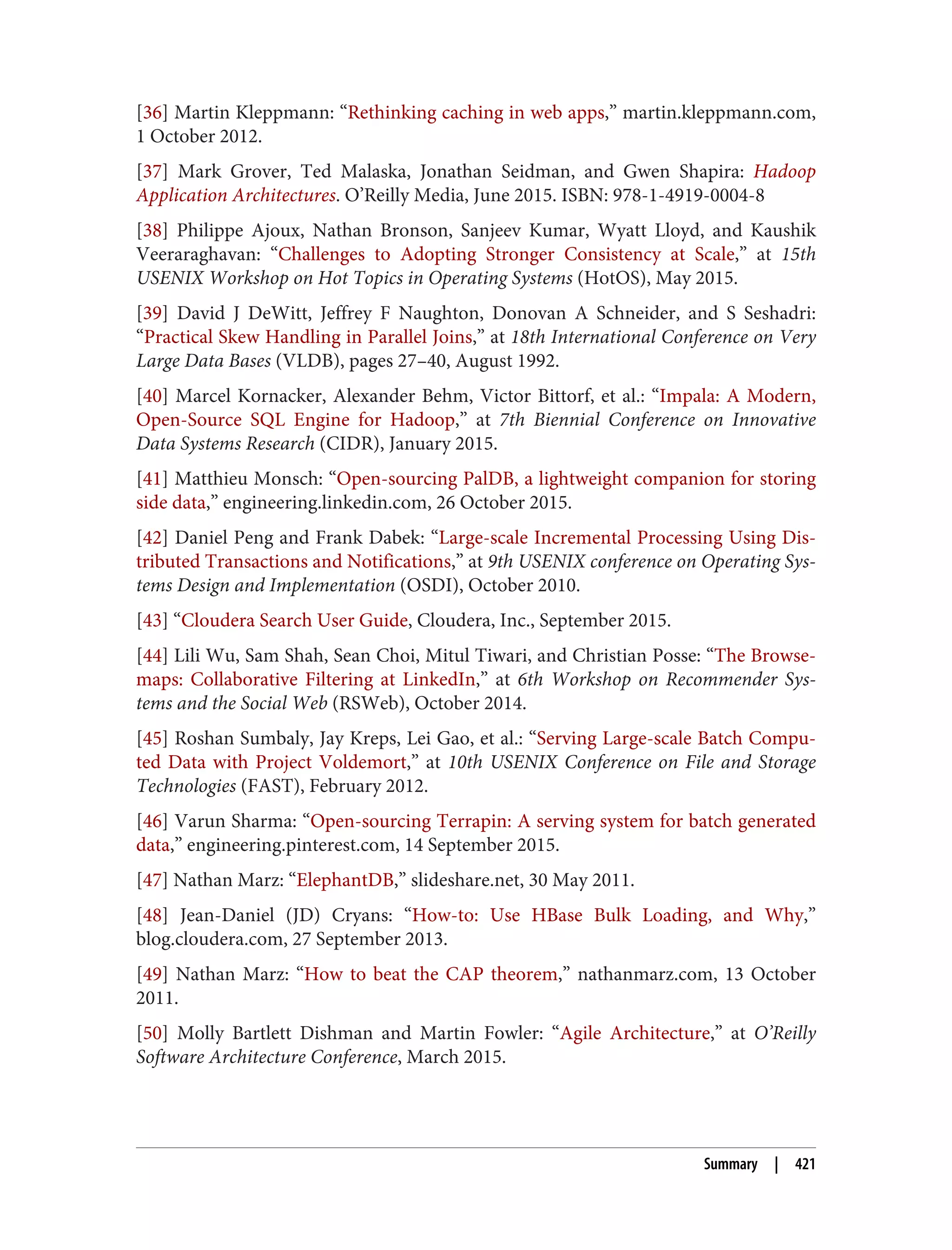 [36] Martin Kleppmann: “Rethinking caching in web apps,” martin.kleppmann.com,
1 October 2012.
[37] Mark Grover, Ted Malaska, Jonathan Seidman, and Gwen Shapira: Hadoop
Application Architectures. O’Reilly Media, June 2015. ISBN: 978-1-4919-0004-8
[38] Philippe Ajoux, Nathan Bronson, Sanjeev Kumar, Wyatt Lloyd, and Kaushik
Veeraraghavan: “Challenges to Adopting Stronger Consistency at Scale,” at 15th
USENIX Workshop on Hot Topics in Operating Systems (HotOS), May 2015.
[39] David J DeWitt, Jeffrey F Naughton, Donovan A Schneider, and S Seshadri:
“Practical Skew Handling in Parallel Joins,” at 18th International Conference on Very
Large Data Bases (VLDB), pages 27–40, August 1992.
[40] Marcel Kornacker, Alexander Behm, Victor Bittorf, et al.: “Impala: A Modern,
Open-Source SQL Engine for Hadoop,” at 7th Biennial Conference on Innovative
Data Systems Research (CIDR), January 2015.
[41] Matthieu Monsch: “Open-sourcing PalDB, a lightweight companion for storing
side data,” engineering.linkedin.com, 26 October 2015.
[42] Daniel Peng and Frank Dabek: “Large-scale Incremental Processing Using Dis‐
tributed Transactions and Notifications,” at 9th USENIX conference on Operating Sys‐
tems Design and Implementation (OSDI), October 2010.
[43] “Cloudera Search User Guide, Cloudera, Inc., September 2015.
[44] Lili Wu, Sam Shah, Sean Choi, Mitul Tiwari, and Christian Posse: “The Browse‐
maps: Collaborative Filtering at LinkedIn,” at 6th Workshop on Recommender Sys‐
tems and the Social Web (RSWeb), October 2014.
[45] Roshan Sumbaly, Jay Kreps, Lei Gao, et al.: “Serving Large-scale Batch Compu‐
ted Data with Project Voldemort,” at 10th USENIX Conference on File and Storage
Technologies (FAST), February 2012.
[46] Varun Sharma: “Open-sourcing Terrapin: A serving system for batch generated
data,” engineering.pinterest.com, 14 September 2015.
[47] Nathan Marz: “ElephantDB,” slideshare.net, 30 May 2011.
[48] Jean-Daniel (JD) Cryans: “How-to: Use HBase Bulk Loading, and Why,”
blog.cloudera.com, 27 September 2013.
[49] Nathan Marz: “How to beat the CAP theorem,” nathanmarz.com, 13 October
2011.
[50] Molly Bartlett Dishman and Martin Fowler: “Agile Architecture,” at O’Reilly
Software Architecture Conference, March 2015.
Summary | 421
 
