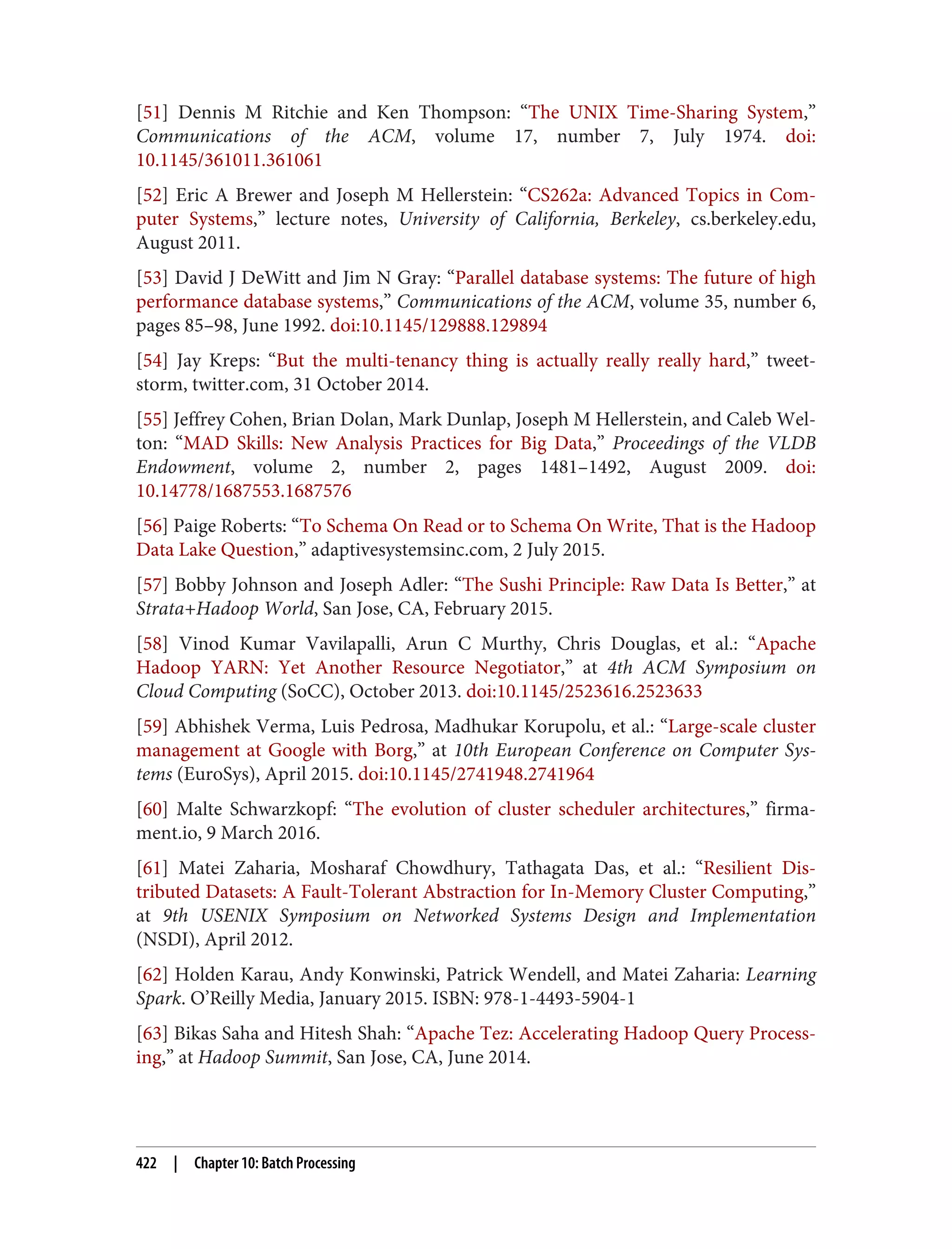 [51] Dennis M Ritchie and Ken Thompson: “The UNIX Time-Sharing System,”
Communications of the ACM, volume 17, number 7, July 1974. doi:
10.1145/361011.361061
[52] Eric A Brewer and Joseph M Hellerstein: “CS262a: Advanced Topics in Com‐
puter Systems,” lecture notes, University of California, Berkeley, cs.berkeley.edu,
August 2011.
[53] David J DeWitt and Jim N Gray: “Parallel database systems: The future of high
performance database systems,” Communications of the ACM, volume 35, number 6,
pages 85–98, June 1992. doi:10.1145/129888.129894
[54] Jay Kreps: “But the multi-tenancy thing is actually really really hard,” tweet‐
storm, twitter.com, 31 October 2014.
[55] Jeffrey Cohen, Brian Dolan, Mark Dunlap, Joseph M Hellerstein, and Caleb Wel‐
ton: “MAD Skills: New Analysis Practices for Big Data,” Proceedings of the VLDB
Endowment, volume 2, number 2, pages 1481–1492, August 2009. doi:
10.14778/1687553.1687576
[56] Paige Roberts: “To Schema On Read or to Schema On Write, That is the Hadoop
Data Lake Question,” adaptivesystemsinc.com, 2 July 2015.
[57] Bobby Johnson and Joseph Adler: “The Sushi Principle: Raw Data Is Better,” at
Strata+Hadoop World, San Jose, CA, February 2015.
[58] Vinod Kumar Vavilapalli, Arun C Murthy, Chris Douglas, et al.: “Apache
Hadoop YARN: Yet Another Resource Negotiator,” at 4th ACM Symposium on
Cloud Computing (SoCC), October 2013. doi:10.1145/2523616.2523633
[59] Abhishek Verma, Luis Pedrosa, Madhukar Korupolu, et al.: “Large-scale cluster
management at Google with Borg,” at 10th European Conference on Computer Sys‐
tems (EuroSys), April 2015. doi:10.1145/2741948.2741964
[60] Malte Schwarzkopf: “The evolution of cluster scheduler architectures,” firma‐
ment.io, 9 March 2016.
[61] Matei Zaharia, Mosharaf Chowdhury, Tathagata Das, et al.: “Resilient Dis‐
tributed Datasets: A Fault-Tolerant Abstraction for In-Memory Cluster Computing,”
at 9th USENIX Symposium on Networked Systems Design and Implementation
(NSDI), April 2012.
[62] Holden Karau, Andy Konwinski, Patrick Wendell, and Matei Zaharia: Learning
Spark. O’Reilly Media, January 2015. ISBN: 978-1-4493-5904-1
[63] Bikas Saha and Hitesh Shah: “Apache Tez: Accelerating Hadoop Query Process‐
ing,” at Hadoop Summit, San Jose, CA, June 2014.
422 | Chapter 10: Batch Processing
 
