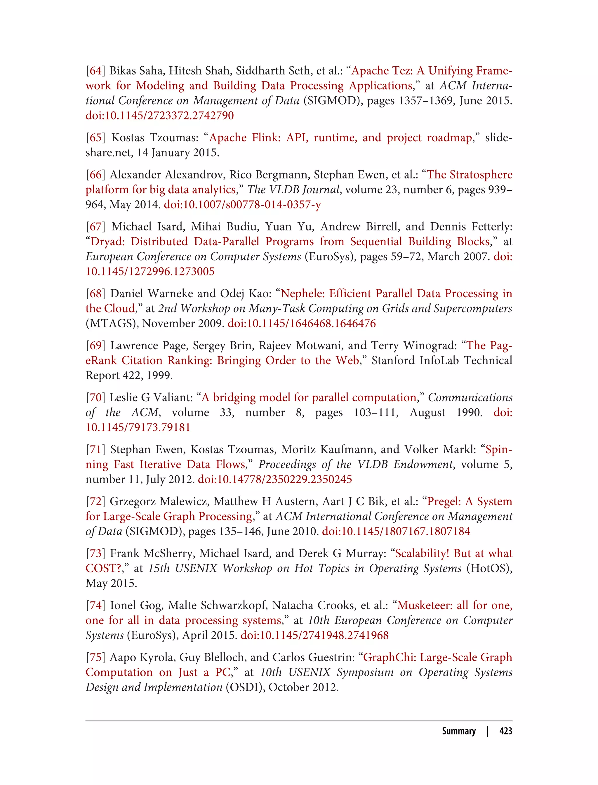 [64] Bikas Saha, Hitesh Shah, Siddharth Seth, et al.: “Apache Tez: A Unifying Frame‐
work for Modeling and Building Data Processing Applications,” at ACM Interna‐
tional Conference on Management of Data (SIGMOD), pages 1357–1369, June 2015.
doi:10.1145/2723372.2742790
[65] Kostas Tzoumas: “Apache Flink: API, runtime, and project roadmap,” slide‐
share.net, 14 January 2015.
[66] Alexander Alexandrov, Rico Bergmann, Stephan Ewen, et al.: “The Stratosphere
platform for big data analytics,” The VLDB Journal, volume 23, number 6, pages 939–
964, May 2014. doi:10.1007/s00778-014-0357-y
[67] Michael Isard, Mihai Budiu, Yuan Yu, Andrew Birrell, and Dennis Fetterly:
“Dryad: Distributed Data-Parallel Programs from Sequential Building Blocks,” at
European Conference on Computer Systems (EuroSys), pages 59–72, March 2007. doi:
10.1145/1272996.1273005
[68] Daniel Warneke and Odej Kao: “Nephele: Efficient Parallel Data Processing in
the Cloud,” at 2nd Workshop on Many-Task Computing on Grids and Supercomputers
(MTAGS), November 2009. doi:10.1145/1646468.1646476
[69] Lawrence Page, Sergey Brin, Rajeev Motwani, and Terry Winograd: “The Pag‐
eRank Citation Ranking: Bringing Order to the Web,” Stanford InfoLab Technical
Report 422, 1999.
[70] Leslie G Valiant: “A bridging model for parallel computation,” Communications
of the ACM, volume 33, number 8, pages 103–111, August 1990. doi:
10.1145/79173.79181
[71] Stephan Ewen, Kostas Tzoumas, Moritz Kaufmann, and Volker Markl: “Spin‐
ning Fast Iterative Data Flows,” Proceedings of the VLDB Endowment, volume 5,
number 11, July 2012. doi:10.14778/2350229.2350245
[72] Grzegorz Malewicz, Matthew H Austern, Aart J C Bik, et al.: “Pregel: A System
for Large-Scale Graph Processing,” at ACM International Conference on Management
of Data (SIGMOD), pages 135–146, June 2010. doi:10.1145/1807167.1807184
[73] Frank McSherry, Michael Isard, and Derek G Murray: “Scalability! But at what
COST?,” at 15th USENIX Workshop on Hot Topics in Operating Systems (HotOS),
May 2015.
[74] Ionel Gog, Malte Schwarzkopf, Natacha Crooks, et al.: “Musketeer: all for one,
one for all in data processing systems,” at 10th European Conference on Computer
Systems (EuroSys), April 2015. doi:10.1145/2741948.2741968
[75] Aapo Kyrola, Guy Blelloch, and Carlos Guestrin: “GraphChi: Large-Scale Graph
Computation on Just a PC,” at 10th USENIX Symposium on Operating Systems
Design and Implementation (OSDI), October 2012.
Summary | 423
 