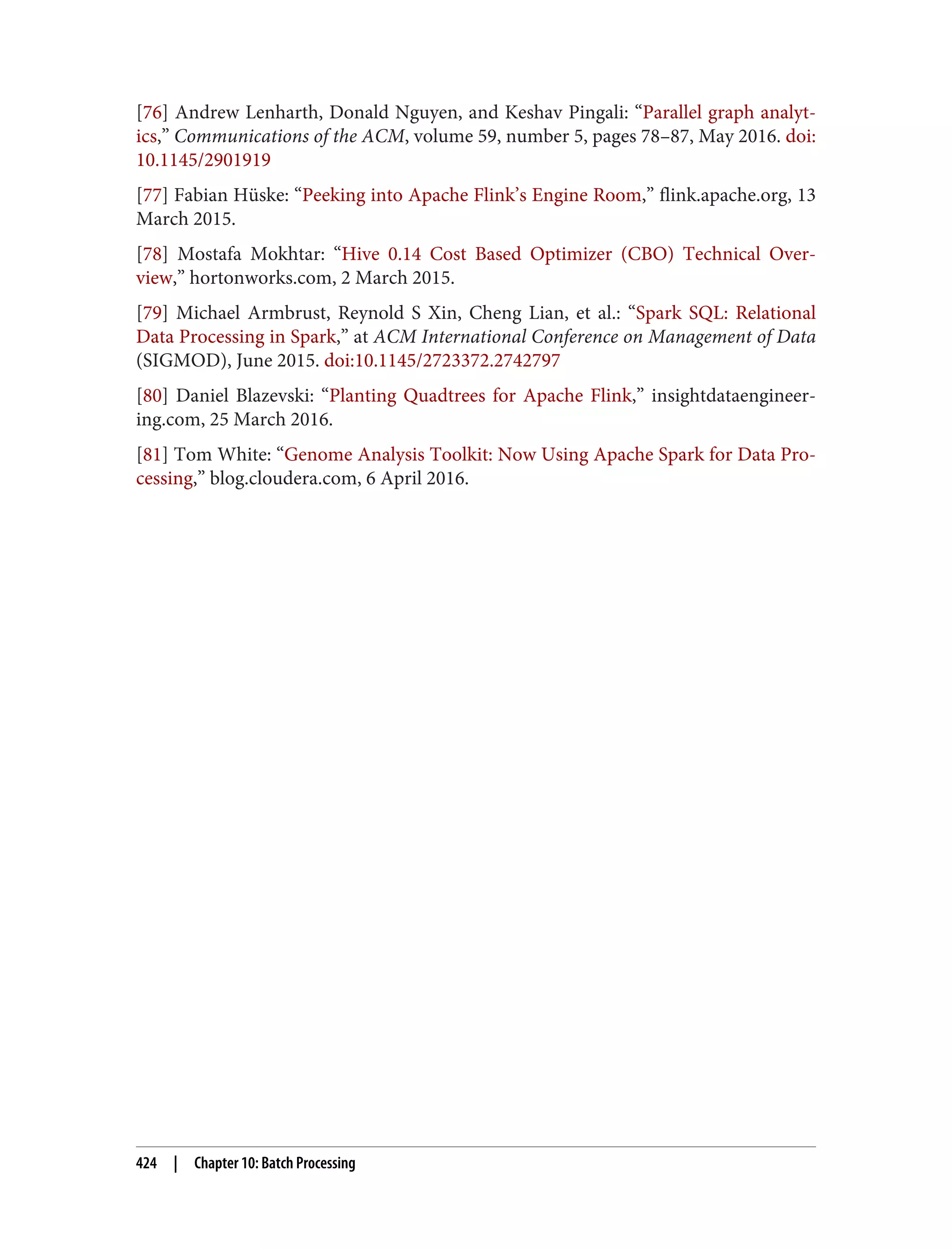 [76] Andrew Lenharth, Donald Nguyen, and Keshav Pingali: “Parallel graph analyt‐
ics,” Communications of the ACM, volume 59, number 5, pages 78–87, May 2016. doi:
10.1145/2901919
[77] Fabian Hüske: “Peeking into Apache Flink’s Engine Room,” flink.apache.org, 13
March 2015.
[78] Mostafa Mokhtar: “Hive 0.14 Cost Based Optimizer (CBO) Technical Over‐
view,” hortonworks.com, 2 March 2015.
[79] Michael Armbrust, Reynold S Xin, Cheng Lian, et al.: “Spark SQL: Relational
Data Processing in Spark,” at ACM International Conference on Management of Data
(SIGMOD), June 2015. doi:10.1145/2723372.2742797
[80] Daniel Blazevski: “Planting Quadtrees for Apache Flink,” insightdataengineer‐
ing.com, 25 March 2016.
[81] Tom White: “Genome Analysis Toolkit: Now Using Apache Spark for Data Pro‐
cessing,” blog.cloudera.com, 6 April 2016.
424 | Chapter 10: Batch Processing
 