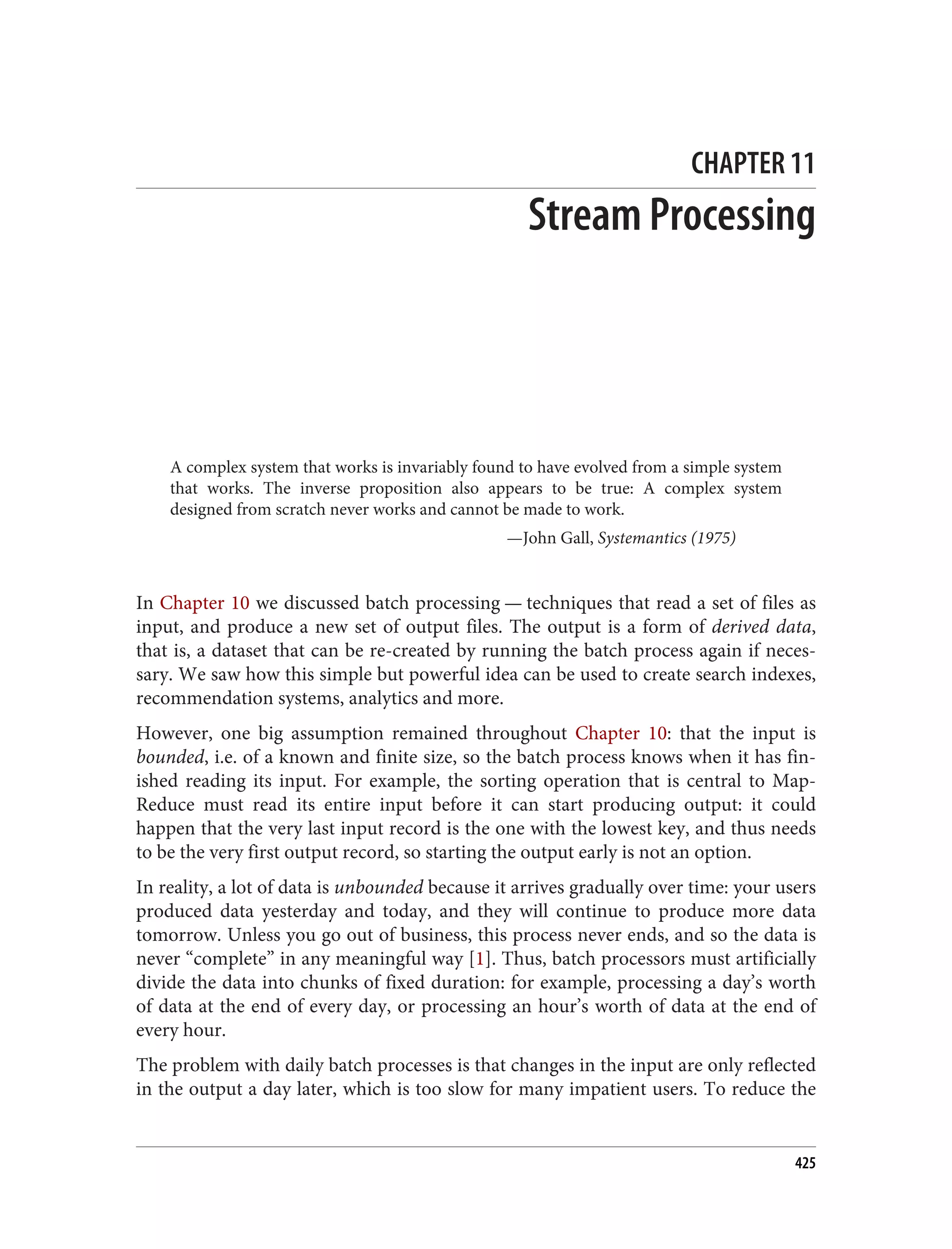CHAPTER 11
Stream Processing
A complex system that works is invariably found to have evolved from a simple system
that works. The inverse proposition also appears to be true: A complex system
designed from scratch never works and cannot be made to work.
—John Gall, Systemantics (1975)
In Chapter 10 we discussed batch processing — techniques that read a set of files as
input, and produce a new set of output files. The output is a form of derived data,
that is, a dataset that can be re-created by running the batch process again if neces‐
sary. We saw how this simple but powerful idea can be used to create search indexes,
recommendation systems, analytics and more.
However, one big assumption remained throughout Chapter 10: that the input is
bounded, i.e. of a known and finite size, so the batch process knows when it has fin‐
ished reading its input. For example, the sorting operation that is central to Map‐
Reduce must read its entire input before it can start producing output: it could
happen that the very last input record is the one with the lowest key, and thus needs
to be the very first output record, so starting the output early is not an option.
In reality, a lot of data is unbounded because it arrives gradually over time: your users
produced data yesterday and today, and they will continue to produce more data
tomorrow. Unless you go out of business, this process never ends, and so the data is
never “complete” in any meaningful way [1]. Thus, batch processors must artificially
divide the data into chunks of fixed duration: for example, processing a day’s worth
of data at the end of every day, or processing an hour’s worth of data at the end of
every hour.
The problem with daily batch processes is that changes in the input are only reflected
in the output a day later, which is too slow for many impatient users. To reduce the
425
 