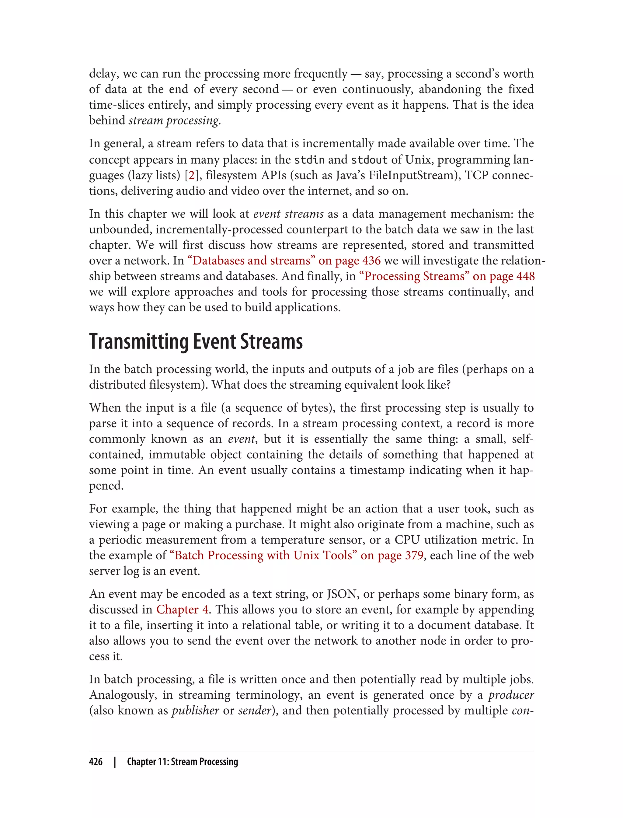 delay, we can run the processing more frequently — say, processing a second’s worth
of data at the end of every second — or even continuously, abandoning the fixed
time-slices entirely, and simply processing every event as it happens. That is the idea
behind stream processing.
In general, a stream refers to data that is incrementally made available over time. The
concept appears in many places: in the stdin and stdout of Unix, programming lan‐
guages (lazy lists) [2], filesystem APIs (such as Java’s FileInputStream), TCP connec‐
tions, delivering audio and video over the internet, and so on.
In this chapter we will look at event streams as a data management mechanism: the
unbounded, incrementally-processed counterpart to the batch data we saw in the last
chapter. We will first discuss how streams are represented, stored and transmitted
over a network. In “Databases and streams” on page 436 we will investigate the relation‐
ship between streams and databases. And finally, in “Processing Streams” on page 448
we will explore approaches and tools for processing those streams continually, and
ways how they can be used to build applications.
Transmitting Event Streams
In the batch processing world, the inputs and outputs of a job are files (perhaps on a
distributed filesystem). What does the streaming equivalent look like?
When the input is a file (a sequence of bytes), the first processing step is usually to
parse it into a sequence of records. In a stream processing context, a record is more
commonly known as an event, but it is essentially the same thing: a small, self-
contained, immutable object containing the details of something that happened at
some point in time. An event usually contains a timestamp indicating when it hap‐
pened.
For example, the thing that happened might be an action that a user took, such as
viewing a page or making a purchase. It might also originate from a machine, such as
a periodic measurement from a temperature sensor, or a CPU utilization metric. In
the example of “Batch Processing with Unix Tools” on page 379, each line of the web
server log is an event.
An event may be encoded as a text string, or JSON, or perhaps some binary form, as
discussed in Chapter 4. This allows you to store an event, for example by appending
it to a file, inserting it into a relational table, or writing it to a document database. It
also allows you to send the event over the network to another node in order to pro‐
cess it.
In batch processing, a file is written once and then potentially read by multiple jobs.
Analogously, in streaming terminology, an event is generated once by a producer
(also known as publisher or sender), and then potentially processed by multiple con‐
426 | Chapter 11: Stream Processing
 