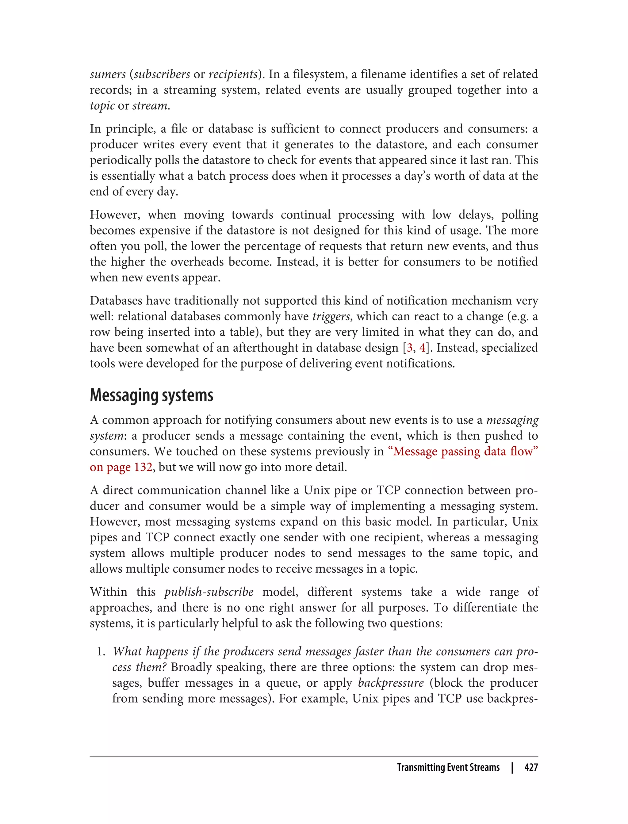 sumers (subscribers or recipients). In a filesystem, a filename identifies a set of related
records; in a streaming system, related events are usually grouped together into a
topic or stream.
In principle, a file or database is sufficient to connect producers and consumers: a
producer writes every event that it generates to the datastore, and each consumer
periodically polls the datastore to check for events that appeared since it last ran. This
is essentially what a batch process does when it processes a day’s worth of data at the
end of every day.
However, when moving towards continual processing with low delays, polling
becomes expensive if the datastore is not designed for this kind of usage. The more
often you poll, the lower the percentage of requests that return new events, and thus
the higher the overheads become. Instead, it is better for consumers to be notified
when new events appear.
Databases have traditionally not supported this kind of notification mechanism very
well: relational databases commonly have triggers, which can react to a change (e.g. a
row being inserted into a table), but they are very limited in what they can do, and
have been somewhat of an afterthought in database design [3, 4]. Instead, specialized
tools were developed for the purpose of delivering event notifications.
Messaging systems
A common approach for notifying consumers about new events is to use a messaging
system: a producer sends a message containing the event, which is then pushed to
consumers. We touched on these systems previously in “Message passing data flow”
on page 132, but we will now go into more detail.
A direct communication channel like a Unix pipe or TCP connection between pro‐
ducer and consumer would be a simple way of implementing a messaging system.
However, most messaging systems expand on this basic model. In particular, Unix
pipes and TCP connect exactly one sender with one recipient, whereas a messaging
system allows multiple producer nodes to send messages to the same topic, and
allows multiple consumer nodes to receive messages in a topic.
Within this publish-subscribe model, different systems take a wide range of
approaches, and there is no one right answer for all purposes. To differentiate the
systems, it is particularly helpful to ask the following two questions:
1. What happens if the producers send messages faster than the consumers can pro‐
cess them? Broadly speaking, there are three options: the system can drop mes‐
sages, buffer messages in a queue, or apply backpressure (block the producer
from sending more messages). For example, Unix pipes and TCP use backpres‐
Transmitting Event Streams | 427
 