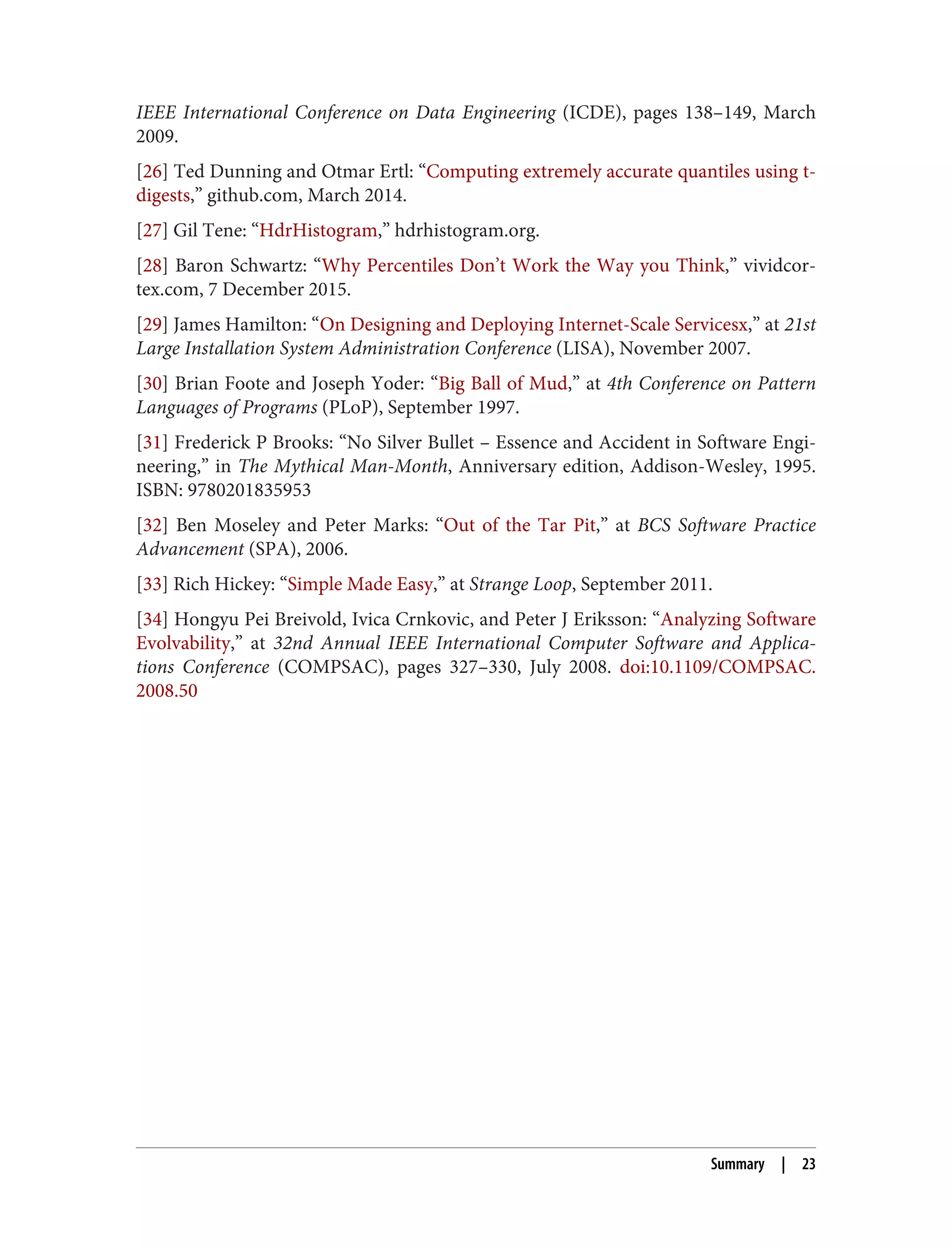IEEE International Conference on Data Engineering (ICDE), pages 138–149, March
2009.
[26] Ted Dunning and Otmar Ertl: “Computing extremely accurate quantiles using t-
digests,” github.com, March 2014.
[27] Gil Tene: “HdrHistogram,” hdrhistogram.org.
[28] Baron Schwartz: “Why Percentiles Don’t Work the Way you Think,” vividcor‐
tex.com, 7 December 2015.
[29] James Hamilton: “On Designing and Deploying Internet-Scale Servicesx,” at 21st
Large Installation System Administration Conference (LISA), November 2007.
[30] Brian Foote and Joseph Yoder: “Big Ball of Mud,” at 4th Conference on Pattern
Languages of Programs (PLoP), September 1997.
[31] Frederick P Brooks: “No Silver Bullet – Essence and Accident in Software Engi‐
neering,” in The Mythical Man-Month, Anniversary edition, Addison-Wesley, 1995.
ISBN: 9780201835953
[32] Ben Moseley and Peter Marks: “Out of the Tar Pit,” at BCS Software Practice
Advancement (SPA), 2006.
[33] Rich Hickey: “Simple Made Easy,” at Strange Loop, September 2011.
[34] Hongyu Pei Breivold, Ivica Crnkovic, and Peter J Eriksson: “Analyzing Software
Evolvability,” at 32nd Annual IEEE International Computer Software and Applica‐
tions Conference (COMPSAC), pages 327–330, July 2008. doi:10.1109/COMPSAC.
2008.50
Summary | 23
 