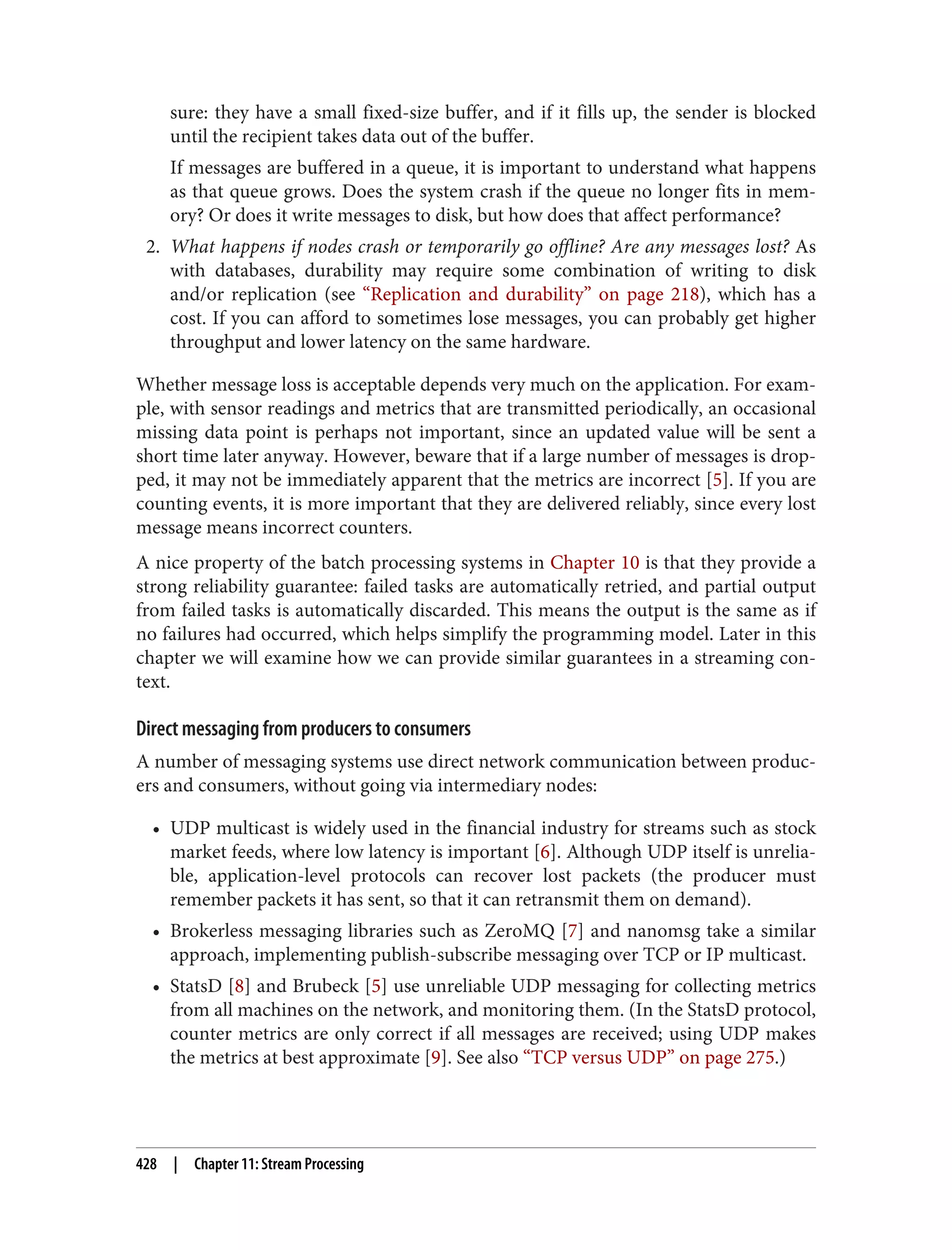 sure: they have a small fixed-size buffer, and if it fills up, the sender is blocked
until the recipient takes data out of the buffer.
If messages are buffered in a queue, it is important to understand what happens
as that queue grows. Does the system crash if the queue no longer fits in mem‐
ory? Or does it write messages to disk, but how does that affect performance?
2. What happens if nodes crash or temporarily go offline? Are any messages lost? As
with databases, durability may require some combination of writing to disk
and/or replication (see “Replication and durability” on page 218), which has a
cost. If you can afford to sometimes lose messages, you can probably get higher
throughput and lower latency on the same hardware.
Whether message loss is acceptable depends very much on the application. For exam‐
ple, with sensor readings and metrics that are transmitted periodically, an occasional
missing data point is perhaps not important, since an updated value will be sent a
short time later anyway. However, beware that if a large number of messages is drop‐
ped, it may not be immediately apparent that the metrics are incorrect [5]. If you are
counting events, it is more important that they are delivered reliably, since every lost
message means incorrect counters.
A nice property of the batch processing systems in Chapter 10 is that they provide a
strong reliability guarantee: failed tasks are automatically retried, and partial output
from failed tasks is automatically discarded. This means the output is the same as if
no failures had occurred, which helps simplify the programming model. Later in this
chapter we will examine how we can provide similar guarantees in a streaming con‐
text.
Direct messaging from producers to consumers
A number of messaging systems use direct network communication between produc‐
ers and consumers, without going via intermediary nodes:
• UDP multicast is widely used in the financial industry for streams such as stock
market feeds, where low latency is important [6]. Although UDP itself is unrelia‐
ble, application-level protocols can recover lost packets (the producer must
remember packets it has sent, so that it can retransmit them on demand).
• Brokerless messaging libraries such as ZeroMQ [7] and nanomsg take a similar
approach, implementing publish-subscribe messaging over TCP or IP multicast.
• StatsD [8] and Brubeck [5] use unreliable UDP messaging for collecting metrics
from all machines on the network, and monitoring them. (In the StatsD protocol,
counter metrics are only correct if all messages are received; using UDP makes
the metrics at best approximate [9]. See also “TCP versus UDP” on page 275.)
428 | Chapter 11: Stream Processing
 