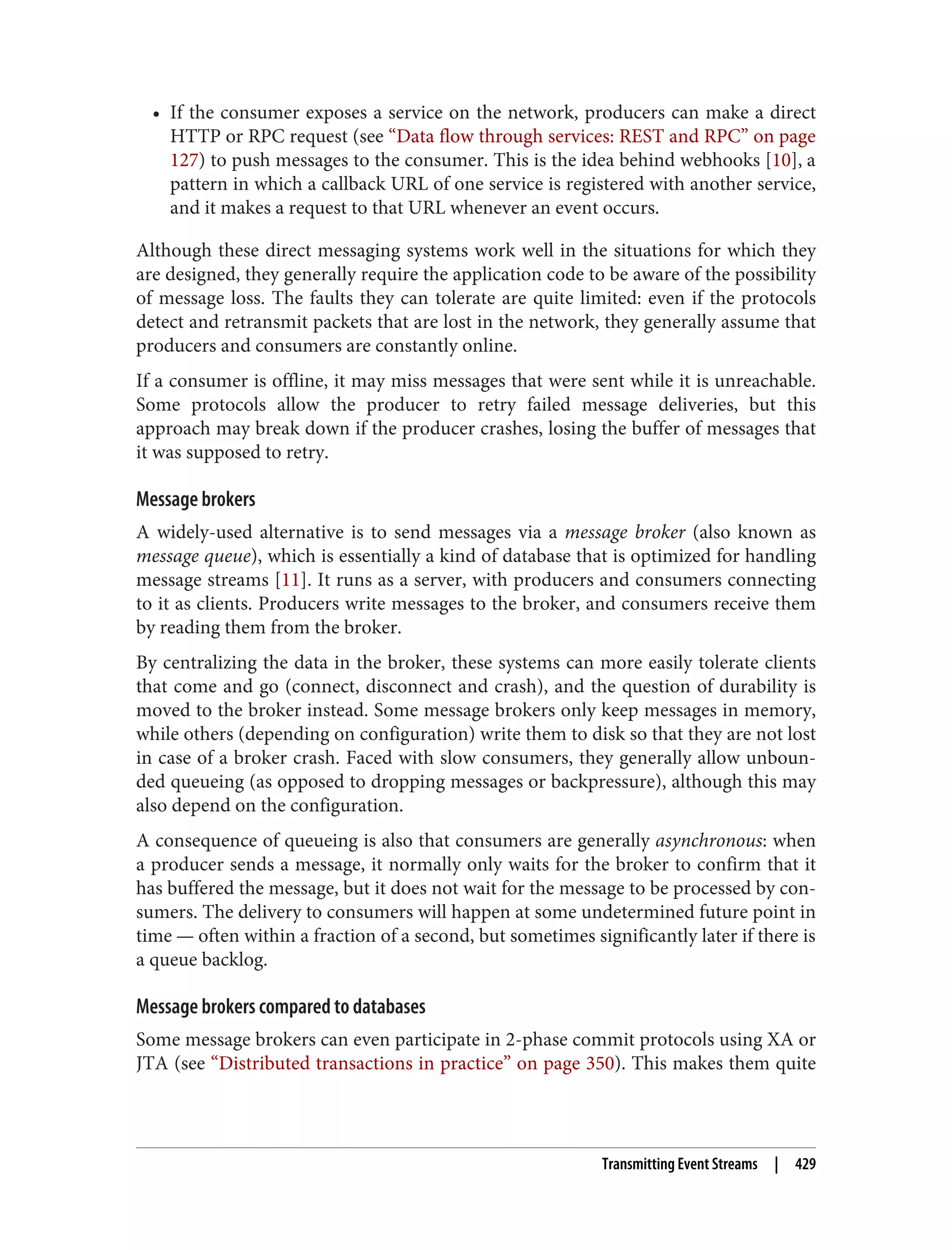 • If the consumer exposes a service on the network, producers can make a direct
HTTP or RPC request (see “Data flow through services: REST and RPC” on page
127) to push messages to the consumer. This is the idea behind webhooks [10], a
pattern in which a callback URL of one service is registered with another service,
and it makes a request to that URL whenever an event occurs.
Although these direct messaging systems work well in the situations for which they
are designed, they generally require the application code to be aware of the possibility
of message loss. The faults they can tolerate are quite limited: even if the protocols
detect and retransmit packets that are lost in the network, they generally assume that
producers and consumers are constantly online.
If a consumer is offline, it may miss messages that were sent while it is unreachable.
Some protocols allow the producer to retry failed message deliveries, but this
approach may break down if the producer crashes, losing the buffer of messages that
it was supposed to retry.
Message brokers
A widely-used alternative is to send messages via a message broker (also known as
message queue), which is essentially a kind of database that is optimized for handling
message streams [11]. It runs as a server, with producers and consumers connecting
to it as clients. Producers write messages to the broker, and consumers receive them
by reading them from the broker.
By centralizing the data in the broker, these systems can more easily tolerate clients
that come and go (connect, disconnect and crash), and the question of durability is
moved to the broker instead. Some message brokers only keep messages in memory,
while others (depending on configuration) write them to disk so that they are not lost
in case of a broker crash. Faced with slow consumers, they generally allow unboun‐
ded queueing (as opposed to dropping messages or backpressure), although this may
also depend on the configuration.
A consequence of queueing is also that consumers are generally asynchronous: when
a producer sends a message, it normally only waits for the broker to confirm that it
has buffered the message, but it does not wait for the message to be processed by con‐
sumers. The delivery to consumers will happen at some undetermined future point in
time — often within a fraction of a second, but sometimes significantly later if there is
a queue backlog.
Message brokers compared to databases
Some message brokers can even participate in 2-phase commit protocols using XA or
JTA (see “Distributed transactions in practice” on page 350). This makes them quite
Transmitting Event Streams | 429
 