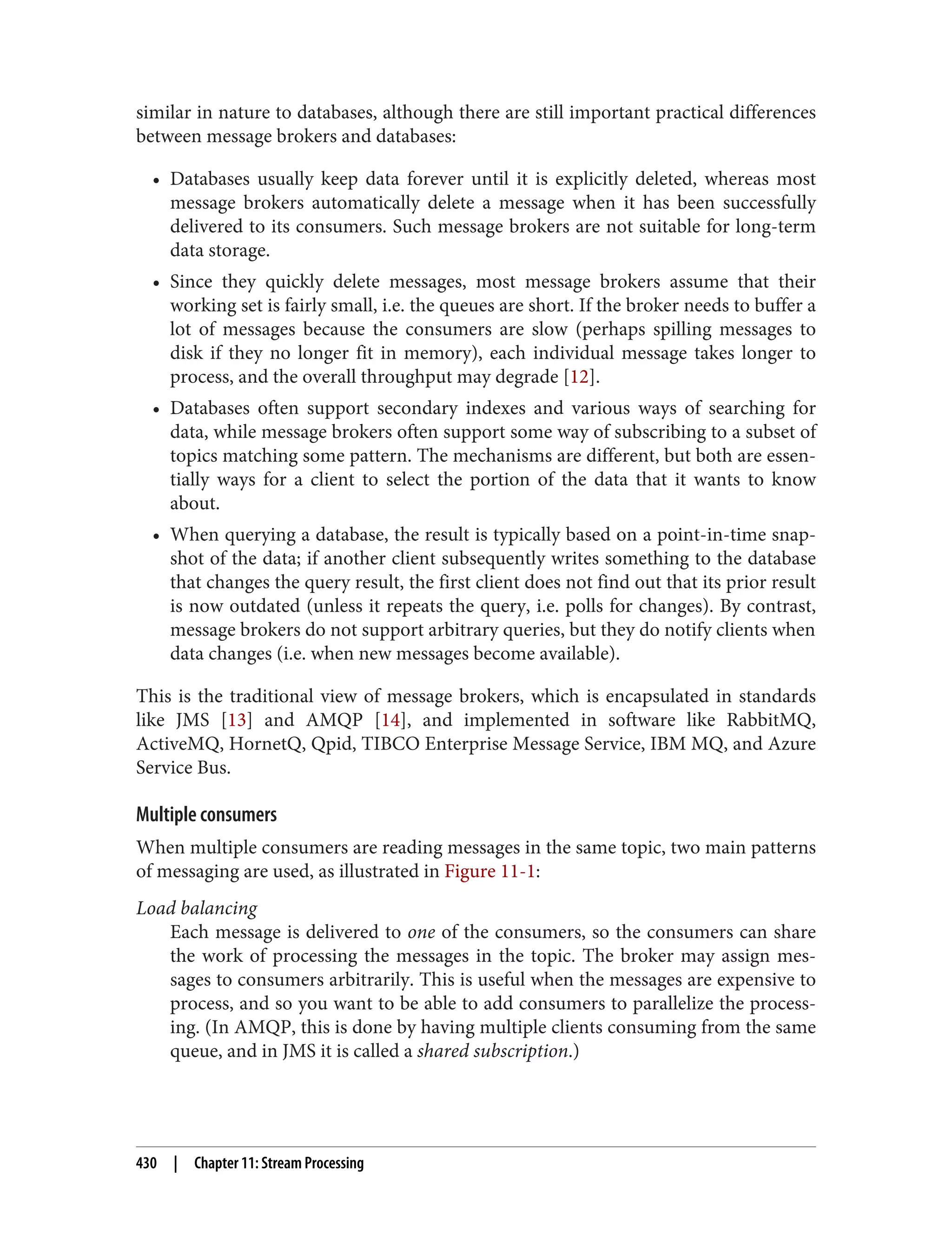 similar in nature to databases, although there are still important practical differences
between message brokers and databases:
• Databases usually keep data forever until it is explicitly deleted, whereas most
message brokers automatically delete a message when it has been successfully
delivered to its consumers. Such message brokers are not suitable for long-term
data storage.
• Since they quickly delete messages, most message brokers assume that their
working set is fairly small, i.e. the queues are short. If the broker needs to buffer a
lot of messages because the consumers are slow (perhaps spilling messages to
disk if they no longer fit in memory), each individual message takes longer to
process, and the overall throughput may degrade [12].
• Databases often support secondary indexes and various ways of searching for
data, while message brokers often support some way of subscribing to a subset of
topics matching some pattern. The mechanisms are different, but both are essen‐
tially ways for a client to select the portion of the data that it wants to know
about.
• When querying a database, the result is typically based on a point-in-time snap‐
shot of the data; if another client subsequently writes something to the database
that changes the query result, the first client does not find out that its prior result
is now outdated (unless it repeats the query, i.e. polls for changes). By contrast,
message brokers do not support arbitrary queries, but they do notify clients when
data changes (i.e. when new messages become available).
This is the traditional view of message brokers, which is encapsulated in standards
like JMS [13] and AMQP [14], and implemented in software like RabbitMQ,
ActiveMQ, HornetQ, Qpid, TIBCO Enterprise Message Service, IBM MQ, and Azure
Service Bus.
Multiple consumers
When multiple consumers are reading messages in the same topic, two main patterns
of messaging are used, as illustrated in Figure 11-1:
Load balancing
Each message is delivered to one of the consumers, so the consumers can share
the work of processing the messages in the topic. The broker may assign mes‐
sages to consumers arbitrarily. This is useful when the messages are expensive to
process, and so you want to be able to add consumers to parallelize the process‐
ing. (In AMQP, this is done by having multiple clients consuming from the same
queue, and in JMS it is called a shared subscription.)
430 | Chapter 11: Stream Processing
 