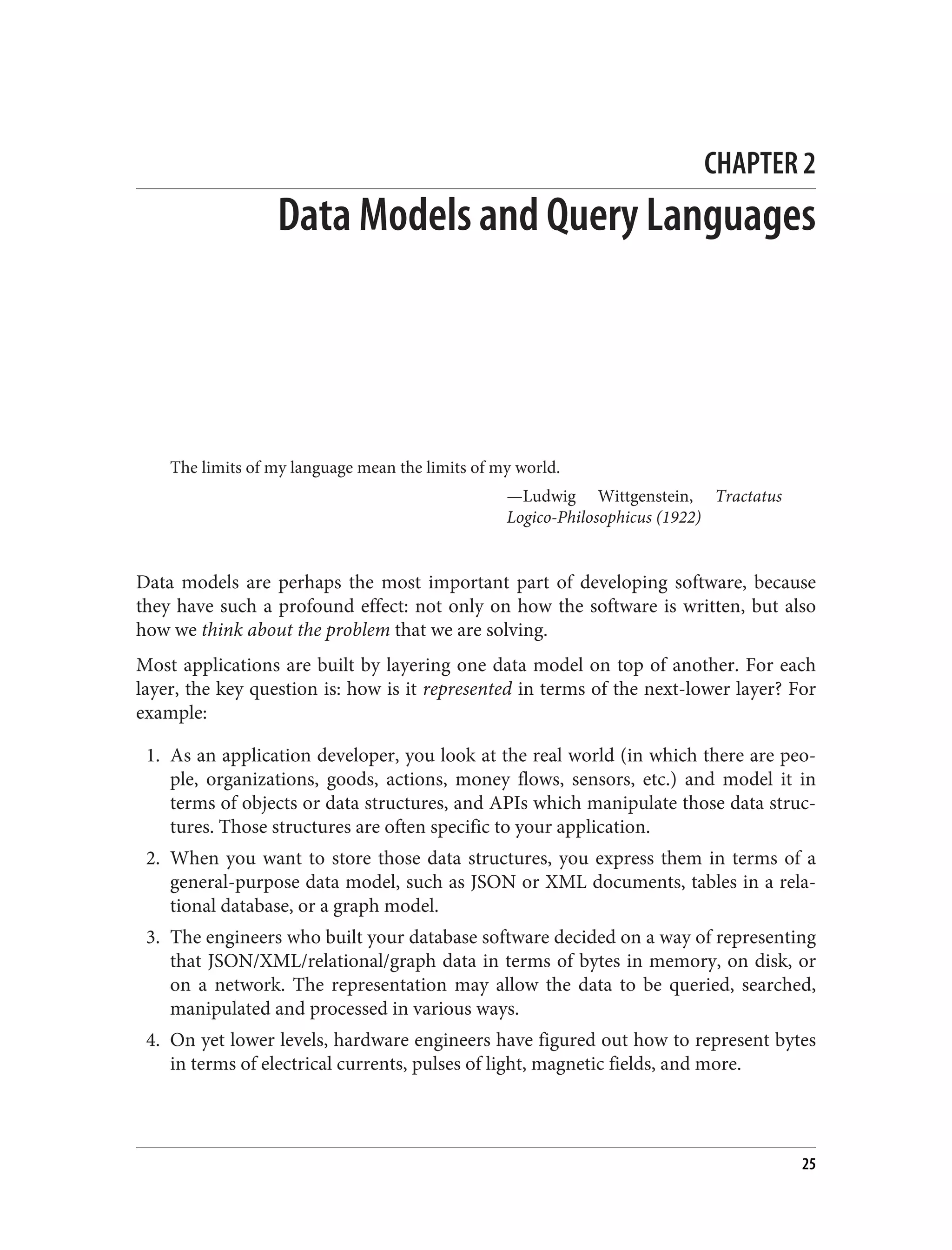 CHAPTER 2
Data Models and Query Languages
The limits of my language mean the limits of my world.
—Ludwig Wittgenstein, Tractatus
Logico-Philosophicus (1922)
Data models are perhaps the most important part of developing software, because
they have such a profound effect: not only on how the software is written, but also
how we think about the problem that we are solving.
Most applications are built by layering one data model on top of another. For each
layer, the key question is: how is it represented in terms of the next-lower layer? For
example:
1. As an application developer, you look at the real world (in which there are peo‐
ple, organizations, goods, actions, money flows, sensors, etc.) and model it in
terms of objects or data structures, and APIs which manipulate those data struc‐
tures. Those structures are often specific to your application.
2. When you want to store those data structures, you express them in terms of a
general-purpose data model, such as JSON or XML documents, tables in a rela‐
tional database, or a graph model.
3. The engineers who built your database software decided on a way of representing
that JSON/XML/relational/graph data in terms of bytes in memory, on disk, or
on a network. The representation may allow the data to be queried, searched,
manipulated and processed in various ways.
4. On yet lower levels, hardware engineers have figured out how to represent bytes
in terms of electrical currents, pulses of light, magnetic fields, and more.
25
 