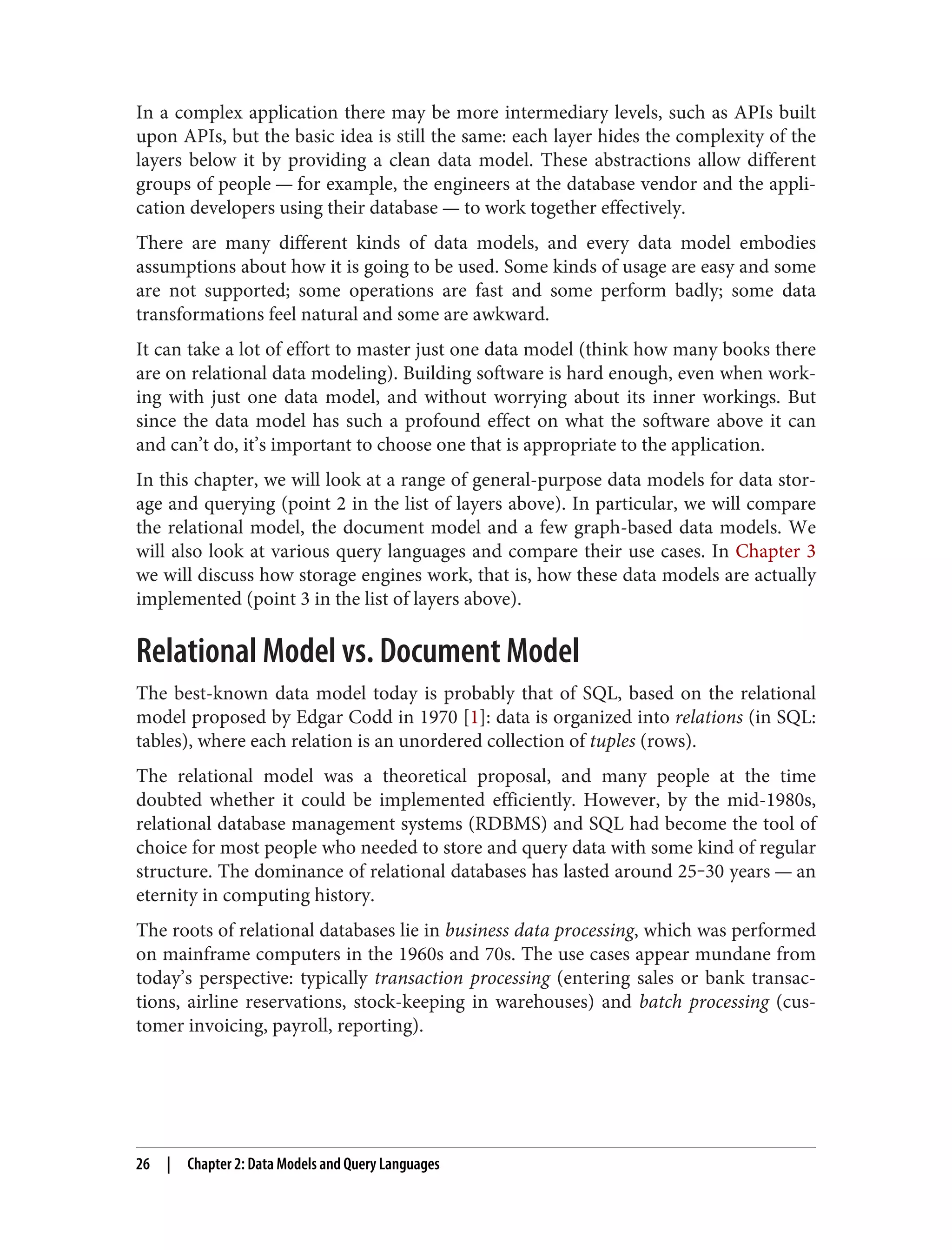 In a complex application there may be more intermediary levels, such as APIs built
upon APIs, but the basic idea is still the same: each layer hides the complexity of the
layers below it by providing a clean data model. These abstractions allow different
groups of people — for example, the engineers at the database vendor and the appli‐
cation developers using their database — to work together effectively.
There are many different kinds of data models, and every data model embodies
assumptions about how it is going to be used. Some kinds of usage are easy and some
are not supported; some operations are fast and some perform badly; some data
transformations feel natural and some are awkward.
It can take a lot of effort to master just one data model (think how many books there
are on relational data modeling). Building software is hard enough, even when work‐
ing with just one data model, and without worrying about its inner workings. But
since the data model has such a profound effect on what the software above it can
and can’t do, it’s important to choose one that is appropriate to the application.
In this chapter, we will look at a range of general-purpose data models for data stor‐
age and querying (point 2 in the list of layers above). In particular, we will compare
the relational model, the document model and a few graph-based data models. We
will also look at various query languages and compare their use cases. In Chapter 3
we will discuss how storage engines work, that is, how these data models are actually
implemented (point 3 in the list of layers above).
Relational Model vs. Document Model
The best-known data model today is probably that of SQL, based on the relational
model proposed by Edgar Codd in 1970 [1]: data is organized into relations (in SQL:
tables), where each relation is an unordered collection of tuples (rows).
The relational model was a theoretical proposal, and many people at the time
doubted whether it could be implemented efficiently. However, by the mid-1980s,
relational database management systems (RDBMS) and SQL had become the tool of
choice for most people who needed to store and query data with some kind of regular
structure. The dominance of relational databases has lasted around 25‒30 years — an
eternity in computing history.
The roots of relational databases lie in business data processing, which was performed
on mainframe computers in the 1960s and 70s. The use cases appear mundane from
today’s perspective: typically transaction processing (entering sales or bank transac‐
tions, airline reservations, stock-keeping in warehouses) and batch processing (cus‐
tomer invoicing, payroll, reporting).
26 | Chapter 2: Data Models and Query Languages
 