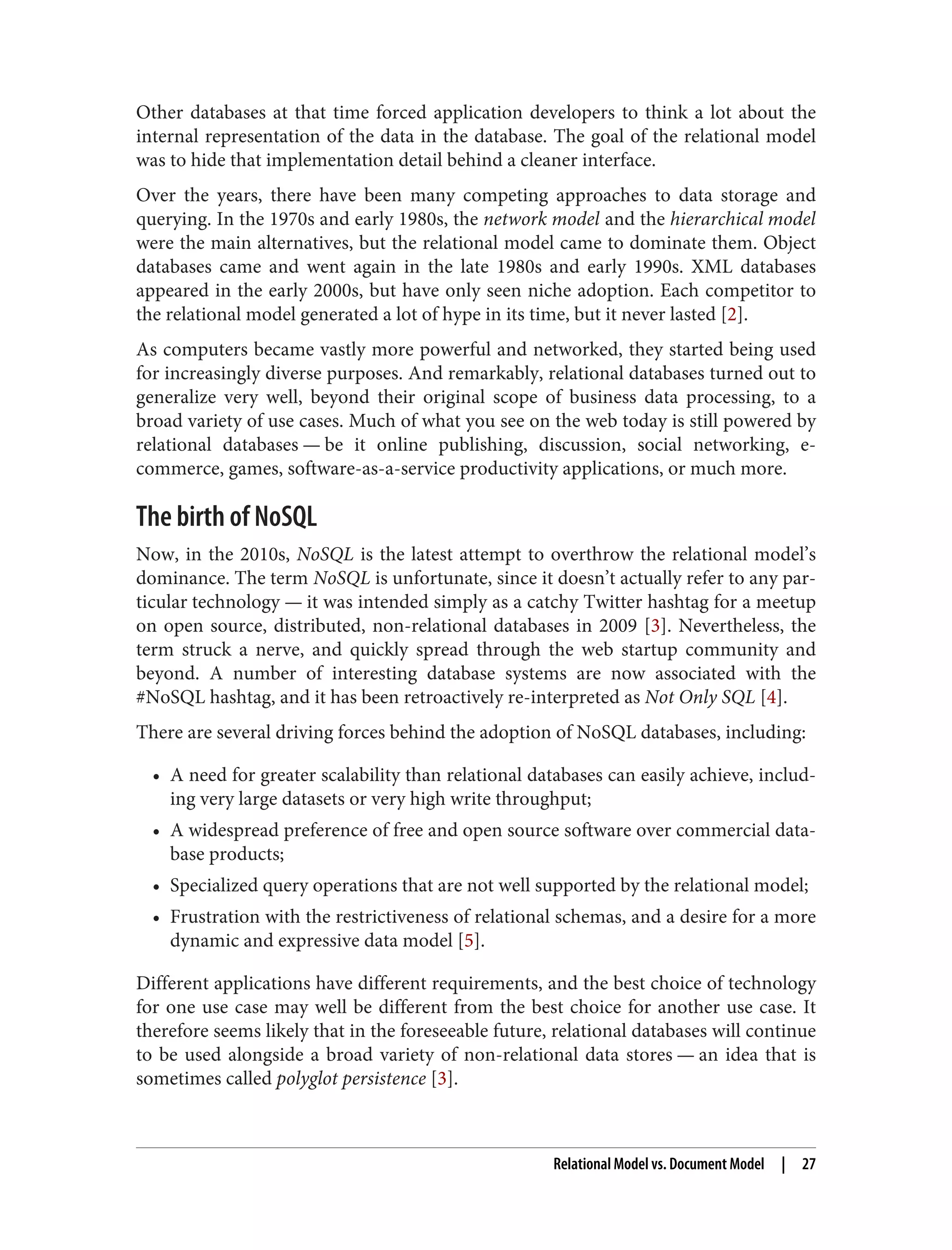 Other databases at that time forced application developers to think a lot about the
internal representation of the data in the database. The goal of the relational model
was to hide that implementation detail behind a cleaner interface.
Over the years, there have been many competing approaches to data storage and
querying. In the 1970s and early 1980s, the network model and the hierarchical model
were the main alternatives, but the relational model came to dominate them. Object
databases came and went again in the late 1980s and early 1990s. XML databases
appeared in the early 2000s, but have only seen niche adoption. Each competitor to
the relational model generated a lot of hype in its time, but it never lasted [2].
As computers became vastly more powerful and networked, they started being used
for increasingly diverse purposes. And remarkably, relational databases turned out to
generalize very well, beyond their original scope of business data processing, to a
broad variety of use cases. Much of what you see on the web today is still powered by
relational databases — be it online publishing, discussion, social networking, e-
commerce, games, software-as-a-service productivity applications, or much more.
The birth of NoSQL
Now, in the 2010s, NoSQL is the latest attempt to overthrow the relational model’s
dominance. The term NoSQL is unfortunate, since it doesn’t actually refer to any par‐
ticular technology — it was intended simply as a catchy Twitter hashtag for a meetup
on open source, distributed, non-relational databases in 2009 [3]. Nevertheless, the
term struck a nerve, and quickly spread through the web startup community and
beyond. A number of interesting database systems are now associated with the
#NoSQL hashtag, and it has been retroactively re-interpreted as Not Only SQL [4].
There are several driving forces behind the adoption of NoSQL databases, including:
• A need for greater scalability than relational databases can easily achieve, includ‐
ing very large datasets or very high write throughput;
• A widespread preference of free and open source software over commercial data‐
base products;
• Specialized query operations that are not well supported by the relational model;
• Frustration with the restrictiveness of relational schemas, and a desire for a more
dynamic and expressive data model [5].
Different applications have different requirements, and the best choice of technology
for one use case may well be different from the best choice for another use case. It
therefore seems likely that in the foreseeable future, relational databases will continue
to be used alongside a broad variety of non-relational data stores — an idea that is
sometimes called polyglot persistence [3].
Relational Model vs. Document Model | 27
 