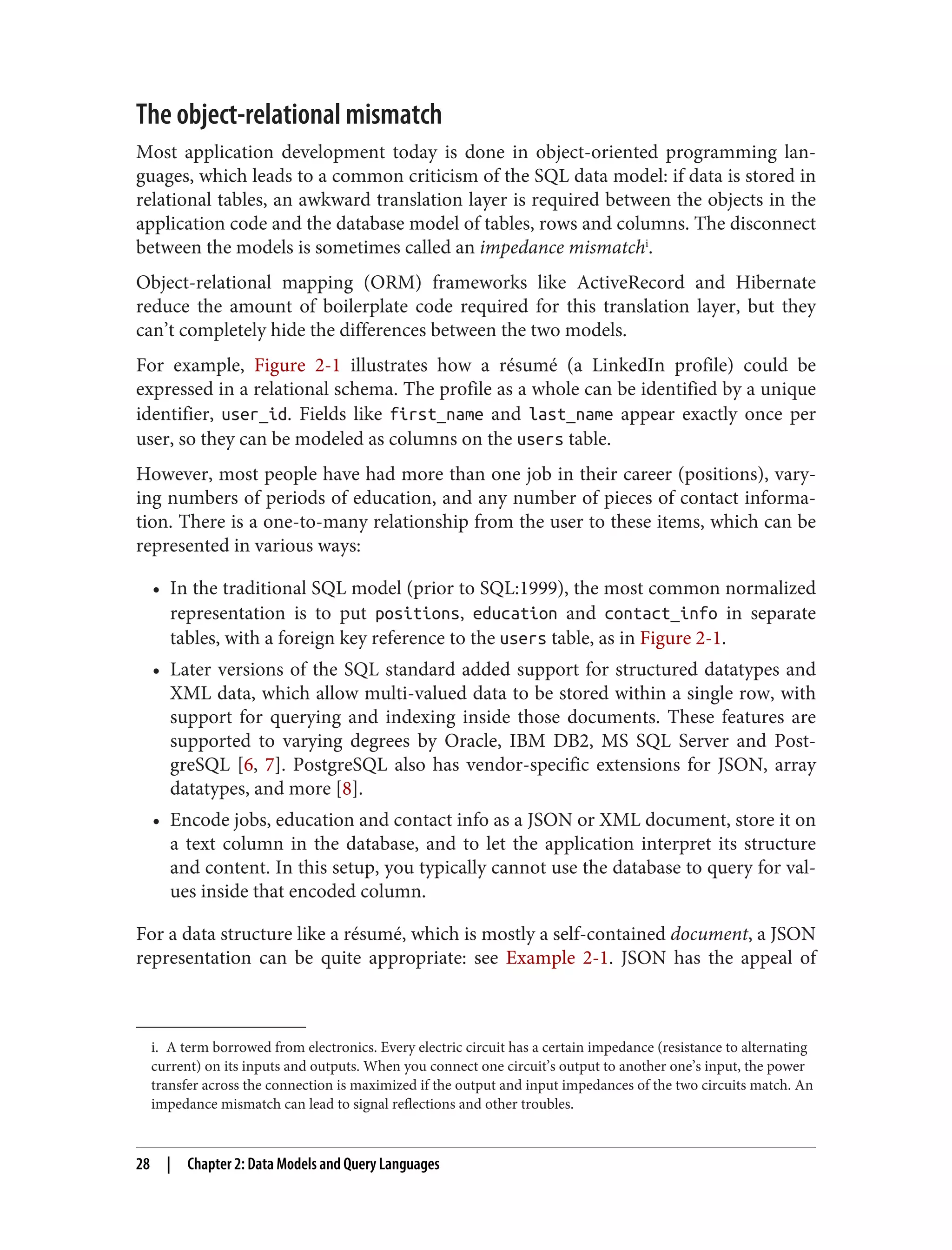 i. A term borrowed from electronics. Every electric circuit has a certain impedance (resistance to alternating
current) on its inputs and outputs. When you connect one circuit’s output to another one’s input, the power
transfer across the connection is maximized if the output and input impedances of the two circuits match. An
impedance mismatch can lead to signal reflections and other troubles.
The object-relational mismatch
Most application development today is done in object-oriented programming lan‐
guages, which leads to a common criticism of the SQL data model: if data is stored in
relational tables, an awkward translation layer is required between the objects in the
application code and the database model of tables, rows and columns. The disconnect
between the models is sometimes called an impedance mismatchi
.
Object-relational mapping (ORM) frameworks like ActiveRecord and Hibernate
reduce the amount of boilerplate code required for this translation layer, but they
can’t completely hide the differences between the two models.
For example, Figure 2-1 illustrates how a résumé (a LinkedIn profile) could be
expressed in a relational schema. The profile as a whole can be identified by a unique
identifier, user_id. Fields like first_name and last_name appear exactly once per
user, so they can be modeled as columns on the users table.
However, most people have had more than one job in their career (positions), vary‐
ing numbers of periods of education, and any number of pieces of contact informa‐
tion. There is a one-to-many relationship from the user to these items, which can be
represented in various ways:
• In the traditional SQL model (prior to SQL:1999), the most common normalized
representation is to put positions, education and contact_info in separate
tables, with a foreign key reference to the users table, as in Figure 2-1.
• Later versions of the SQL standard added support for structured datatypes and
XML data, which allow multi-valued data to be stored within a single row, with
support for querying and indexing inside those documents. These features are
supported to varying degrees by Oracle, IBM DB2, MS SQL Server and Post‐
greSQL [6, 7]. PostgreSQL also has vendor-specific extensions for JSON, array
datatypes, and more [8].
• Encode jobs, education and contact info as a JSON or XML document, store it on
a text column in the database, and to let the application interpret its structure
and content. In this setup, you typically cannot use the database to query for val‐
ues inside that encoded column.
For a data structure like a résumé, which is mostly a self-contained document, a JSON
representation can be quite appropriate: see Example 2-1. JSON has the appeal of
28 | Chapter 2: Data Models and Query Languages
 