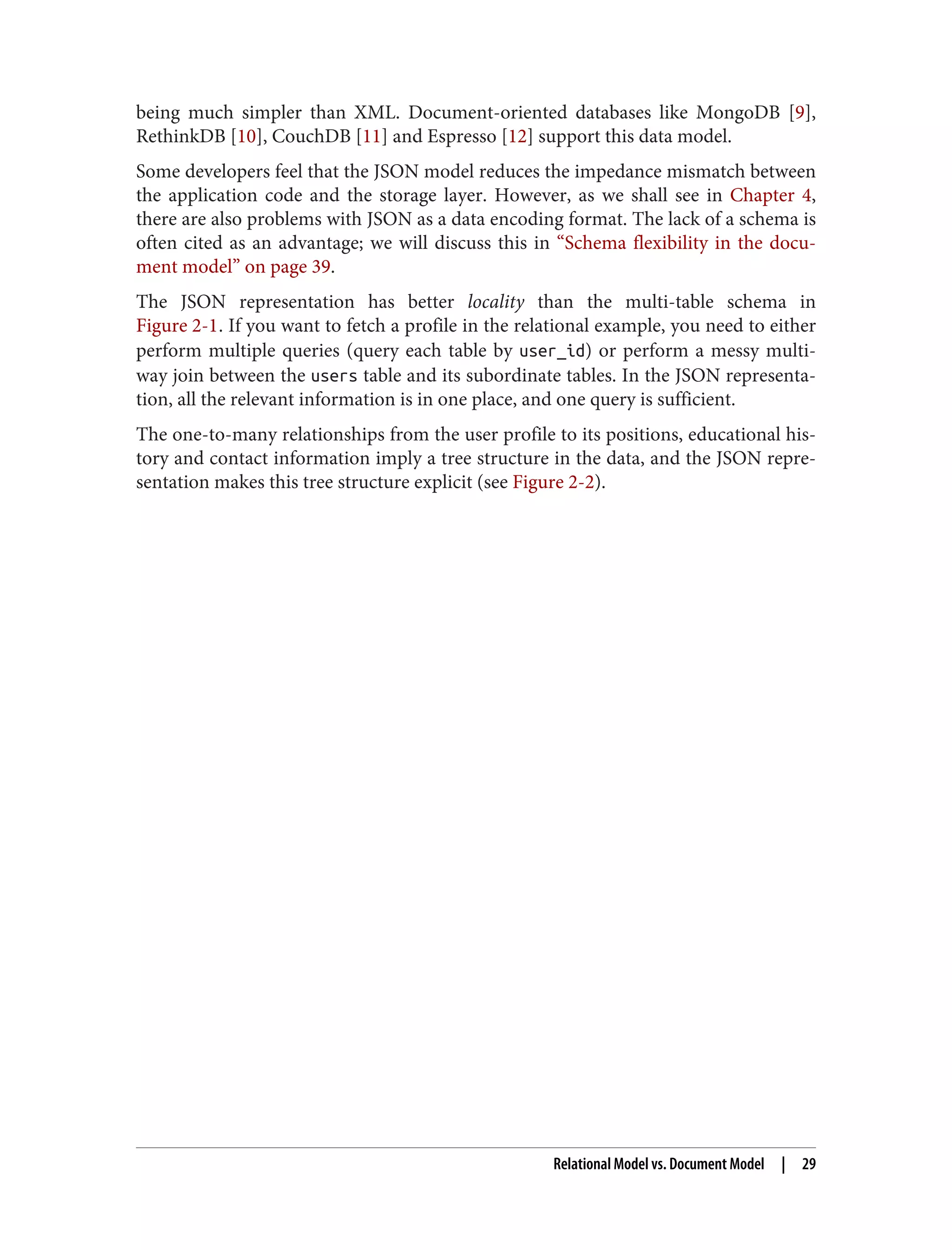 being much simpler than XML. Document-oriented databases like MongoDB [9],
RethinkDB [10], CouchDB [11] and Espresso [12] support this data model.
Some developers feel that the JSON model reduces the impedance mismatch between
the application code and the storage layer. However, as we shall see in Chapter 4,
there are also problems with JSON as a data encoding format. The lack of a schema is
often cited as an advantage; we will discuss this in “Schema flexibility in the docu‐
ment model” on page 39.
The JSON representation has better locality than the multi-table schema in
Figure 2-1. If you want to fetch a profile in the relational example, you need to either
perform multiple queries (query each table by user_id) or perform a messy multi-
way join between the users table and its subordinate tables. In the JSON representa‐
tion, all the relevant information is in one place, and one query is sufficient.
The one-to-many relationships from the user profile to its positions, educational his‐
tory and contact information imply a tree structure in the data, and the JSON repre‐
sentation makes this tree structure explicit (see Figure 2-2).
Relational Model vs. Document Model | 29
 