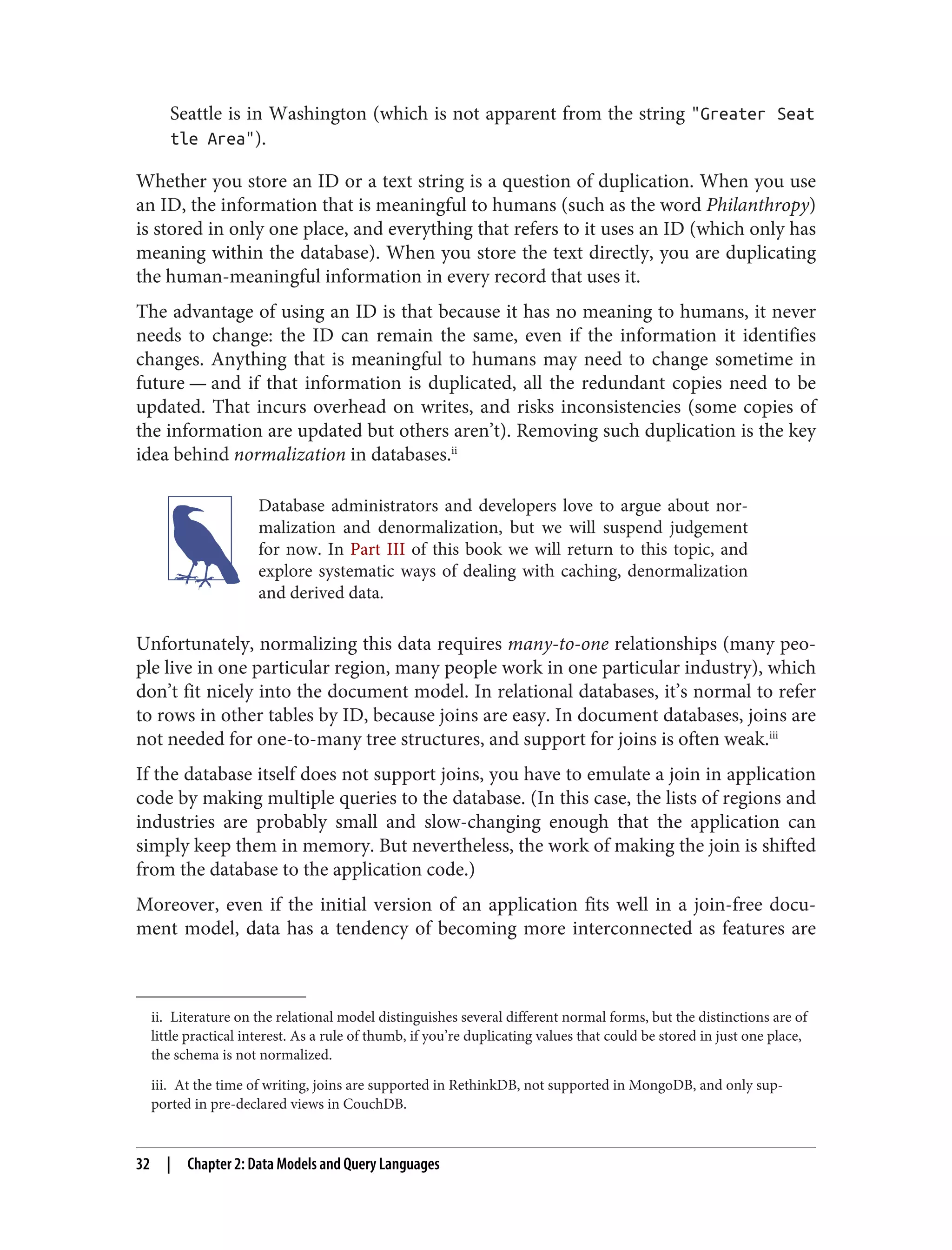 ii. Literature on the relational model distinguishes several different normal forms, but the distinctions are of
little practical interest. As a rule of thumb, if you’re duplicating values that could be stored in just one place,
the schema is not normalized.
iii. At the time of writing, joins are supported in RethinkDB, not supported in MongoDB, and only sup‐
ported in pre-declared views in CouchDB.
Seattle is in Washington (which is not apparent from the string "Greater Seat
tle Area").
Whether you store an ID or a text string is a question of duplication. When you use
an ID, the information that is meaningful to humans (such as the word Philanthropy)
is stored in only one place, and everything that refers to it uses an ID (which only has
meaning within the database). When you store the text directly, you are duplicating
the human-meaningful information in every record that uses it.
The advantage of using an ID is that because it has no meaning to humans, it never
needs to change: the ID can remain the same, even if the information it identifies
changes. Anything that is meaningful to humans may need to change sometime in
future — and if that information is duplicated, all the redundant copies need to be
updated. That incurs overhead on writes, and risks inconsistencies (some copies of
the information are updated but others aren’t). Removing such duplication is the key
idea behind normalization in databases.ii
Database administrators and developers love to argue about nor‐
malization and denormalization, but we will suspend judgement
for now. In Part III of this book we will return to this topic, and
explore systematic ways of dealing with caching, denormalization
and derived data.
Unfortunately, normalizing this data requires many-to-one relationships (many peo‐
ple live in one particular region, many people work in one particular industry), which
don’t fit nicely into the document model. In relational databases, it’s normal to refer
to rows in other tables by ID, because joins are easy. In document databases, joins are
not needed for one-to-many tree structures, and support for joins is often weak.iii
If the database itself does not support joins, you have to emulate a join in application
code by making multiple queries to the database. (In this case, the lists of regions and
industries are probably small and slow-changing enough that the application can
simply keep them in memory. But nevertheless, the work of making the join is shifted
from the database to the application code.)
Moreover, even if the initial version of an application fits well in a join-free docu‐
ment model, data has a tendency of becoming more interconnected as features are
32 | Chapter 2: Data Models and Query Languages
 