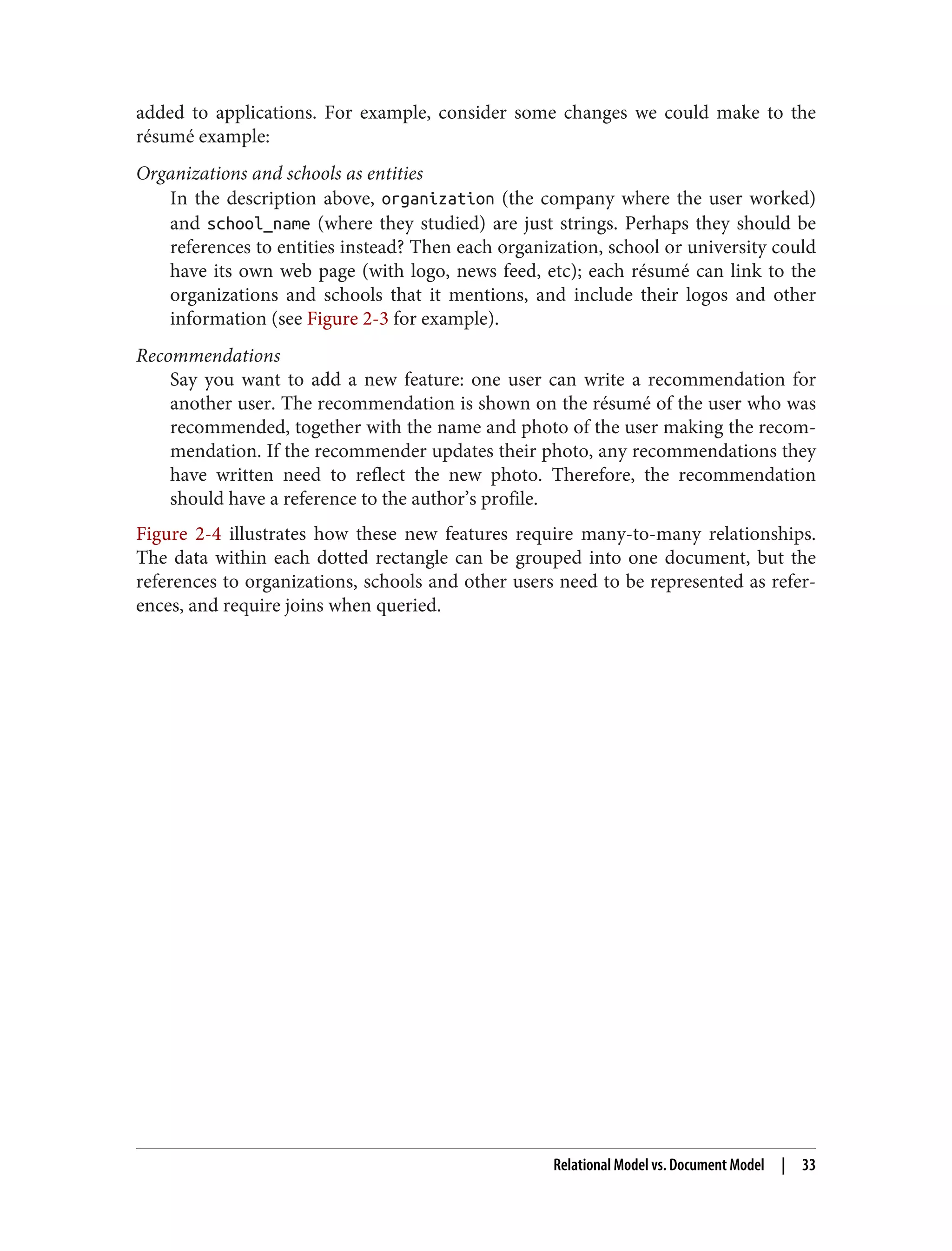 added to applications. For example, consider some changes we could make to the
résumé example:
Organizations and schools as entities
In the description above, organization (the company where the user worked)
and school_name (where they studied) are just strings. Perhaps they should be
references to entities instead? Then each organization, school or university could
have its own web page (with logo, news feed, etc); each résumé can link to the
organizations and schools that it mentions, and include their logos and other
information (see Figure 2-3 for example).
Recommendations
Say you want to add a new feature: one user can write a recommendation for
another user. The recommendation is shown on the résumé of the user who was
recommended, together with the name and photo of the user making the recom‐
mendation. If the recommender updates their photo, any recommendations they
have written need to reflect the new photo. Therefore, the recommendation
should have a reference to the author’s profile.
Figure 2-4 illustrates how these new features require many-to-many relationships.
The data within each dotted rectangle can be grouped into one document, but the
references to organizations, schools and other users need to be represented as refer‐
ences, and require joins when queried.
Relational Model vs. Document Model | 33
 