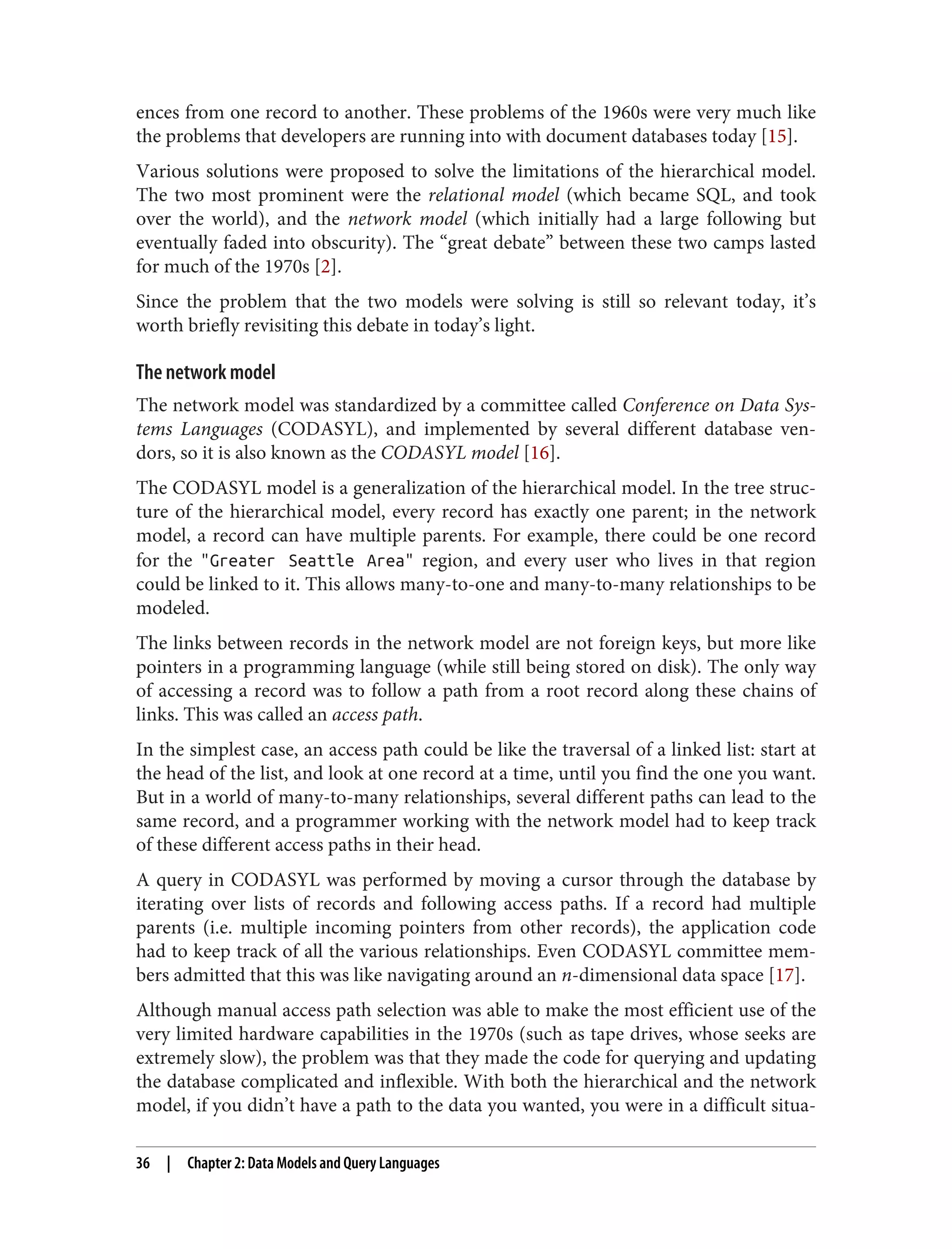ences from one record to another. These problems of the 1960s were very much like
the problems that developers are running into with document databases today [15].
Various solutions were proposed to solve the limitations of the hierarchical model.
The two most prominent were the relational model (which became SQL, and took
over the world), and the network model (which initially had a large following but
eventually faded into obscurity). The “great debate” between these two camps lasted
for much of the 1970s [2].
Since the problem that the two models were solving is still so relevant today, it’s
worth briefly revisiting this debate in today’s light.
The network model
The network model was standardized by a committee called Conference on Data Sys‐
tems Languages (CODASYL), and implemented by several different database ven‐
dors, so it is also known as the CODASYL model [16].
The CODASYL model is a generalization of the hierarchical model. In the tree struc‐
ture of the hierarchical model, every record has exactly one parent; in the network
model, a record can have multiple parents. For example, there could be one record
for the "Greater Seattle Area" region, and every user who lives in that region
could be linked to it. This allows many-to-one and many-to-many relationships to be
modeled.
The links between records in the network model are not foreign keys, but more like
pointers in a programming language (while still being stored on disk). The only way
of accessing a record was to follow a path from a root record along these chains of
links. This was called an access path.
In the simplest case, an access path could be like the traversal of a linked list: start at
the head of the list, and look at one record at a time, until you find the one you want.
But in a world of many-to-many relationships, several different paths can lead to the
same record, and a programmer working with the network model had to keep track
of these different access paths in their head.
A query in CODASYL was performed by moving a cursor through the database by
iterating over lists of records and following access paths. If a record had multiple
parents (i.e. multiple incoming pointers from other records), the application code
had to keep track of all the various relationships. Even CODASYL committee mem‐
bers admitted that this was like navigating around an n-dimensional data space [17].
Although manual access path selection was able to make the most efficient use of the
very limited hardware capabilities in the 1970s (such as tape drives, whose seeks are
extremely slow), the problem was that they made the code for querying and updating
the database complicated and inflexible. With both the hierarchical and the network
model, if you didn’t have a path to the data you wanted, you were in a difficult situa‐
36 | Chapter 2: Data Models and Query Languages
 