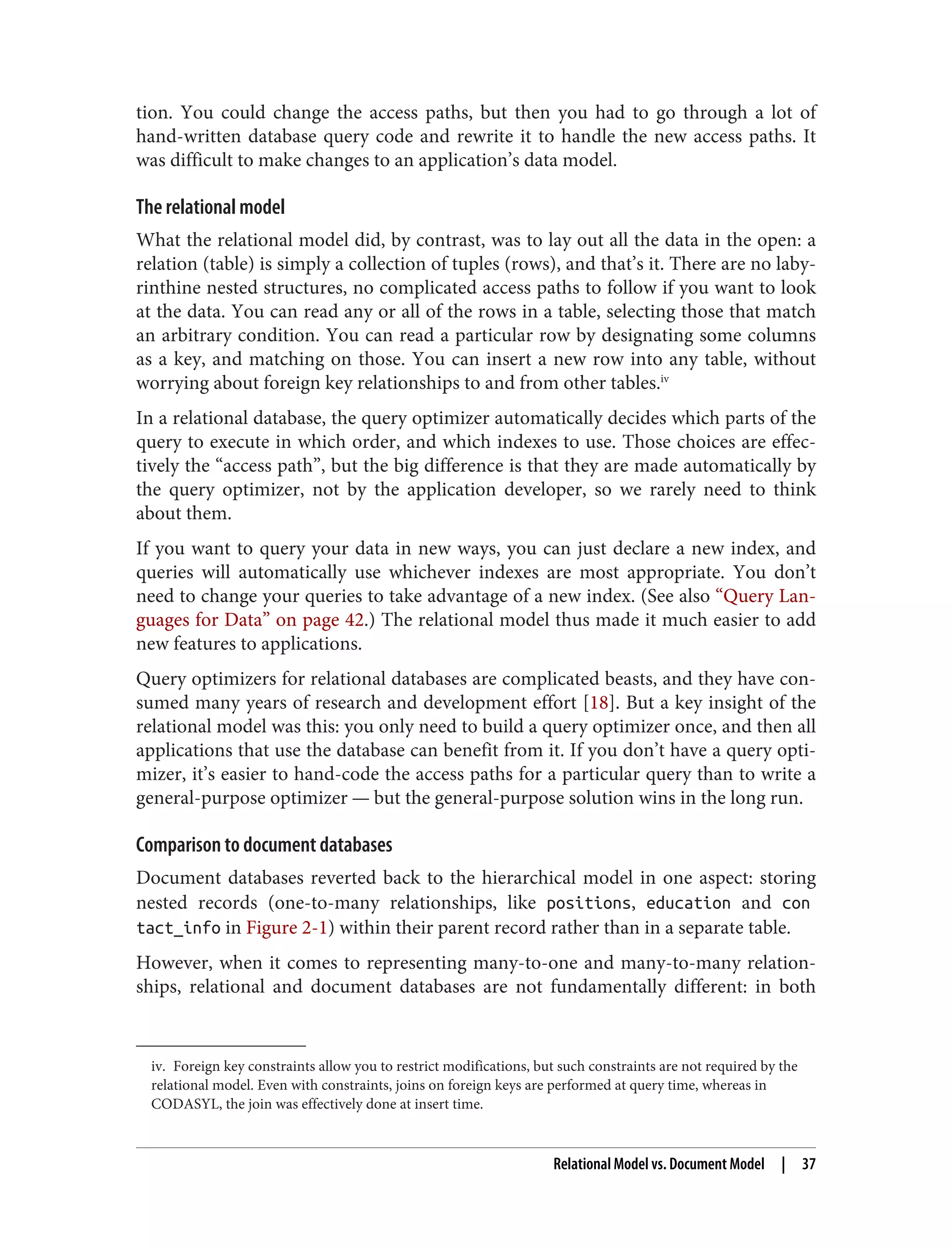 iv. Foreign key constraints allow you to restrict modifications, but such constraints are not required by the
relational model. Even with constraints, joins on foreign keys are performed at query time, whereas in
CODASYL, the join was effectively done at insert time.
tion. You could change the access paths, but then you had to go through a lot of
hand-written database query code and rewrite it to handle the new access paths. It
was difficult to make changes to an application’s data model.
The relational model
What the relational model did, by contrast, was to lay out all the data in the open: a
relation (table) is simply a collection of tuples (rows), and that’s it. There are no laby‐
rinthine nested structures, no complicated access paths to follow if you want to look
at the data. You can read any or all of the rows in a table, selecting those that match
an arbitrary condition. You can read a particular row by designating some columns
as a key, and matching on those. You can insert a new row into any table, without
worrying about foreign key relationships to and from other tables.iv
In a relational database, the query optimizer automatically decides which parts of the
query to execute in which order, and which indexes to use. Those choices are effec‐
tively the “access path”, but the big difference is that they are made automatically by
the query optimizer, not by the application developer, so we rarely need to think
about them.
If you want to query your data in new ways, you can just declare a new index, and
queries will automatically use whichever indexes are most appropriate. You don’t
need to change your queries to take advantage of a new index. (See also “Query Lan‐
guages for Data” on page 42.) The relational model thus made it much easier to add
new features to applications.
Query optimizers for relational databases are complicated beasts, and they have con‐
sumed many years of research and development effort [18]. But a key insight of the
relational model was this: you only need to build a query optimizer once, and then all
applications that use the database can benefit from it. If you don’t have a query opti‐
mizer, it’s easier to hand-code the access paths for a particular query than to write a
general-purpose optimizer — but the general-purpose solution wins in the long run.
Comparison to document databases
Document databases reverted back to the hierarchical model in one aspect: storing
nested records (one-to-many relationships, like positions, education and con
tact_info in Figure 2-1) within their parent record rather than in a separate table.
However, when it comes to representing many-to-one and many-to-many relation‐
ships, relational and document databases are not fundamentally different: in both
Relational Model vs. Document Model | 37
 