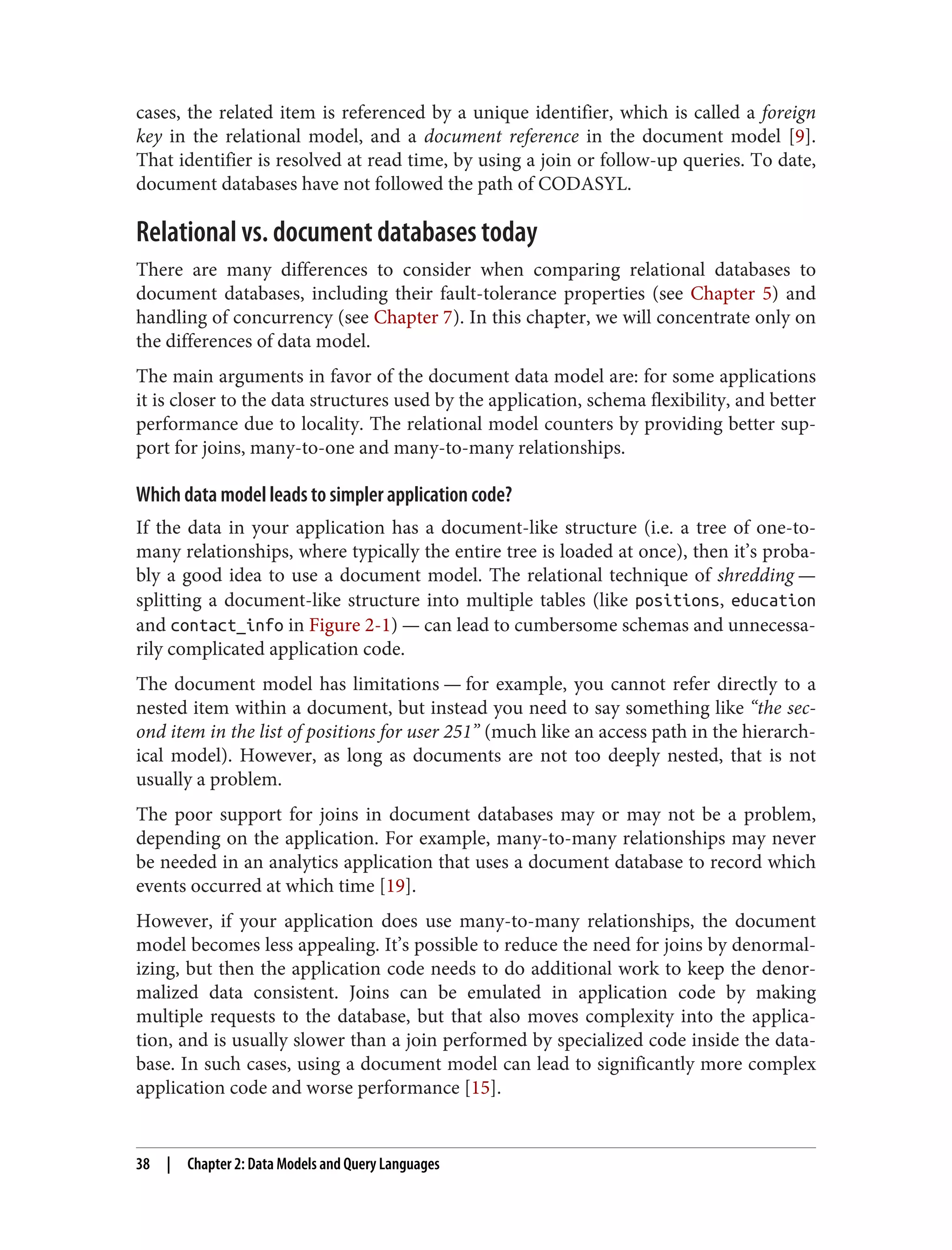 cases, the related item is referenced by a unique identifier, which is called a foreign
key in the relational model, and a document reference in the document model [9].
That identifier is resolved at read time, by using a join or follow-up queries. To date,
document databases have not followed the path of CODASYL.
Relational vs. document databases today
There are many differences to consider when comparing relational databases to
document databases, including their fault-tolerance properties (see Chapter 5) and
handling of concurrency (see Chapter 7). In this chapter, we will concentrate only on
the differences of data model.
The main arguments in favor of the document data model are: for some applications
it is closer to the data structures used by the application, schema flexibility, and better
performance due to locality. The relational model counters by providing better sup‐
port for joins, many-to-one and many-to-many relationships.
Which data model leads to simpler application code?
If the data in your application has a document-like structure (i.e. a tree of one-to-
many relationships, where typically the entire tree is loaded at once), then it’s proba‐
bly a good idea to use a document model. The relational technique of shredding —
splitting a document-like structure into multiple tables (like positions, education
and contact_info in Figure 2-1) — can lead to cumbersome schemas and unnecessa‐
rily complicated application code.
The document model has limitations — for example, you cannot refer directly to a
nested item within a document, but instead you need to say something like “the sec‐
ond item in the list of positions for user 251” (much like an access path in the hierarch‐
ical model). However, as long as documents are not too deeply nested, that is not
usually a problem.
The poor support for joins in document databases may or may not be a problem,
depending on the application. For example, many-to-many relationships may never
be needed in an analytics application that uses a document database to record which
events occurred at which time [19].
However, if your application does use many-to-many relationships, the document
model becomes less appealing. It’s possible to reduce the need for joins by denormal‐
izing, but then the application code needs to do additional work to keep the denor‐
malized data consistent. Joins can be emulated in application code by making
multiple requests to the database, but that also moves complexity into the applica‐
tion, and is usually slower than a join performed by specialized code inside the data‐
base. In such cases, using a document model can lead to significantly more complex
application code and worse performance [15].
38 | Chapter 2: Data Models and Query Languages
 