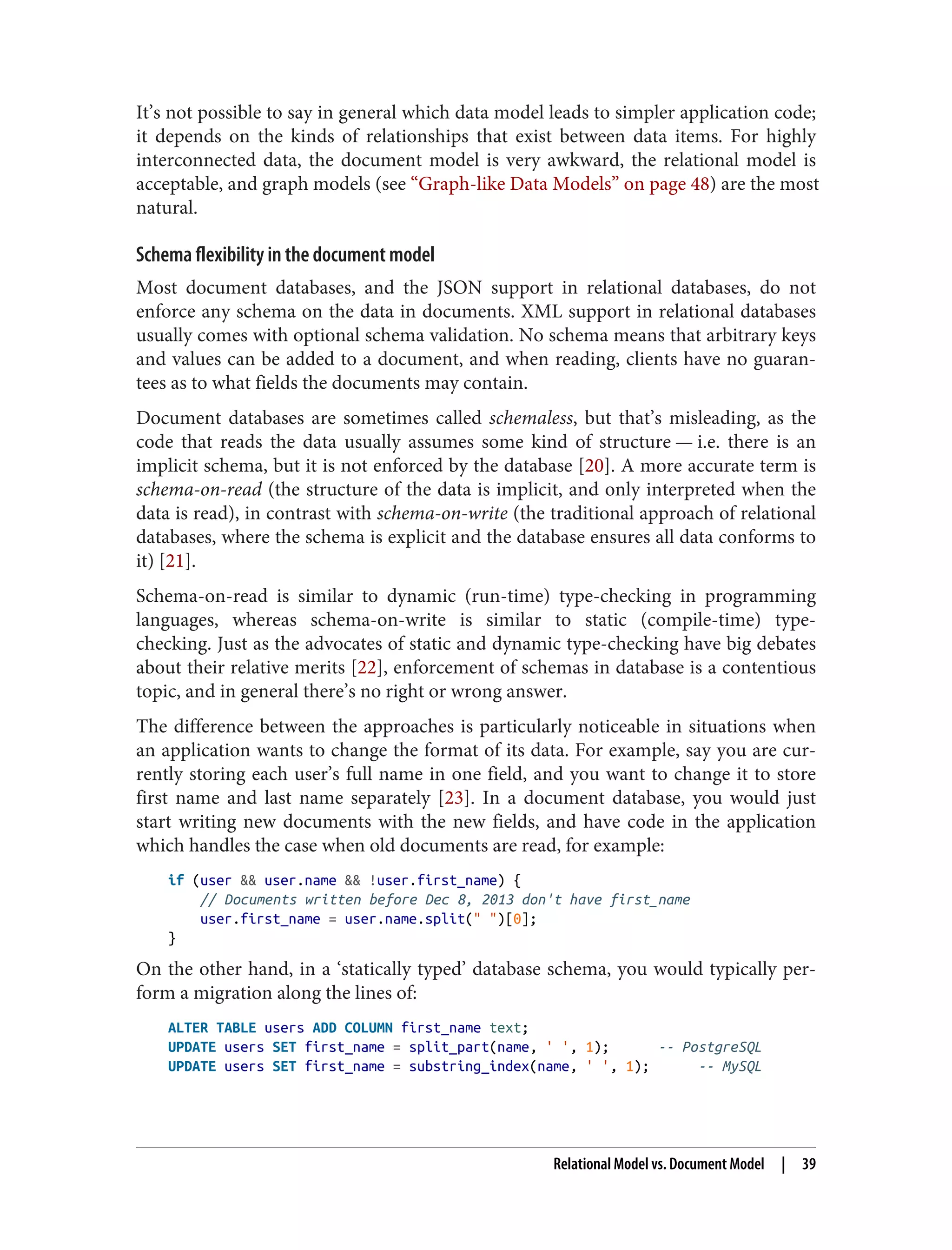 It’s not possible to say in general which data model leads to simpler application code;
it depends on the kinds of relationships that exist between data items. For highly
interconnected data, the document model is very awkward, the relational model is
acceptable, and graph models (see “Graph-like Data Models” on page 48) are the most
natural.
Schema flexibility in the document model
Most document databases, and the JSON support in relational databases, do not
enforce any schema on the data in documents. XML support in relational databases
usually comes with optional schema validation. No schema means that arbitrary keys
and values can be added to a document, and when reading, clients have no guaran‐
tees as to what fields the documents may contain.
Document databases are sometimes called schemaless, but that’s misleading, as the
code that reads the data usually assumes some kind of structure — i.e. there is an
implicit schema, but it is not enforced by the database [20]. A more accurate term is
schema-on-read (the structure of the data is implicit, and only interpreted when the
data is read), in contrast with schema-on-write (the traditional approach of relational
databases, where the schema is explicit and the database ensures all data conforms to
it) [21].
Schema-on-read is similar to dynamic (run-time) type-checking in programming
languages, whereas schema-on-write is similar to static (compile-time) type-
checking. Just as the advocates of static and dynamic type-checking have big debates
about their relative merits [22], enforcement of schemas in database is a contentious
topic, and in general there’s no right or wrong answer.
The difference between the approaches is particularly noticeable in situations when
an application wants to change the format of its data. For example, say you are cur‐
rently storing each user’s full name in one field, and you want to change it to store
first name and last name separately [23]. In a document database, you would just
start writing new documents with the new fields, and have code in the application
which handles the case when old documents are read, for example:
if (user && user.name && !user.first_name) {
// Documents written before Dec 8, 2013 don't have first_name
user.first_name = user.name.split(" ")[0];
}
On the other hand, in a ‘statically typed’ database schema, you would typically per‐
form a migration along the lines of:
ALTER TABLE users ADD COLUMN first_name text;
UPDATE users SET first_name = split_part(name, ' ', 1); -- PostgreSQL
UPDATE users SET first_name = substring_index(name, ' ', 1); -- MySQL
Relational Model vs. Document Model | 39
 