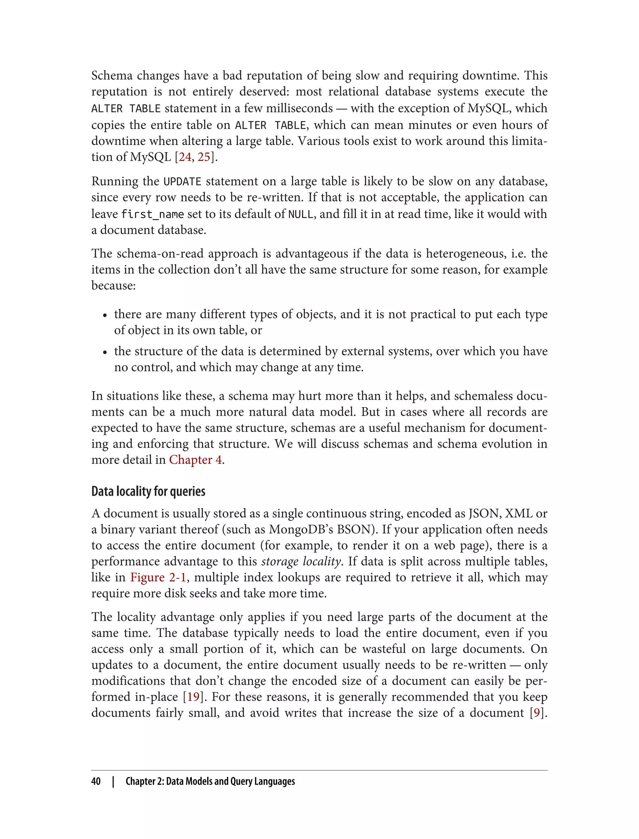 Schema changes have a bad reputation of being slow and requiring downtime. This
reputation is not entirely deserved: most relational database systems execute the
ALTER TABLE statement in a few milliseconds — with the exception of MySQL, which
copies the entire table on ALTER TABLE, which can mean minutes or even hours of
downtime when altering a large table. Various tools exist to work around this limita‐
tion of MySQL [24, 25].
Running the UPDATE statement on a large table is likely to be slow on any database,
since every row needs to be re-written. If that is not acceptable, the application can
leave first_name set to its default of NULL, and fill it in at read time, like it would with
a document database.
The schema-on-read approach is advantageous if the data is heterogeneous, i.e. the
items in the collection don’t all have the same structure for some reason, for example
because:
• there are many different types of objects, and it is not practical to put each type
of object in its own table, or
• the structure of the data is determined by external systems, over which you have
no control, and which may change at any time.
In situations like these, a schema may hurt more than it helps, and schemaless docu‐
ments can be a much more natural data model. But in cases where all records are
expected to have the same structure, schemas are a useful mechanism for document‐
ing and enforcing that structure. We will discuss schemas and schema evolution in
more detail in Chapter 4.
Data locality for queries
A document is usually stored as a single continuous string, encoded as JSON, XML or
a binary variant thereof (such as MongoDB’s BSON). If your application often needs
to access the entire document (for example, to render it on a web page), there is a
performance advantage to this storage locality. If data is split across multiple tables,
like in Figure 2-1, multiple index lookups are required to retrieve it all, which may
require more disk seeks and take more time.
The locality advantage only applies if you need large parts of the document at the
same time. The database typically needs to load the entire document, even if you
access only a small portion of it, which can be wasteful on large documents. On
updates to a document, the entire document usually needs to be re-written — only
modifications that don’t change the encoded size of a document can easily be per‐
formed in-place [19]. For these reasons, it is generally recommended that you keep
documents fairly small, and avoid writes that increase the size of a document [9].
40 | Chapter 2: Data Models and Query Languages
 
