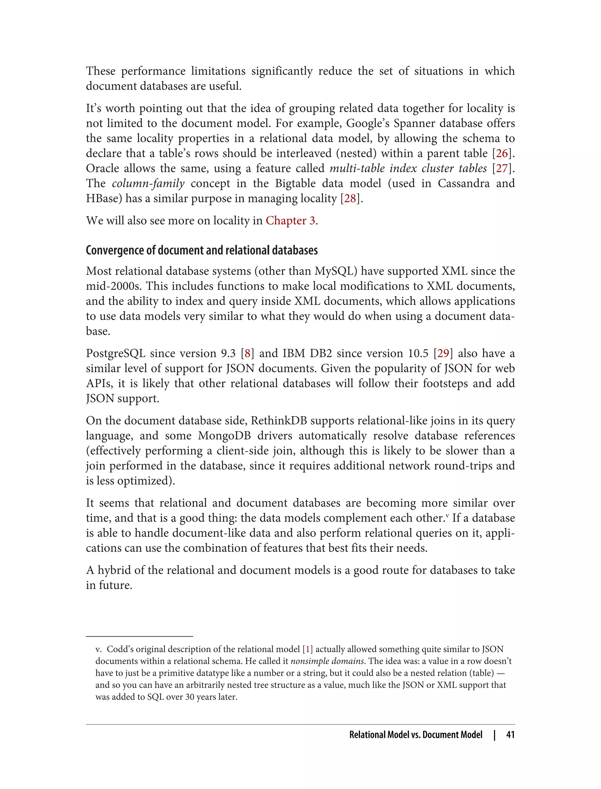 v. Codd’s original description of the relational model [1] actually allowed something quite similar to JSON
documents within a relational schema. He called it nonsimple domains. The idea was: a value in a row doesn’t
have to just be a primitive datatype like a number or a string, but it could also be a nested relation (table) —
and so you can have an arbitrarily nested tree structure as a value, much like the JSON or XML support that
was added to SQL over 30 years later.
These performance limitations significantly reduce the set of situations in which
document databases are useful.
It’s worth pointing out that the idea of grouping related data together for locality is
not limited to the document model. For example, Google’s Spanner database offers
the same locality properties in a relational data model, by allowing the schema to
declare that a table’s rows should be interleaved (nested) within a parent table [26].
Oracle allows the same, using a feature called multi-table index cluster tables [27].
The column-family concept in the Bigtable data model (used in Cassandra and
HBase) has a similar purpose in managing locality [28].
We will also see more on locality in Chapter 3.
Convergence of document and relational databases
Most relational database systems (other than MySQL) have supported XML since the
mid-2000s. This includes functions to make local modifications to XML documents,
and the ability to index and query inside XML documents, which allows applications
to use data models very similar to what they would do when using a document data‐
base.
PostgreSQL since version 9.3 [8] and IBM DB2 since version 10.5 [29] also have a
similar level of support for JSON documents. Given the popularity of JSON for web
APIs, it is likely that other relational databases will follow their footsteps and add
JSON support.
On the document database side, RethinkDB supports relational-like joins in its query
language, and some MongoDB drivers automatically resolve database references
(effectively performing a client-side join, although this is likely to be slower than a
join performed in the database, since it requires additional network round-trips and
is less optimized).
It seems that relational and document databases are becoming more similar over
time, and that is a good thing: the data models complement each other.v
If a database
is able to handle document-like data and also perform relational queries on it, appli‐
cations can use the combination of features that best fits their needs.
A hybrid of the relational and document models is a good route for databases to take
in future.
Relational Model vs. Document Model | 41
 