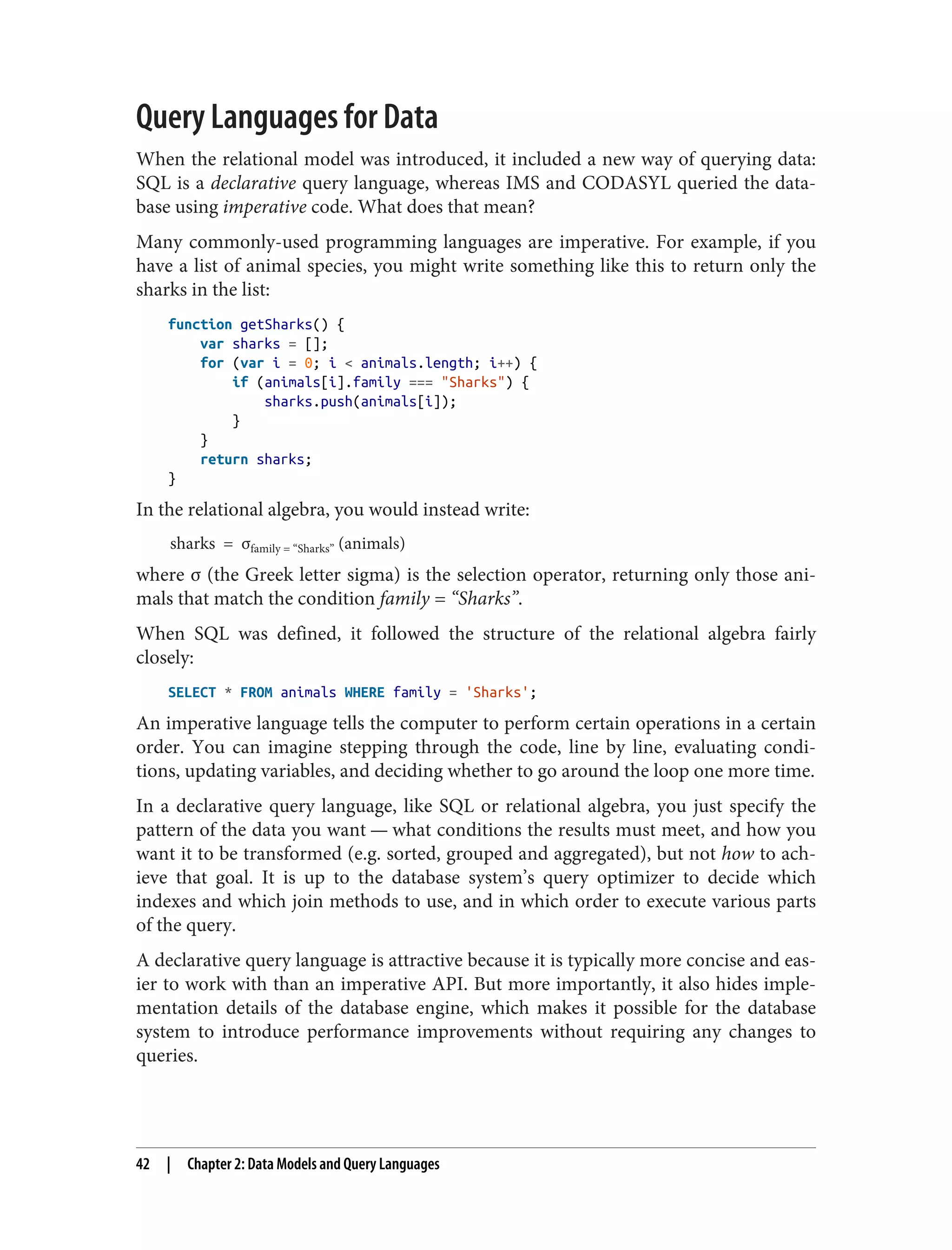 Query Languages for Data
When the relational model was introduced, it included a new way of querying data:
SQL is a declarative query language, whereas IMS and CODASYL queried the data‐
base using imperative code. What does that mean?
Many commonly-used programming languages are imperative. For example, if you
have a list of animal species, you might write something like this to return only the
sharks in the list:
function getSharks() {
var sharks = [];
for (var i = 0; i < animals.length; i++) {
if (animals[i].family === "Sharks") {
sharks.push(animals[i]);
}
}
return sharks;
}
In the relational algebra, you would instead write:
sharks = σfamily = “Sharks” (animals)
where σ (the Greek letter sigma) is the selection operator, returning only those ani‐
mals that match the condition family = “Sharks”.
When SQL was defined, it followed the structure of the relational algebra fairly
closely:
SELECT * FROM animals WHERE family = 'Sharks';
An imperative language tells the computer to perform certain operations in a certain
order. You can imagine stepping through the code, line by line, evaluating condi‐
tions, updating variables, and deciding whether to go around the loop one more time.
In a declarative query language, like SQL or relational algebra, you just specify the
pattern of the data you want — what conditions the results must meet, and how you
want it to be transformed (e.g. sorted, grouped and aggregated), but not how to ach‐
ieve that goal. It is up to the database system’s query optimizer to decide which
indexes and which join methods to use, and in which order to execute various parts
of the query.
A declarative query language is attractive because it is typically more concise and eas‐
ier to work with than an imperative API. But more importantly, it also hides imple‐
mentation details of the database engine, which makes it possible for the database
system to introduce performance improvements without requiring any changes to
queries.
42 | Chapter 2: Data Models and Query Languages
 