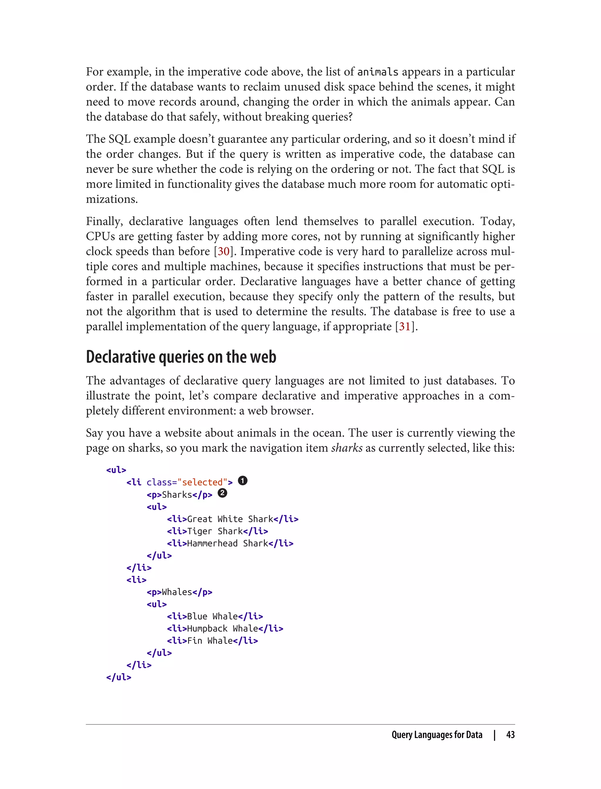 For example, in the imperative code above, the list of animals appears in a particular
order. If the database wants to reclaim unused disk space behind the scenes, it might
need to move records around, changing the order in which the animals appear. Can
the database do that safely, without breaking queries?
The SQL example doesn’t guarantee any particular ordering, and so it doesn’t mind if
the order changes. But if the query is written as imperative code, the database can
never be sure whether the code is relying on the ordering or not. The fact that SQL is
more limited in functionality gives the database much more room for automatic opti‐
mizations.
Finally, declarative languages often lend themselves to parallel execution. Today,
CPUs are getting faster by adding more cores, not by running at significantly higher
clock speeds than before [30]. Imperative code is very hard to parallelize across mul‐
tiple cores and multiple machines, because it specifies instructions that must be per‐
formed in a particular order. Declarative languages have a better chance of getting
faster in parallel execution, because they specify only the pattern of the results, but
not the algorithm that is used to determine the results. The database is free to use a
parallel implementation of the query language, if appropriate [31].
Declarative queries on the web
The advantages of declarative query languages are not limited to just databases. To
illustrate the point, let’s compare declarative and imperative approaches in a com‐
pletely different environment: a web browser.
Say you have a website about animals in the ocean. The user is currently viewing the
page on sharks, so you mark the navigation item sharks as currently selected, like this:
<ul>
<li class="selected">
<p>Sharks</p>
<ul>
<li>Great White Shark</li>
<li>Tiger Shark</li>
<li>Hammerhead Shark</li>
</ul>
</li>
<li>
<p>Whales</p>
<ul>
<li>Blue Whale</li>
<li>Humpback Whale</li>
<li>Fin Whale</li>
</ul>
</li>
</ul>
Query Languages for Data | 43
 