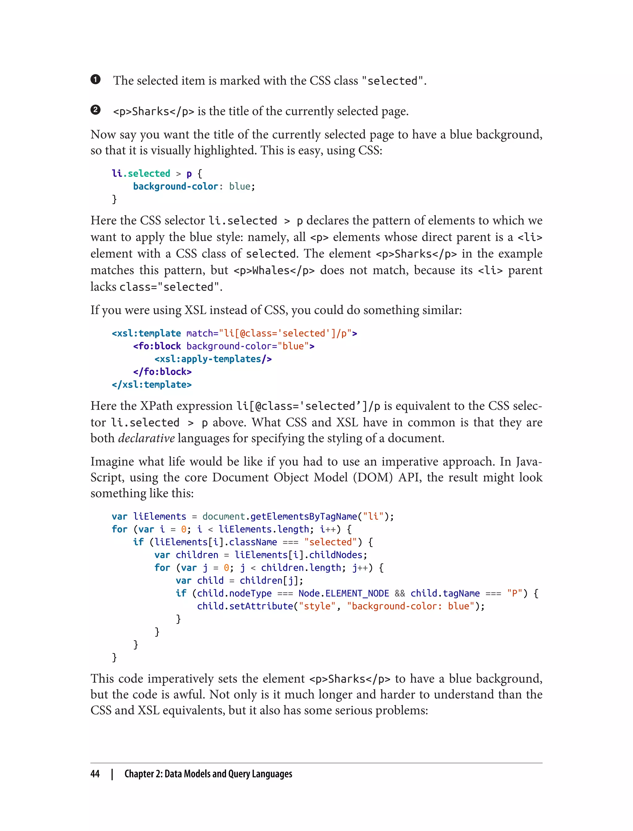 The selected item is marked with the CSS class "selected".
<p>Sharks</p> is the title of the currently selected page.
Now say you want the title of the currently selected page to have a blue background,
so that it is visually highlighted. This is easy, using CSS:
li.selected > p {
background-color: blue;
}
Here the CSS selector li.selected > p declares the pattern of elements to which we
want to apply the blue style: namely, all <p> elements whose direct parent is a <li>
element with a CSS class of selected. The element <p>Sharks</p> in the example
matches this pattern, but <p>Whales</p> does not match, because its <li> parent
lacks class="selected".
If you were using XSL instead of CSS, you could do something similar:
<xsl:template match="li[@class='selected']/p">
<fo:block background-color="blue">
<xsl:apply-templates/>
</fo:block>
</xsl:template>
Here the XPath expression li[@class='selected’]/p is equivalent to the CSS selec‐
tor li.selected > p above. What CSS and XSL have in common is that they are
both declarative languages for specifying the styling of a document.
Imagine what life would be like if you had to use an imperative approach. In Java‐
Script, using the core Document Object Model (DOM) API, the result might look
something like this:
var liElements = document.getElementsByTagName("li");
for (var i = 0; i < liElements.length; i++) {
if (liElements[i].className === "selected") {
var children = liElements[i].childNodes;
for (var j = 0; j < children.length; j++) {
var child = children[j];
if (child.nodeType === Node.ELEMENT_NODE && child.tagName === "P") {
child.setAttribute("style", "background-color: blue");
}
}
}
}
This code imperatively sets the element <p>Sharks</p> to have a blue background,
but the code is awful. Not only is it much longer and harder to understand than the
CSS and XSL equivalents, but it also has some serious problems:
44 | Chapter 2: Data Models and Query Languages
 
