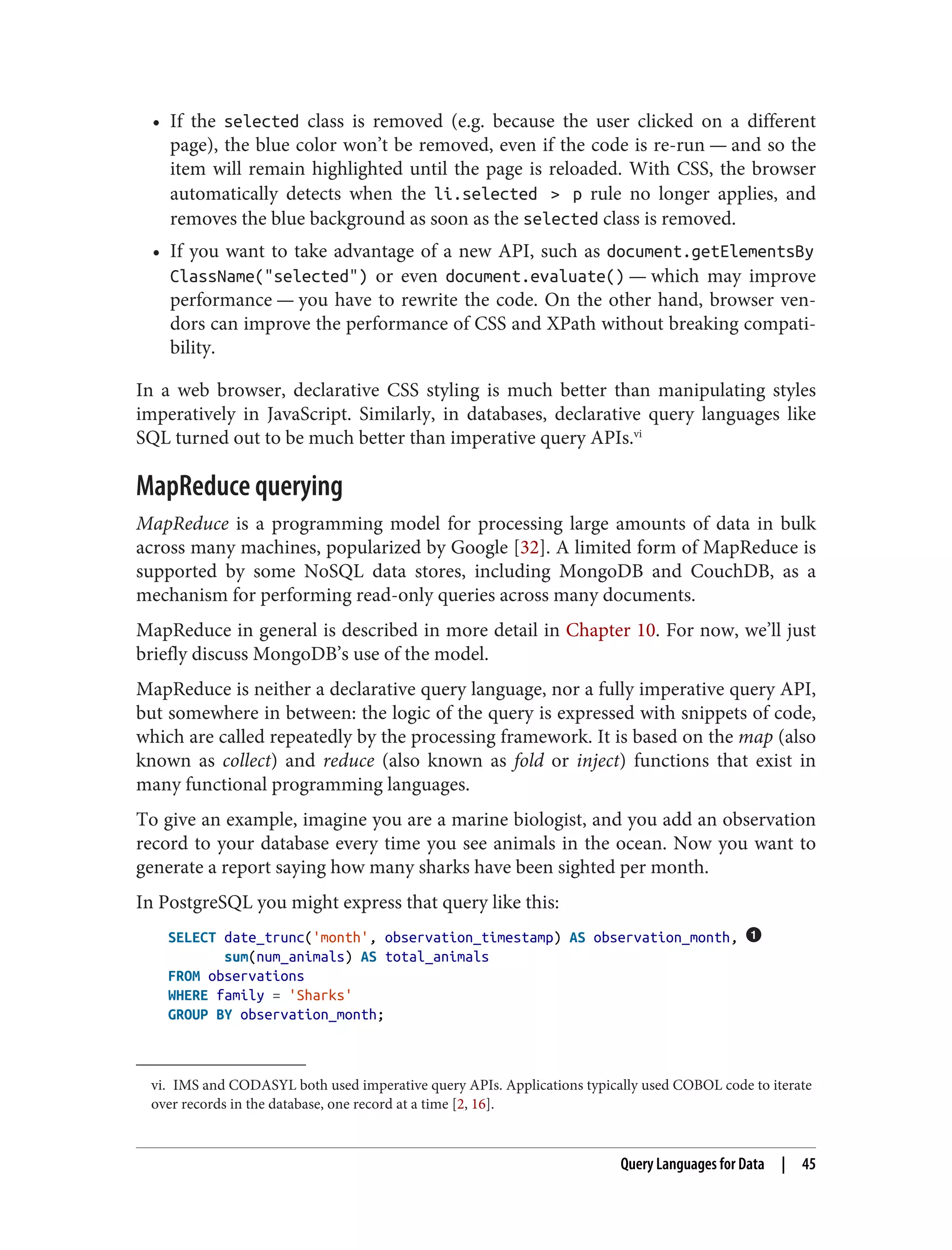 vi. IMS and CODASYL both used imperative query APIs. Applications typically used COBOL code to iterate
over records in the database, one record at a time [2, 16].
• If the selected class is removed (e.g. because the user clicked on a different
page), the blue color won’t be removed, even if the code is re-run — and so the
item will remain highlighted until the page is reloaded. With CSS, the browser
automatically detects when the li.selected > p rule no longer applies, and
removes the blue background as soon as the selected class is removed.
• If you want to take advantage of a new API, such as document.getElementsBy
ClassName("selected") or even document.evaluate() — which may improve
performance — you have to rewrite the code. On the other hand, browser ven‐
dors can improve the performance of CSS and XPath without breaking compati‐
bility.
In a web browser, declarative CSS styling is much better than manipulating styles
imperatively in JavaScript. Similarly, in databases, declarative query languages like
SQL turned out to be much better than imperative query APIs.vi
MapReduce querying
MapReduce is a programming model for processing large amounts of data in bulk
across many machines, popularized by Google [32]. A limited form of MapReduce is
supported by some NoSQL data stores, including MongoDB and CouchDB, as a
mechanism for performing read-only queries across many documents.
MapReduce in general is described in more detail in Chapter 10. For now, we’ll just
briefly discuss MongoDB’s use of the model.
MapReduce is neither a declarative query language, nor a fully imperative query API,
but somewhere in between: the logic of the query is expressed with snippets of code,
which are called repeatedly by the processing framework. It is based on the map (also
known as collect) and reduce (also known as fold or inject) functions that exist in
many functional programming languages.
To give an example, imagine you are a marine biologist, and you add an observation
record to your database every time you see animals in the ocean. Now you want to
generate a report saying how many sharks have been sighted per month.
In PostgreSQL you might express that query like this:
SELECT date_trunc('month', observation_timestamp) AS observation_month,
sum(num_animals) AS total_animals
FROM observations
WHERE family = 'Sharks'
GROUP BY observation_month;
Query Languages for Data | 45
 