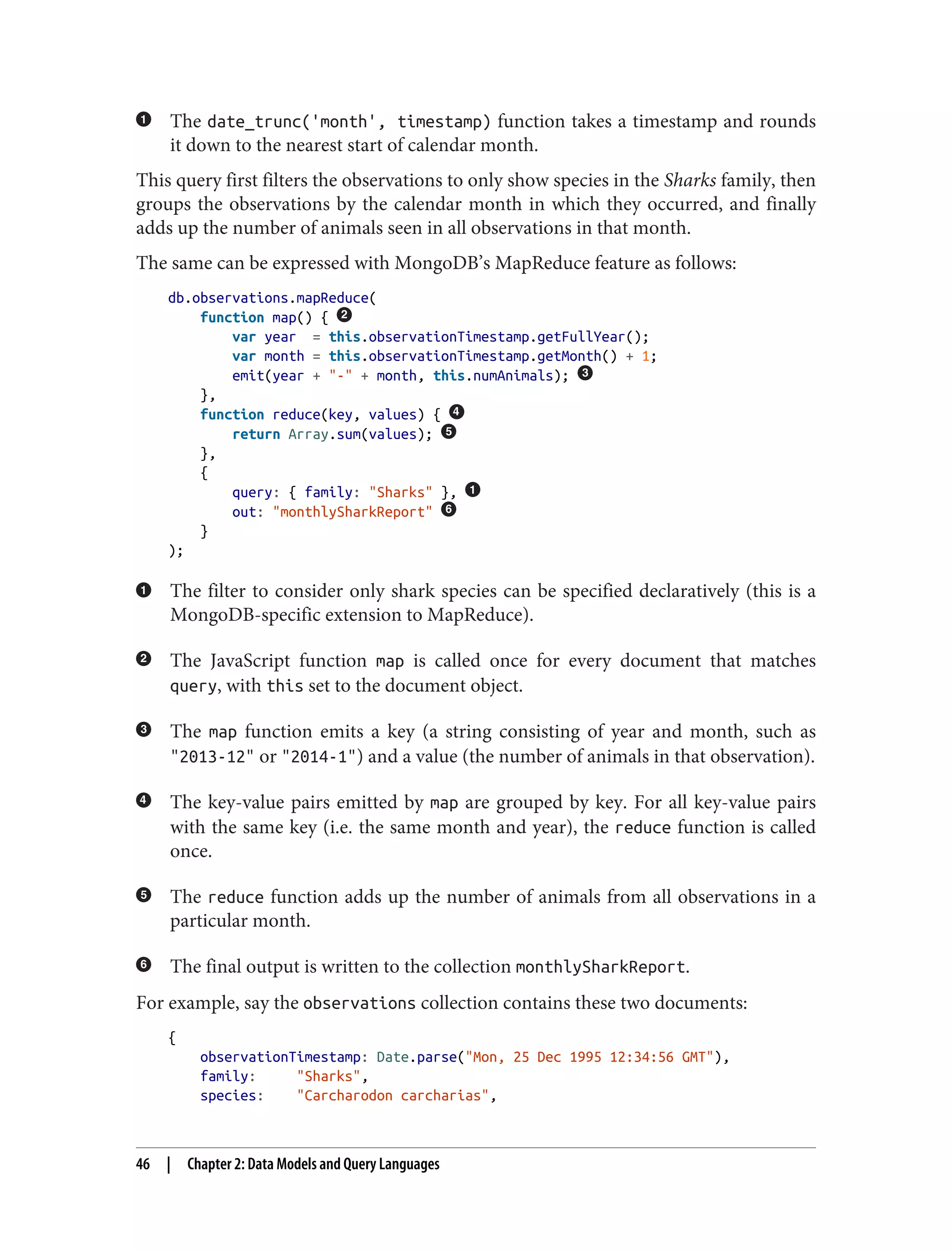 The date_trunc('month', timestamp) function takes a timestamp and rounds
it down to the nearest start of calendar month.
This query first filters the observations to only show species in the Sharks family, then
groups the observations by the calendar month in which they occurred, and finally
adds up the number of animals seen in all observations in that month.
The same can be expressed with MongoDB’s MapReduce feature as follows:
db.observations.mapReduce(
function map() {
var year = this.observationTimestamp.getFullYear();
var month = this.observationTimestamp.getMonth() + 1;
emit(year + "-" + month, this.numAnimals);
},
function reduce(key, values) {
return Array.sum(values);
},
{
query: { family: "Sharks" },
out: "monthlySharkReport"
}
);
The filter to consider only shark species can be specified declaratively (this is a
MongoDB-specific extension to MapReduce).
The JavaScript function map is called once for every document that matches
query, with this set to the document object.
The map function emits a key (a string consisting of year and month, such as
"2013-12" or "2014-1") and a value (the number of animals in that observation).
The key-value pairs emitted by map are grouped by key. For all key-value pairs
with the same key (i.e. the same month and year), the reduce function is called
once.
The reduce function adds up the number of animals from all observations in a
particular month.
The final output is written to the collection monthlySharkReport.
For example, say the observations collection contains these two documents:
{
observationTimestamp: Date.parse("Mon, 25 Dec 1995 12:34:56 GMT"),
family: "Sharks",
species: "Carcharodon carcharias",
46 | Chapter 2: Data Models and Query Languages
 