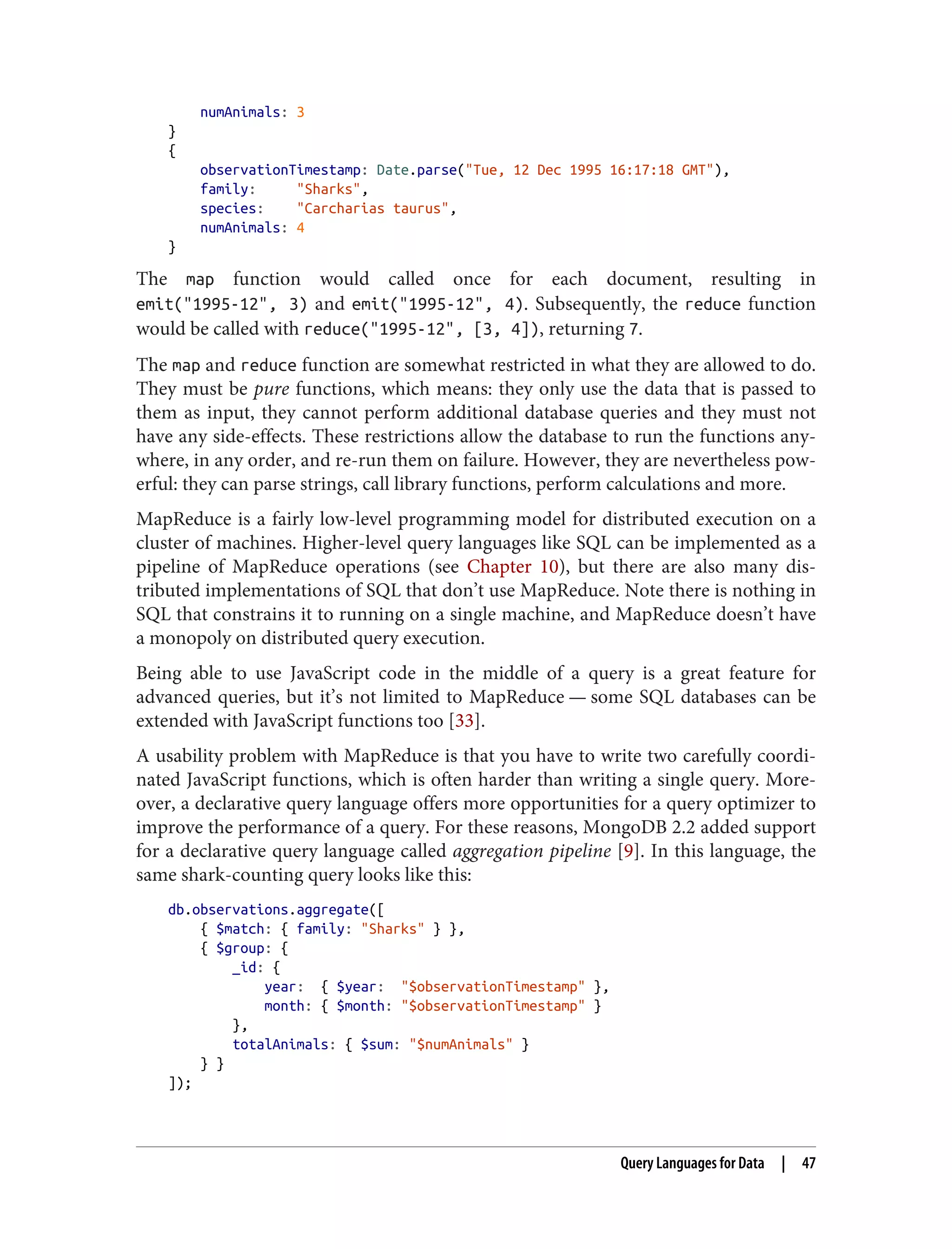 numAnimals: 3
}
{
observationTimestamp: Date.parse("Tue, 12 Dec 1995 16:17:18 GMT"),
family: "Sharks",
species: "Carcharias taurus",
numAnimals: 4
}
The map function would called once for each document, resulting in
emit("1995-12", 3) and emit("1995-12", 4). Subsequently, the reduce function
would be called with reduce("1995-12", [3, 4]), returning 7.
The map and reduce function are somewhat restricted in what they are allowed to do.
They must be pure functions, which means: they only use the data that is passed to
them as input, they cannot perform additional database queries and they must not
have any side-effects. These restrictions allow the database to run the functions any‐
where, in any order, and re-run them on failure. However, they are nevertheless pow‐
erful: they can parse strings, call library functions, perform calculations and more.
MapReduce is a fairly low-level programming model for distributed execution on a
cluster of machines. Higher-level query languages like SQL can be implemented as a
pipeline of MapReduce operations (see Chapter 10), but there are also many dis‐
tributed implementations of SQL that don’t use MapReduce. Note there is nothing in
SQL that constrains it to running on a single machine, and MapReduce doesn’t have
a monopoly on distributed query execution.
Being able to use JavaScript code in the middle of a query is a great feature for
advanced queries, but it’s not limited to MapReduce — some SQL databases can be
extended with JavaScript functions too [33].
A usability problem with MapReduce is that you have to write two carefully coordi‐
nated JavaScript functions, which is often harder than writing a single query. More‐
over, a declarative query language offers more opportunities for a query optimizer to
improve the performance of a query. For these reasons, MongoDB 2.2 added support
for a declarative query language called aggregation pipeline [9]. In this language, the
same shark-counting query looks like this:
db.observations.aggregate([
{ $match: { family: "Sharks" } },
{ $group: {
_id: {
year: { $year: "$observationTimestamp" },
month: { $month: "$observationTimestamp" }
},
totalAnimals: { $sum: "$numAnimals" }
} }
]);
Query Languages for Data | 47
 