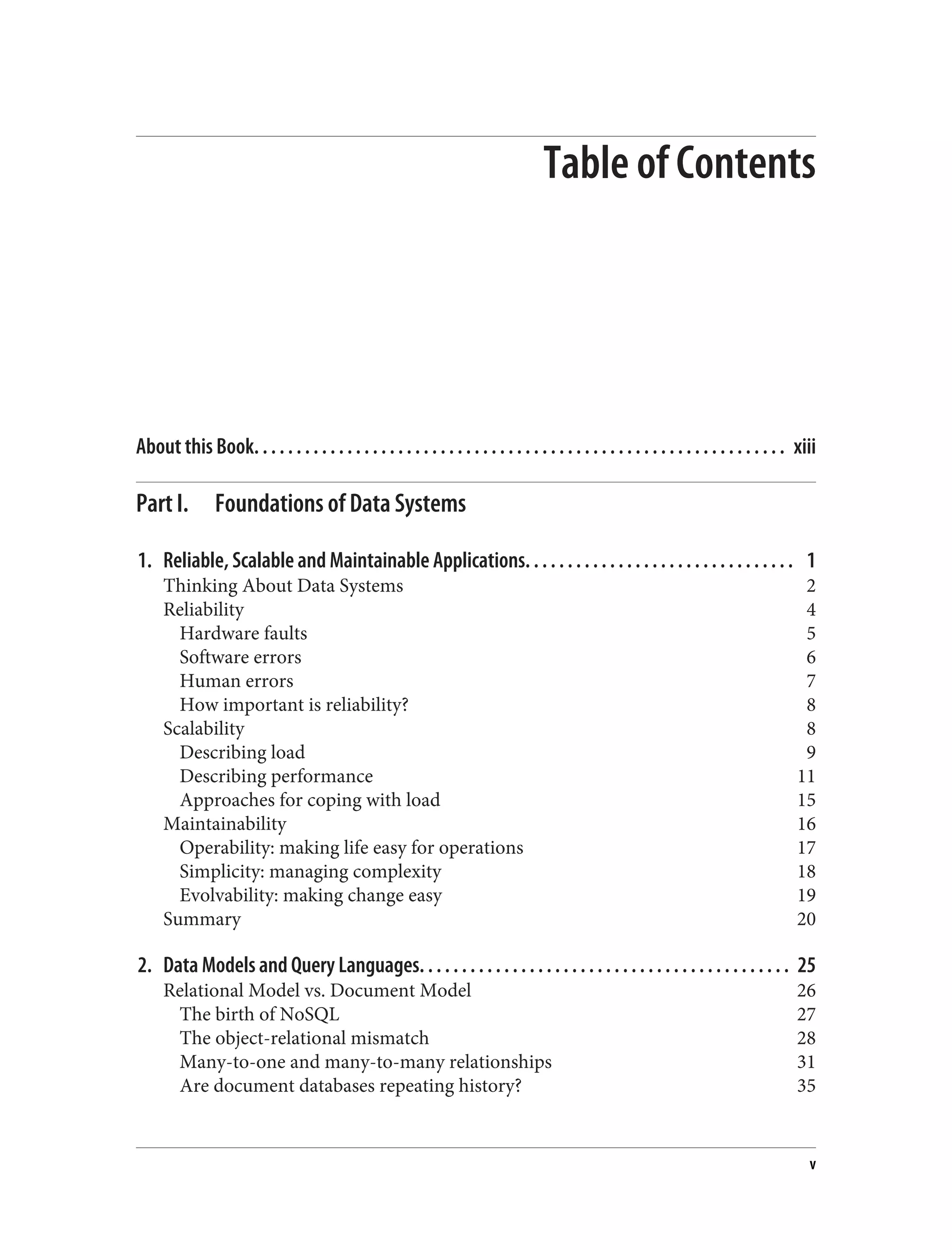 Table of Contents
About this Book. . . . . . . . . . . . . . . . . . . . . . . . . . . . . . . . . . . . . . . . . . . . . . . . . . . . . . . . . . . . . . . xiii
Part I. Foundations of Data Systems
1. Reliable, Scalable and Maintainable Applications. . . . . . . . . . . . . . . . . . . . . . . . . . . . . . . . 1
Thinking About Data Systems 2
Reliability 4
Hardware faults 5
Software errors 6
Human errors 7
How important is reliability? 8
Scalability 8
Describing load 9
Describing performance 11
Approaches for coping with load 15
Maintainability 16
Operability: making life easy for operations 17
Simplicity: managing complexity 18
Evolvability: making change easy 19
Summary 20
2. Data Models and Query Languages. . . . . . . . . . . . . . . . . . . . . . . . . . . . . . . . . . . . . . . . . . . . 25
Relational Model vs. Document Model 26
The birth of NoSQL 27
The object-relational mismatch 28
Many-to-one and many-to-many relationships 31
Are document databases repeating history? 35
v
 