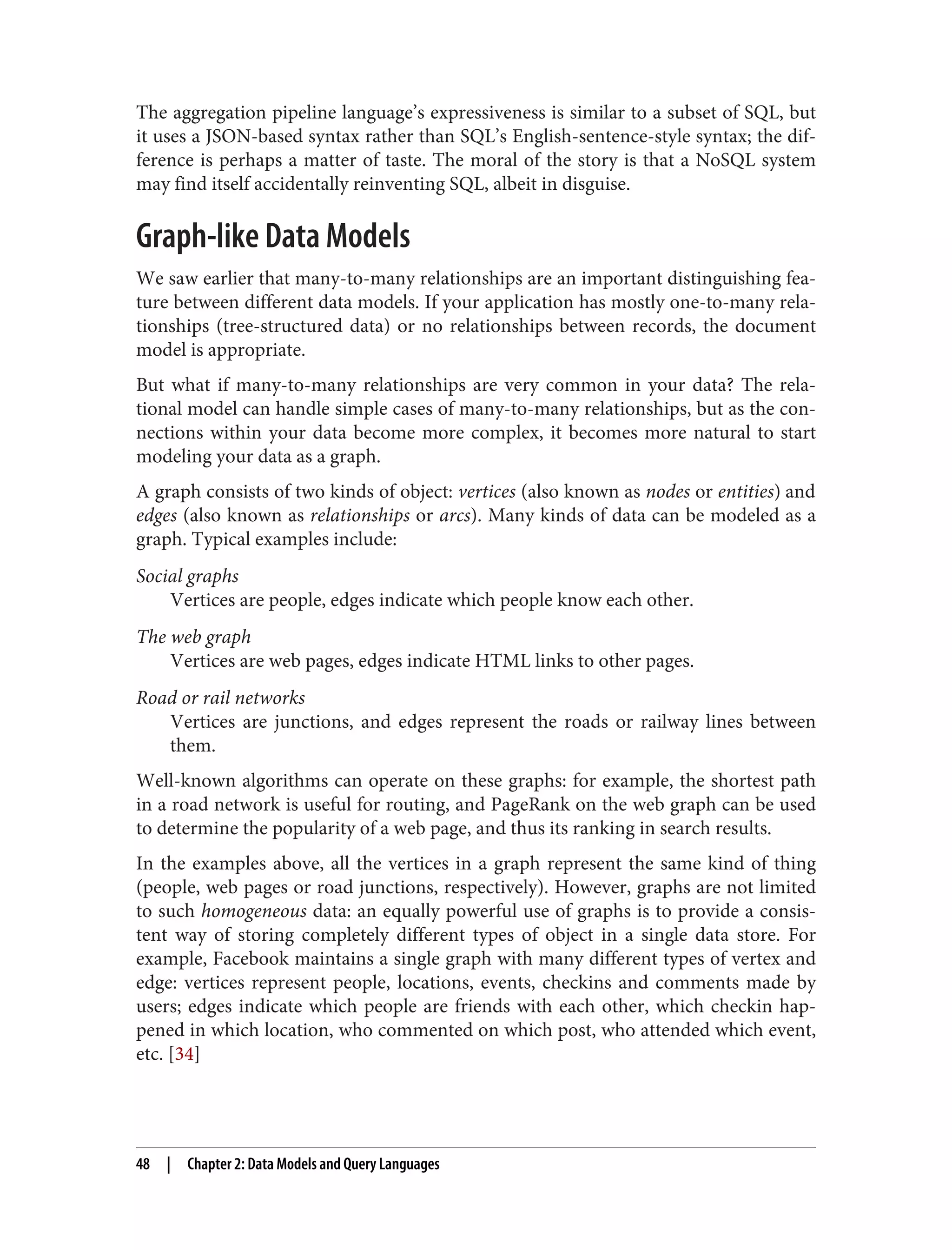 The aggregation pipeline language’s expressiveness is similar to a subset of SQL, but
it uses a JSON-based syntax rather than SQL’s English-sentence-style syntax; the dif‐
ference is perhaps a matter of taste. The moral of the story is that a NoSQL system
may find itself accidentally reinventing SQL, albeit in disguise.
Graph-like Data Models
We saw earlier that many-to-many relationships are an important distinguishing fea‐
ture between different data models. If your application has mostly one-to-many rela‐
tionships (tree-structured data) or no relationships between records, the document
model is appropriate.
But what if many-to-many relationships are very common in your data? The rela‐
tional model can handle simple cases of many-to-many relationships, but as the con‐
nections within your data become more complex, it becomes more natural to start
modeling your data as a graph.
A graph consists of two kinds of object: vertices (also known as nodes or entities) and
edges (also known as relationships or arcs). Many kinds of data can be modeled as a
graph. Typical examples include:
Social graphs
Vertices are people, edges indicate which people know each other.
The web graph
Vertices are web pages, edges indicate HTML links to other pages.
Road or rail networks
Vertices are junctions, and edges represent the roads or railway lines between
them.
Well-known algorithms can operate on these graphs: for example, the shortest path
in a road network is useful for routing, and PageRank on the web graph can be used
to determine the popularity of a web page, and thus its ranking in search results.
In the examples above, all the vertices in a graph represent the same kind of thing
(people, web pages or road junctions, respectively). However, graphs are not limited
to such homogeneous data: an equally powerful use of graphs is to provide a consis‐
tent way of storing completely different types of object in a single data store. For
example, Facebook maintains a single graph with many different types of vertex and
edge: vertices represent people, locations, events, checkins and comments made by
users; edges indicate which people are friends with each other, which checkin hap‐
pened in which location, who commented on which post, who attended which event,
etc. [34]
48 | Chapter 2: Data Models and Query Languages
 
