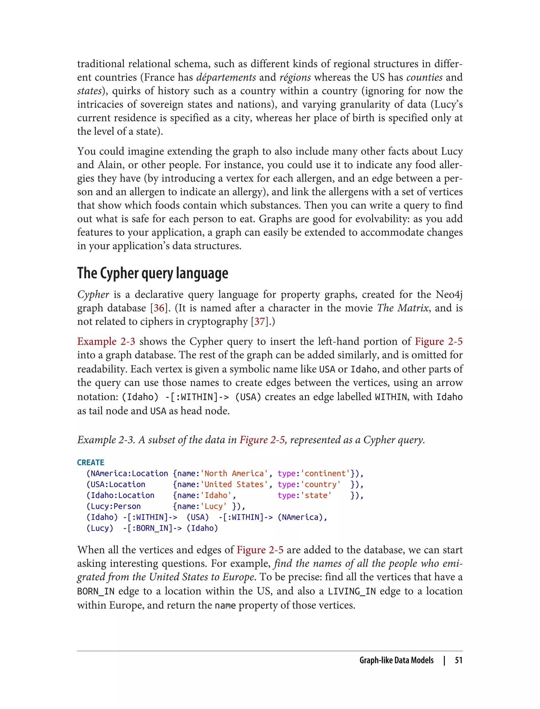 traditional relational schema, such as different kinds of regional structures in differ‐
ent countries (France has départements and régions whereas the US has counties and
states), quirks of history such as a country within a country (ignoring for now the
intricacies of sovereign states and nations), and varying granularity of data (Lucy’s
current residence is specified as a city, whereas her place of birth is specified only at
the level of a state).
You could imagine extending the graph to also include many other facts about Lucy
and Alain, or other people. For instance, you could use it to indicate any food aller‐
gies they have (by introducing a vertex for each allergen, and an edge between a per‐
son and an allergen to indicate an allergy), and link the allergens with a set of vertices
that show which foods contain which substances. Then you can write a query to find
out what is safe for each person to eat. Graphs are good for evolvability: as you add
features to your application, a graph can easily be extended to accommodate changes
in your application’s data structures.
The Cypher query language
Cypher is a declarative query language for property graphs, created for the Neo4j
graph database [36]. (It is named after a character in the movie The Matrix, and is
not related to ciphers in cryptography [37].)
Example 2-3 shows the Cypher query to insert the left-hand portion of Figure 2-5
into a graph database. The rest of the graph can be added similarly, and is omitted for
readability. Each vertex is given a symbolic name like USA or Idaho, and other parts of
the query can use those names to create edges between the vertices, using an arrow
notation: (Idaho) -[:WITHIN]-> (USA) creates an edge labelled WITHIN, with Idaho
as tail node and USA as head node.
Example 2-3. A subset of the data in Figure 2-5, represented as a Cypher query.
CREATE
(NAmerica:Location {name:'North America', type:'continent'}),
(USA:Location {name:'United States', type:'country' }),
(Idaho:Location {name:'Idaho', type:'state' }),
(Lucy:Person {name:'Lucy' }),
(Idaho) -[:WITHIN]-> (USA) -[:WITHIN]-> (NAmerica),
(Lucy) -[:BORN_IN]-> (Idaho)
When all the vertices and edges of Figure 2-5 are added to the database, we can start
asking interesting questions. For example, find the names of all the people who emi‐
grated from the United States to Europe. To be precise: find all the vertices that have a
BORN_IN edge to a location within the US, and also a LIVING_IN edge to a location
within Europe, and return the name property of those vertices.
Graph-like Data Models | 51
 