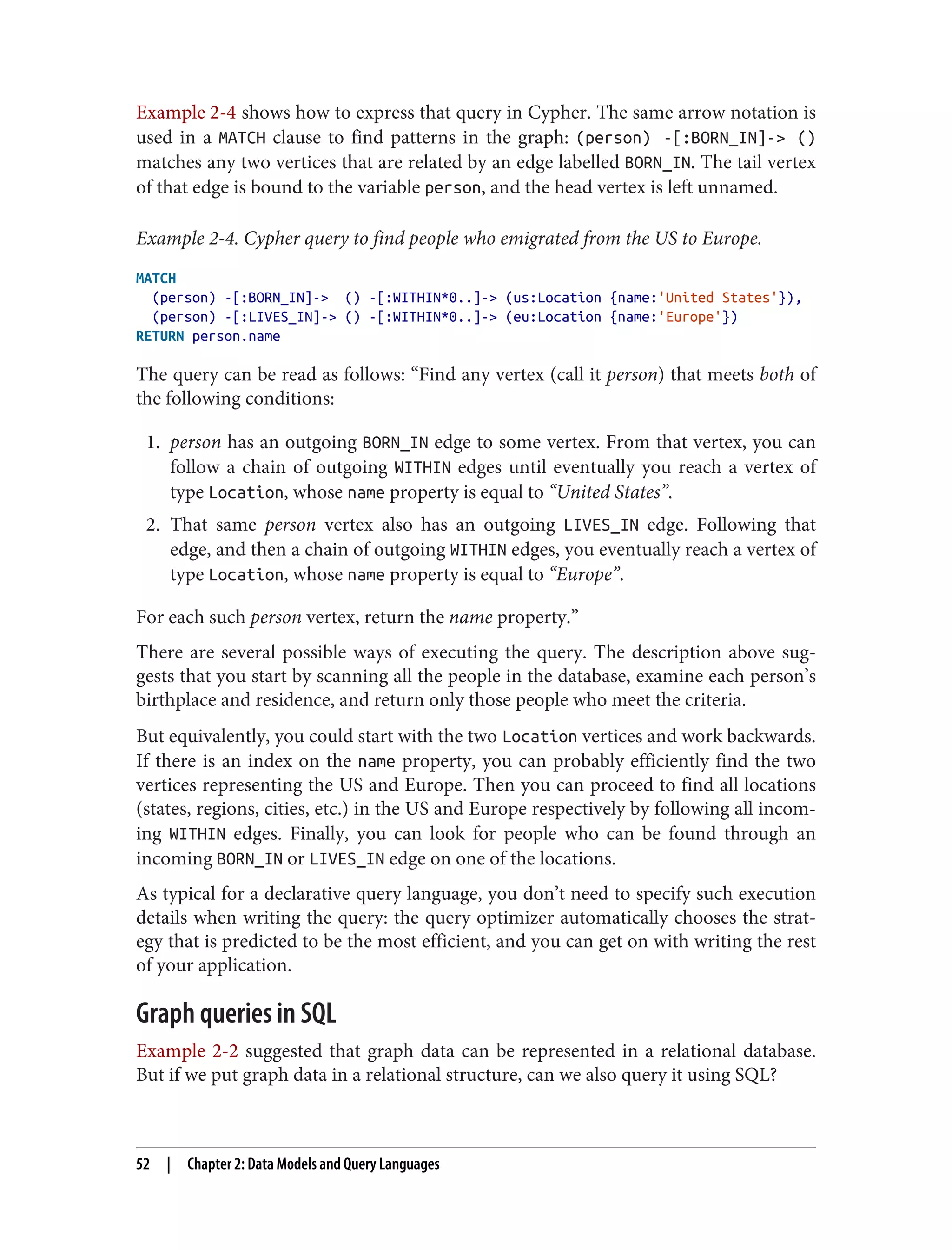 Example 2-4 shows how to express that query in Cypher. The same arrow notation is
used in a MATCH clause to find patterns in the graph: (person) -[:BORN_IN]-> ()
matches any two vertices that are related by an edge labelled BORN_IN. The tail vertex
of that edge is bound to the variable person, and the head vertex is left unnamed.
Example 2-4. Cypher query to find people who emigrated from the US to Europe.
MATCH
(person) -[:BORN_IN]-> () -[:WITHIN*0..]-> (us:Location {name:'United States'}),
(person) -[:LIVES_IN]-> () -[:WITHIN*0..]-> (eu:Location {name:'Europe'})
RETURN person.name
The query can be read as follows: “Find any vertex (call it person) that meets both of
the following conditions:
1. person has an outgoing BORN_IN edge to some vertex. From that vertex, you can
follow a chain of outgoing WITHIN edges until eventually you reach a vertex of
type Location, whose name property is equal to “United States”.
2. That same person vertex also has an outgoing LIVES_IN edge. Following that
edge, and then a chain of outgoing WITHIN edges, you eventually reach a vertex of
type Location, whose name property is equal to “Europe”.
For each such person vertex, return the name property.”
There are several possible ways of executing the query. The description above sug‐
gests that you start by scanning all the people in the database, examine each person’s
birthplace and residence, and return only those people who meet the criteria.
But equivalently, you could start with the two Location vertices and work backwards.
If there is an index on the name property, you can probably efficiently find the two
vertices representing the US and Europe. Then you can proceed to find all locations
(states, regions, cities, etc.) in the US and Europe respectively by following all incom‐
ing WITHIN edges. Finally, you can look for people who can be found through an
incoming BORN_IN or LIVES_IN edge on one of the locations.
As typical for a declarative query language, you don’t need to specify such execution
details when writing the query: the query optimizer automatically chooses the strat‐
egy that is predicted to be the most efficient, and you can get on with writing the rest
of your application.
Graph queries in SQL
Example 2-2 suggested that graph data can be represented in a relational database.
But if we put graph data in a relational structure, can we also query it using SQL?
52 | Chapter 2: Data Models and Query Languages
 