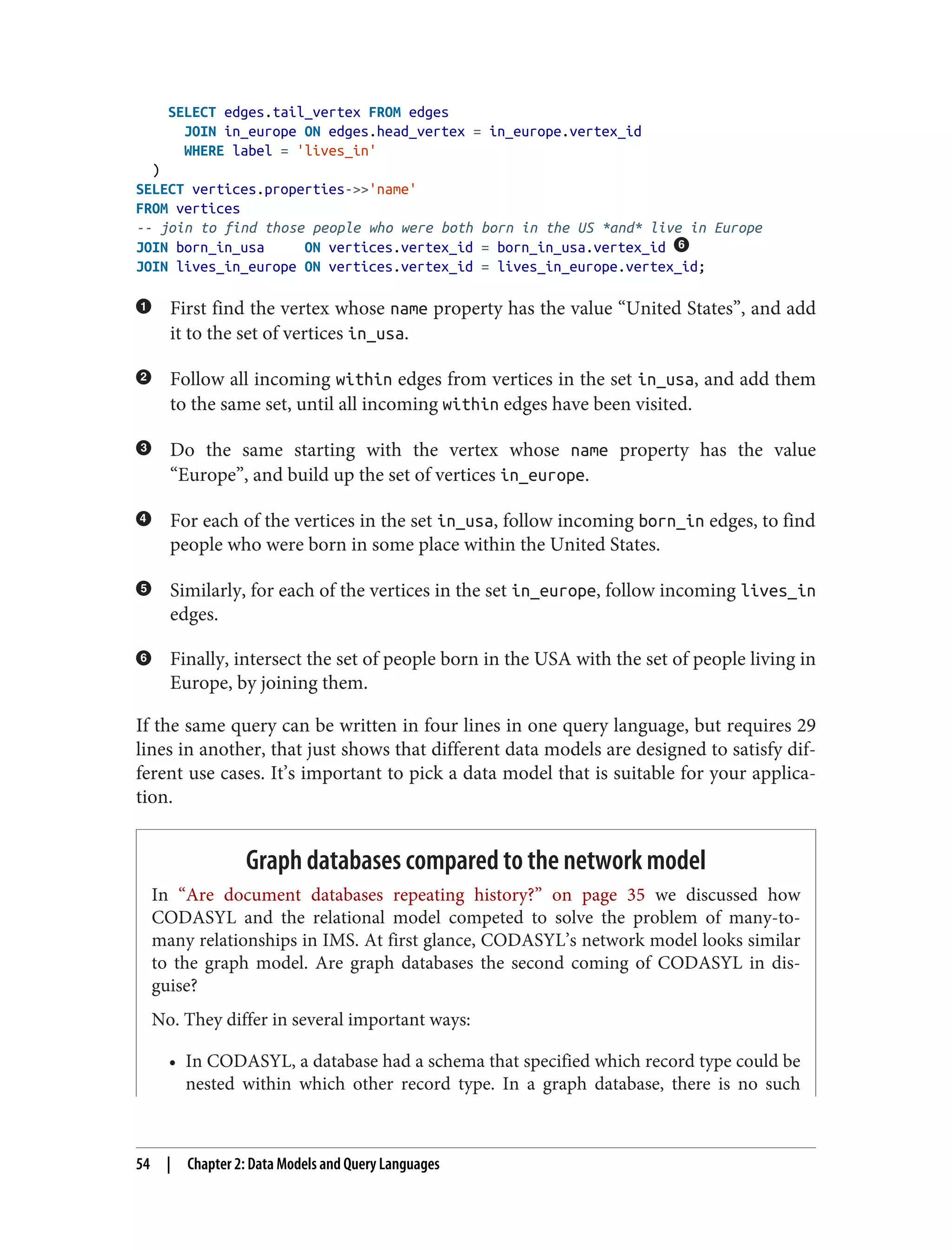 SELECT edges.tail_vertex FROM edges
JOIN in_europe ON edges.head_vertex = in_europe.vertex_id
WHERE label = 'lives_in'
)
SELECT vertices.properties->>'name'
FROM vertices
-- join to find those people who were both born in the US *and* live in Europe
JOIN born_in_usa ON vertices.vertex_id = born_in_usa.vertex_id
JOIN lives_in_europe ON vertices.vertex_id = lives_in_europe.vertex_id;
First find the vertex whose name property has the value “United States”, and add
it to the set of vertices in_usa.
Follow all incoming within edges from vertices in the set in_usa, and add them
to the same set, until all incoming within edges have been visited.
Do the same starting with the vertex whose name property has the value
“Europe”, and build up the set of vertices in_europe.
For each of the vertices in the set in_usa, follow incoming born_in edges, to find
people who were born in some place within the United States.
Similarly, for each of the vertices in the set in_europe, follow incoming lives_in
edges.
Finally, intersect the set of people born in the USA with the set of people living in
Europe, by joining them.
If the same query can be written in four lines in one query language, but requires 29
lines in another, that just shows that different data models are designed to satisfy dif‐
ferent use cases. It’s important to pick a data model that is suitable for your applica‐
tion.
Graph databases compared to the network model
In “Are document databases repeating history?” on page 35 we discussed how
CODASYL and the relational model competed to solve the problem of many-to-
many relationships in IMS. At first glance, CODASYL’s network model looks similar
to the graph model. Are graph databases the second coming of CODASYL in dis‐
guise?
No. They differ in several important ways:
• In CODASYL, a database had a schema that specified which record type could be
nested within which other record type. In a graph database, there is no such
54 | Chapter 2: Data Models and Query Languages
 