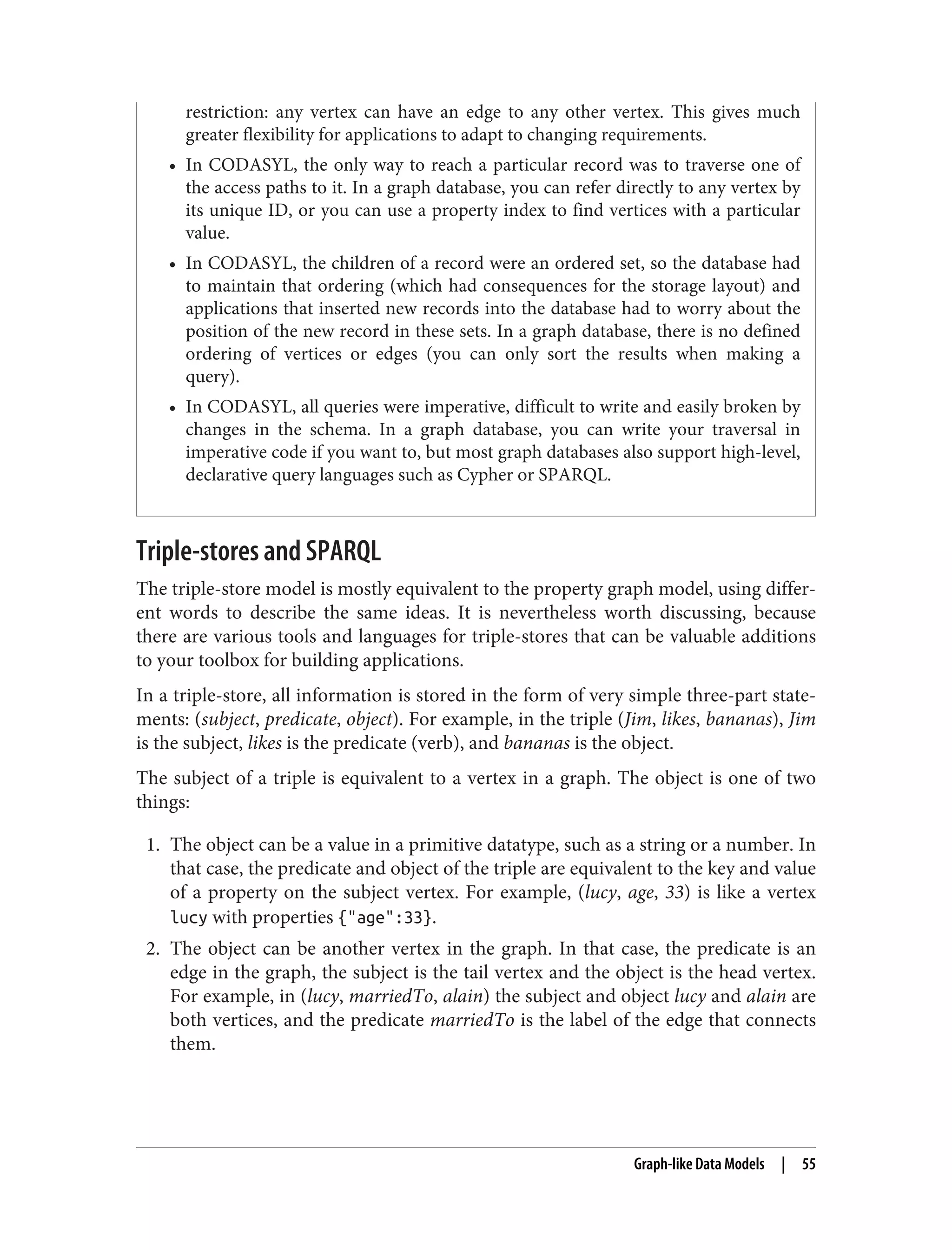 restriction: any vertex can have an edge to any other vertex. This gives much
greater flexibility for applications to adapt to changing requirements.
• In CODASYL, the only way to reach a particular record was to traverse one of
the access paths to it. In a graph database, you can refer directly to any vertex by
its unique ID, or you can use a property index to find vertices with a particular
value.
• In CODASYL, the children of a record were an ordered set, so the database had
to maintain that ordering (which had consequences for the storage layout) and
applications that inserted new records into the database had to worry about the
position of the new record in these sets. In a graph database, there is no defined
ordering of vertices or edges (you can only sort the results when making a
query).
• In CODASYL, all queries were imperative, difficult to write and easily broken by
changes in the schema. In a graph database, you can write your traversal in
imperative code if you want to, but most graph databases also support high-level,
declarative query languages such as Cypher or SPARQL.
Triple-stores and SPARQL
The triple-store model is mostly equivalent to the property graph model, using differ‐
ent words to describe the same ideas. It is nevertheless worth discussing, because
there are various tools and languages for triple-stores that can be valuable additions
to your toolbox for building applications.
In a triple-store, all information is stored in the form of very simple three-part state‐
ments: (subject, predicate, object). For example, in the triple (Jim, likes, bananas), Jim
is the subject, likes is the predicate (verb), and bananas is the object.
The subject of a triple is equivalent to a vertex in a graph. The object is one of two
things:
1. The object can be a value in a primitive datatype, such as a string or a number. In
that case, the predicate and object of the triple are equivalent to the key and value
of a property on the subject vertex. For example, (lucy, age, 33) is like a vertex
lucy with properties {"age":33}.
2. The object can be another vertex in the graph. In that case, the predicate is an
edge in the graph, the subject is the tail vertex and the object is the head vertex.
For example, in (lucy, marriedTo, alain) the subject and object lucy and alain are
both vertices, and the predicate marriedTo is the label of the edge that connects
them.
Graph-like Data Models | 55
 
