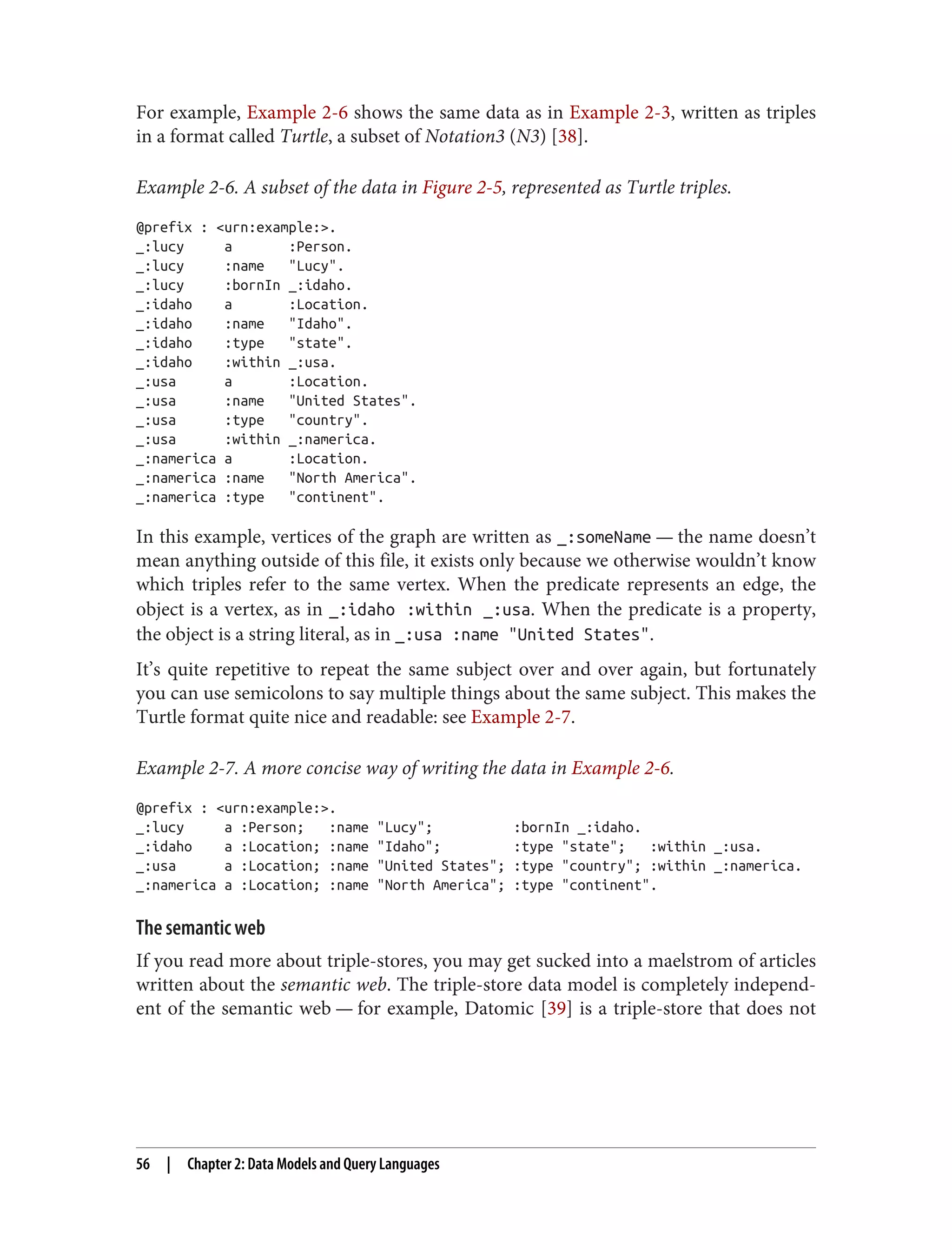 For example, Example 2-6 shows the same data as in Example 2-3, written as triples
in a format called Turtle, a subset of Notation3 (N3) [38].
Example 2-6. A subset of the data in Figure 2-5, represented as Turtle triples.
@prefix : <urn:example:>.
_:lucy a :Person.
_:lucy :name "Lucy".
_:lucy :bornIn _:idaho.
_:idaho a :Location.
_:idaho :name "Idaho".
_:idaho :type "state".
_:idaho :within _:usa.
_:usa a :Location.
_:usa :name "United States".
_:usa :type "country".
_:usa :within _:namerica.
_:namerica a :Location.
_:namerica :name "North America".
_:namerica :type "continent".
In this example, vertices of the graph are written as _:someName — the name doesn’t
mean anything outside of this file, it exists only because we otherwise wouldn’t know
which triples refer to the same vertex. When the predicate represents an edge, the
object is a vertex, as in _:idaho :within _:usa. When the predicate is a property,
the object is a string literal, as in _:usa :name "United States".
It’s quite repetitive to repeat the same subject over and over again, but fortunately
you can use semicolons to say multiple things about the same subject. This makes the
Turtle format quite nice and readable: see Example 2-7.
Example 2-7. A more concise way of writing the data in Example 2-6.
@prefix : <urn:example:>.
_:lucy a :Person; :name "Lucy"; :bornIn _:idaho.
_:idaho a :Location; :name "Idaho"; :type "state"; :within _:usa.
_:usa a :Location; :name "United States"; :type "country"; :within _:namerica.
_:namerica a :Location; :name "North America"; :type "continent".
The semantic web
If you read more about triple-stores, you may get sucked into a maelstrom of articles
written about the semantic web. The triple-store data model is completely independ‐
ent of the semantic web — for example, Datomic [39] is a triple-store that does not
56 | Chapter 2: Data Models and Query Languages
 