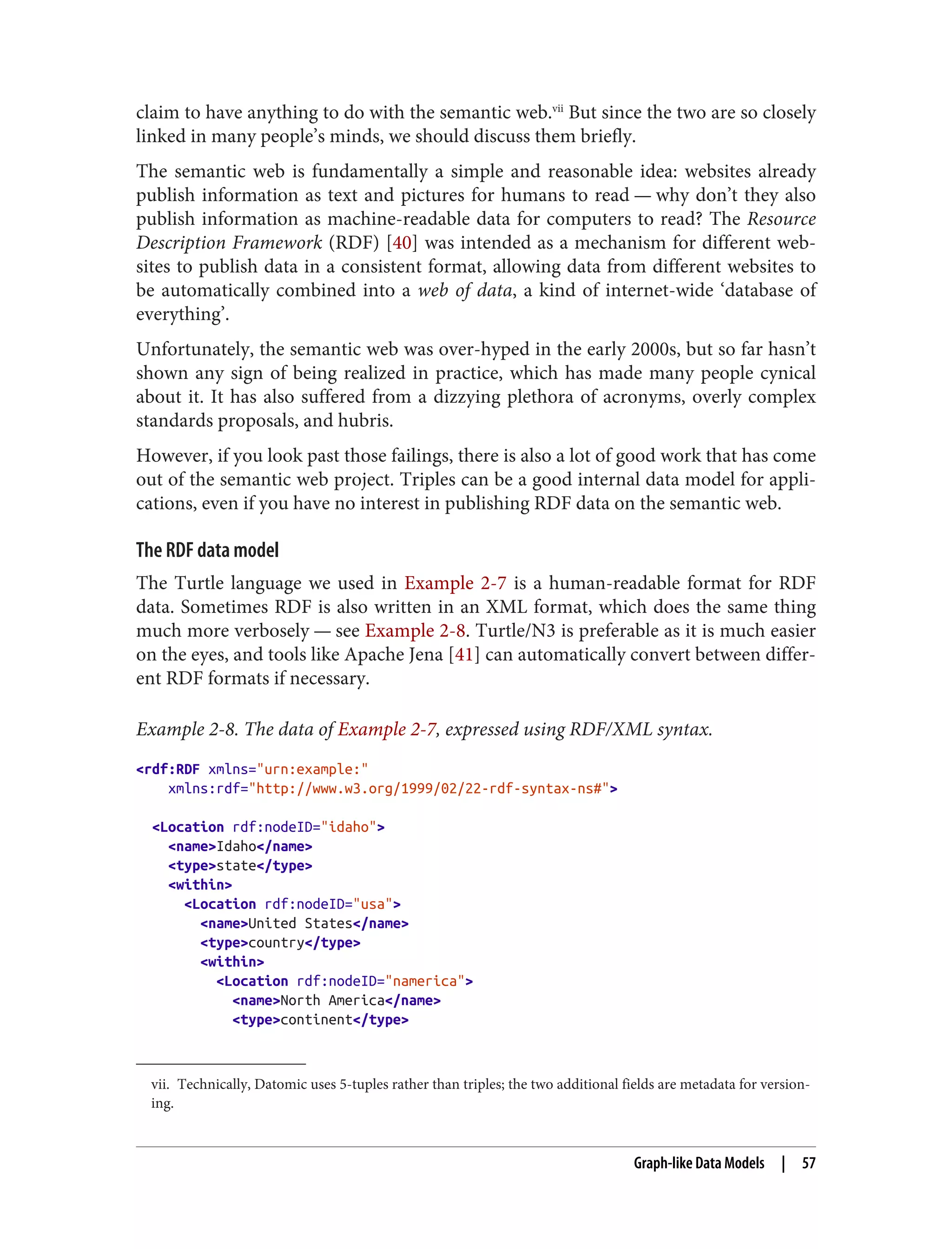 vii. Technically, Datomic uses 5-tuples rather than triples; the two additional fields are metadata for version‐
ing.
claim to have anything to do with the semantic web.vii
But since the two are so closely
linked in many people’s minds, we should discuss them briefly.
The semantic web is fundamentally a simple and reasonable idea: websites already
publish information as text and pictures for humans to read — why don’t they also
publish information as machine-readable data for computers to read? The Resource
Description Framework (RDF) [40] was intended as a mechanism for different web‐
sites to publish data in a consistent format, allowing data from different websites to
be automatically combined into a web of data, a kind of internet-wide ‘database of
everything’.
Unfortunately, the semantic web was over-hyped in the early 2000s, but so far hasn’t
shown any sign of being realized in practice, which has made many people cynical
about it. It has also suffered from a dizzying plethora of acronyms, overly complex
standards proposals, and hubris.
However, if you look past those failings, there is also a lot of good work that has come
out of the semantic web project. Triples can be a good internal data model for appli‐
cations, even if you have no interest in publishing RDF data on the semantic web.
The RDF data model
The Turtle language we used in Example 2-7 is a human-readable format for RDF
data. Sometimes RDF is also written in an XML format, which does the same thing
much more verbosely — see Example 2-8. Turtle/N3 is preferable as it is much easier
on the eyes, and tools like Apache Jena [41] can automatically convert between differ‐
ent RDF formats if necessary.
Example 2-8. The data of Example 2-7, expressed using RDF/XML syntax.
<rdf:RDF xmlns="urn:example:"
xmlns:rdf="http://www.w3.org/1999/02/22-rdf-syntax-ns#">
<Location rdf:nodeID="idaho">
<name>Idaho</name>
<type>state</type>
<within>
<Location rdf:nodeID="usa">
<name>United States</name>
<type>country</type>
<within>
<Location rdf:nodeID="namerica">
<name>North America</name>
<type>continent</type>
Graph-like Data Models | 57
 