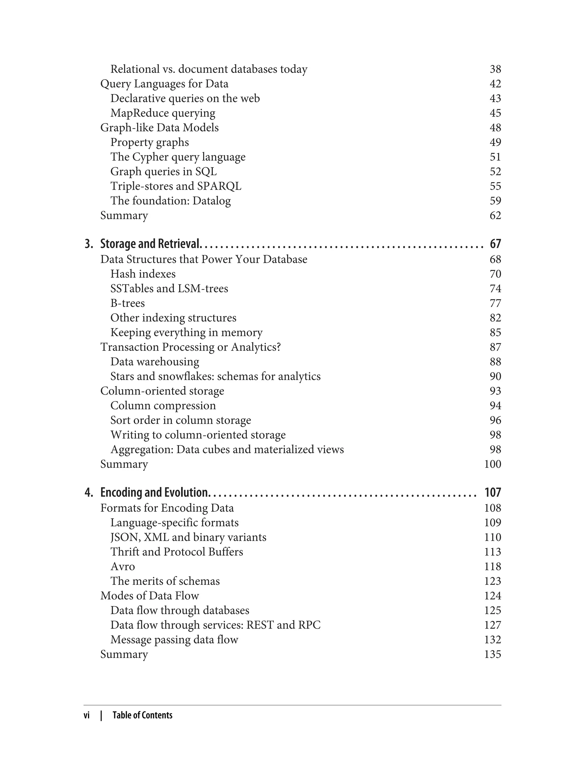 Relational vs. document databases today 38
Query Languages for Data 42
Declarative queries on the web 43
MapReduce querying 45
Graph-like Data Models 48
Property graphs 49
The Cypher query language 51
Graph queries in SQL 52
Triple-stores and SPARQL 55
The foundation: Datalog 59
Summary 62
3. Storage and Retrieval. . . . . . . . . . . . . . . . . . . . . . . . . . . . . . . . . . . . . . . . . . . . . . . . . . . . . . . 67
Data Structures that Power Your Database 68
Hash indexes 70
SSTables and LSM-trees 74
B-trees 77
Other indexing structures 82
Keeping everything in memory 85
Transaction Processing or Analytics? 87
Data warehousing 88
Stars and snowflakes: schemas for analytics 90
Column-oriented storage 93
Column compression 94
Sort order in column storage 96
Writing to column-oriented storage 98
Aggregation: Data cubes and materialized views 98
Summary 100
4. Encoding and Evolution. . . . . . . . . . . . . . . . . . . . . . . . . . . . . . . . . . . . . . . . . . . . . . . . . . . . 107
Formats for Encoding Data 108
Language-specific formats 109
JSON, XML and binary variants 110
Thrift and Protocol Buffers 113
Avro 118
The merits of schemas 123
Modes of Data Flow 124
Data flow through databases 125
Data flow through services: REST and RPC 127
Message passing data flow 132
Summary 135
vi | Table of Contents
 