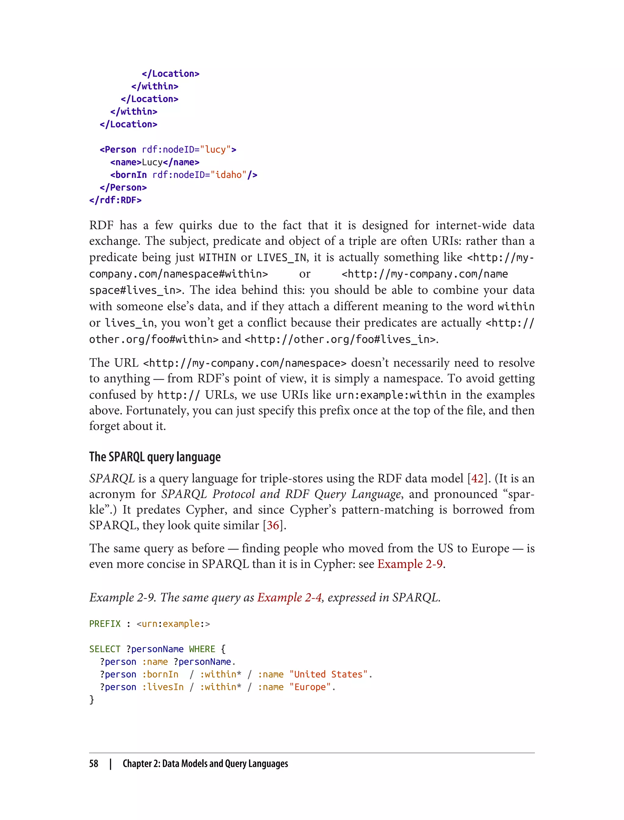 </Location>
</within>
</Location>
</within>
</Location>
<Person rdf:nodeID="lucy">
<name>Lucy</name>
<bornIn rdf:nodeID="idaho"/>
</Person>
</rdf:RDF>
RDF has a few quirks due to the fact that it is designed for internet-wide data
exchange. The subject, predicate and object of a triple are often URIs: rather than a
predicate being just WITHIN or LIVES_IN, it is actually something like <http://my-
company.com/namespace#within> or <http://my-company.com/name
space#lives_in>. The idea behind this: you should be able to combine your data
with someone else’s data, and if they attach a different meaning to the word within
or lives_in, you won’t get a conflict because their predicates are actually <http://
other.org/foo#within> and <http://other.org/foo#lives_in>.
The URL <http://my-company.com/namespace> doesn’t necessarily need to resolve
to anything — from RDF’s point of view, it is simply a namespace. To avoid getting
confused by http:// URLs, we use URIs like urn:example:within in the examples
above. Fortunately, you can just specify this prefix once at the top of the file, and then
forget about it.
The SPARQL query language
SPARQL is a query language for triple-stores using the RDF data model [42]. (It is an
acronym for SPARQL Protocol and RDF Query Language, and pronounced “spar‐
kle”.) It predates Cypher, and since Cypher’s pattern-matching is borrowed from
SPARQL, they look quite similar [36].
The same query as before — finding people who moved from the US to Europe — is
even more concise in SPARQL than it is in Cypher: see Example 2-9.
Example 2-9. The same query as Example 2-4, expressed in SPARQL.
PREFIX : <urn:example:>
SELECT ?personName WHERE {
?person :name ?personName.
?person :bornIn / :within* / :name "United States".
?person :livesIn / :within* / :name "Europe".
}
58 | Chapter 2: Data Models and Query Languages
 
