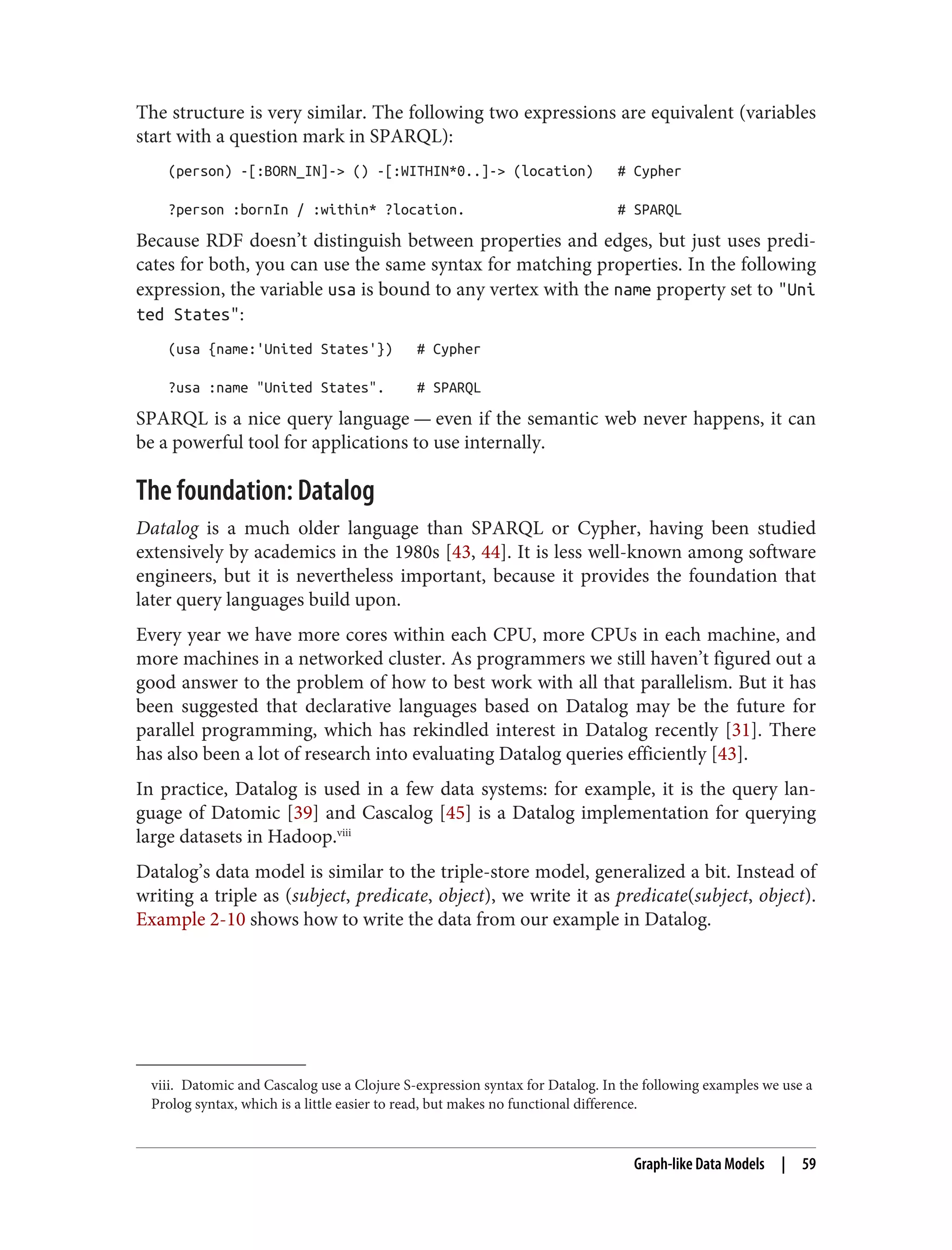 viii. Datomic and Cascalog use a Clojure S-expression syntax for Datalog. In the following examples we use a
Prolog syntax, which is a little easier to read, but makes no functional difference.
The structure is very similar. The following two expressions are equivalent (variables
start with a question mark in SPARQL):
(person) -[:BORN_IN]-> () -[:WITHIN*0..]-> (location) # Cypher
?person :bornIn / :within* ?location. # SPARQL
Because RDF doesn’t distinguish between properties and edges, but just uses predi‐
cates for both, you can use the same syntax for matching properties. In the following
expression, the variable usa is bound to any vertex with the name property set to "Uni
ted States":
(usa {name:'United States'}) # Cypher
?usa :name "United States". # SPARQL
SPARQL is a nice query language — even if the semantic web never happens, it can
be a powerful tool for applications to use internally.
The foundation: Datalog
Datalog is a much older language than SPARQL or Cypher, having been studied
extensively by academics in the 1980s [43, 44]. It is less well-known among software
engineers, but it is nevertheless important, because it provides the foundation that
later query languages build upon.
Every year we have more cores within each CPU, more CPUs in each machine, and
more machines in a networked cluster. As programmers we still haven’t figured out a
good answer to the problem of how to best work with all that parallelism. But it has
been suggested that declarative languages based on Datalog may be the future for
parallel programming, which has rekindled interest in Datalog recently [31]. There
has also been a lot of research into evaluating Datalog queries efficiently [43].
In practice, Datalog is used in a few data systems: for example, it is the query lan‐
guage of Datomic [39] and Cascalog [45] is a Datalog implementation for querying
large datasets in Hadoop.viii
Datalog’s data model is similar to the triple-store model, generalized a bit. Instead of
writing a triple as (subject, predicate, object), we write it as predicate(subject, object).
Example 2-10 shows how to write the data from our example in Datalog.
Graph-like Data Models | 59
 
