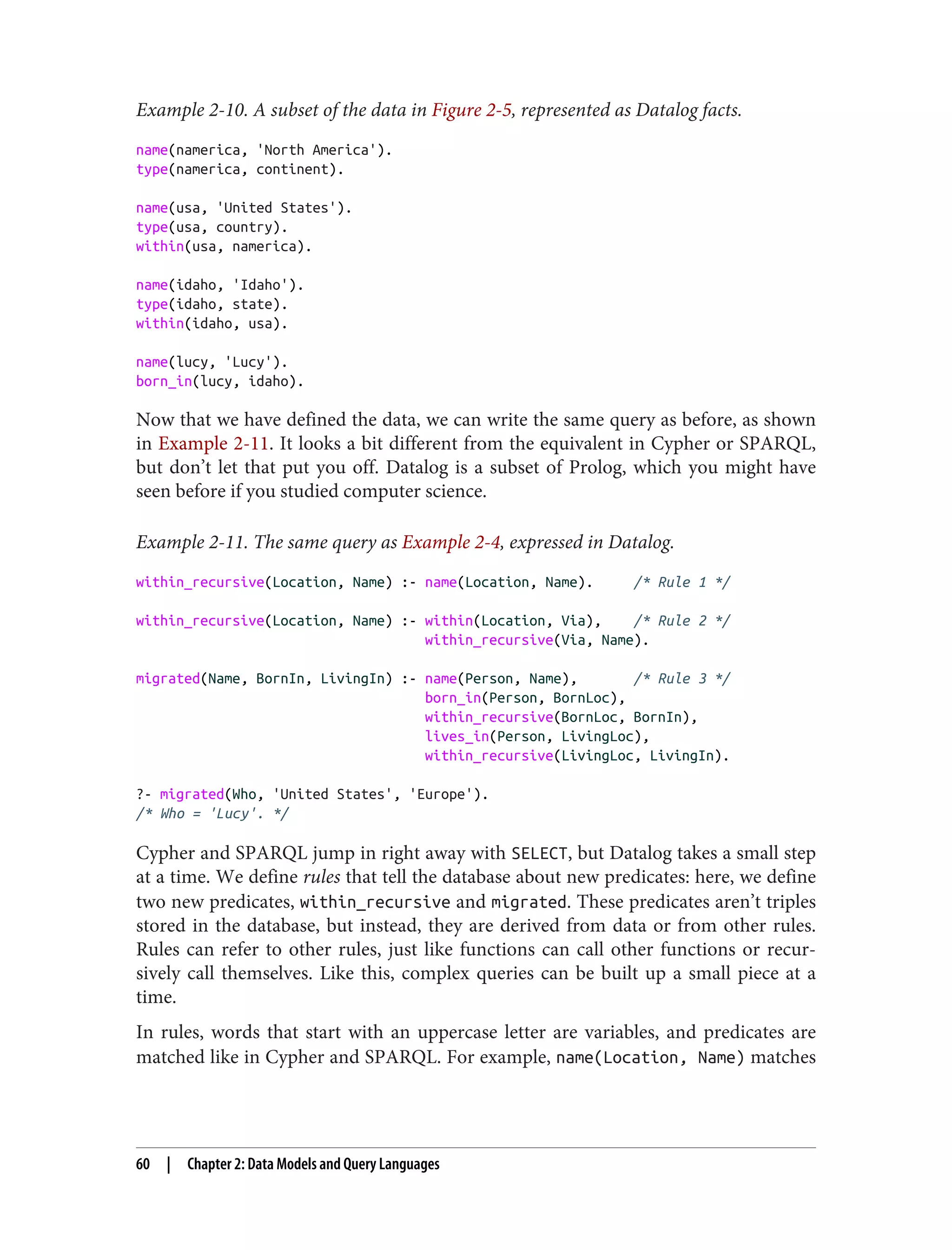 Example 2-10. A subset of the data in Figure 2-5, represented as Datalog facts.
name(namerica, 'North America').
type(namerica, continent).
name(usa, 'United States').
type(usa, country).
within(usa, namerica).
name(idaho, 'Idaho').
type(idaho, state).
within(idaho, usa).
name(lucy, 'Lucy').
born_in(lucy, idaho).
Now that we have defined the data, we can write the same query as before, as shown
in Example 2-11. It looks a bit different from the equivalent in Cypher or SPARQL,
but don’t let that put you off. Datalog is a subset of Prolog, which you might have
seen before if you studied computer science.
Example 2-11. The same query as Example 2-4, expressed in Datalog.
within_recursive(Location, Name) :- name(Location, Name). /* Rule 1 */
within_recursive(Location, Name) :- within(Location, Via), /* Rule 2 */
within_recursive(Via, Name).
migrated(Name, BornIn, LivingIn) :- name(Person, Name), /* Rule 3 */
born_in(Person, BornLoc),
within_recursive(BornLoc, BornIn),
lives_in(Person, LivingLoc),
within_recursive(LivingLoc, LivingIn).
?- migrated(Who, 'United States', 'Europe').
/* Who = 'Lucy'. */
Cypher and SPARQL jump in right away with SELECT, but Datalog takes a small step
at a time. We define rules that tell the database about new predicates: here, we define
two new predicates, within_recursive and migrated. These predicates aren’t triples
stored in the database, but instead, they are derived from data or from other rules.
Rules can refer to other rules, just like functions can call other functions or recur‐
sively call themselves. Like this, complex queries can be built up a small piece at a
time.
In rules, words that start with an uppercase letter are variables, and predicates are
matched like in Cypher and SPARQL. For example, name(Location, Name) matches
60 | Chapter 2: Data Models and Query Languages
 