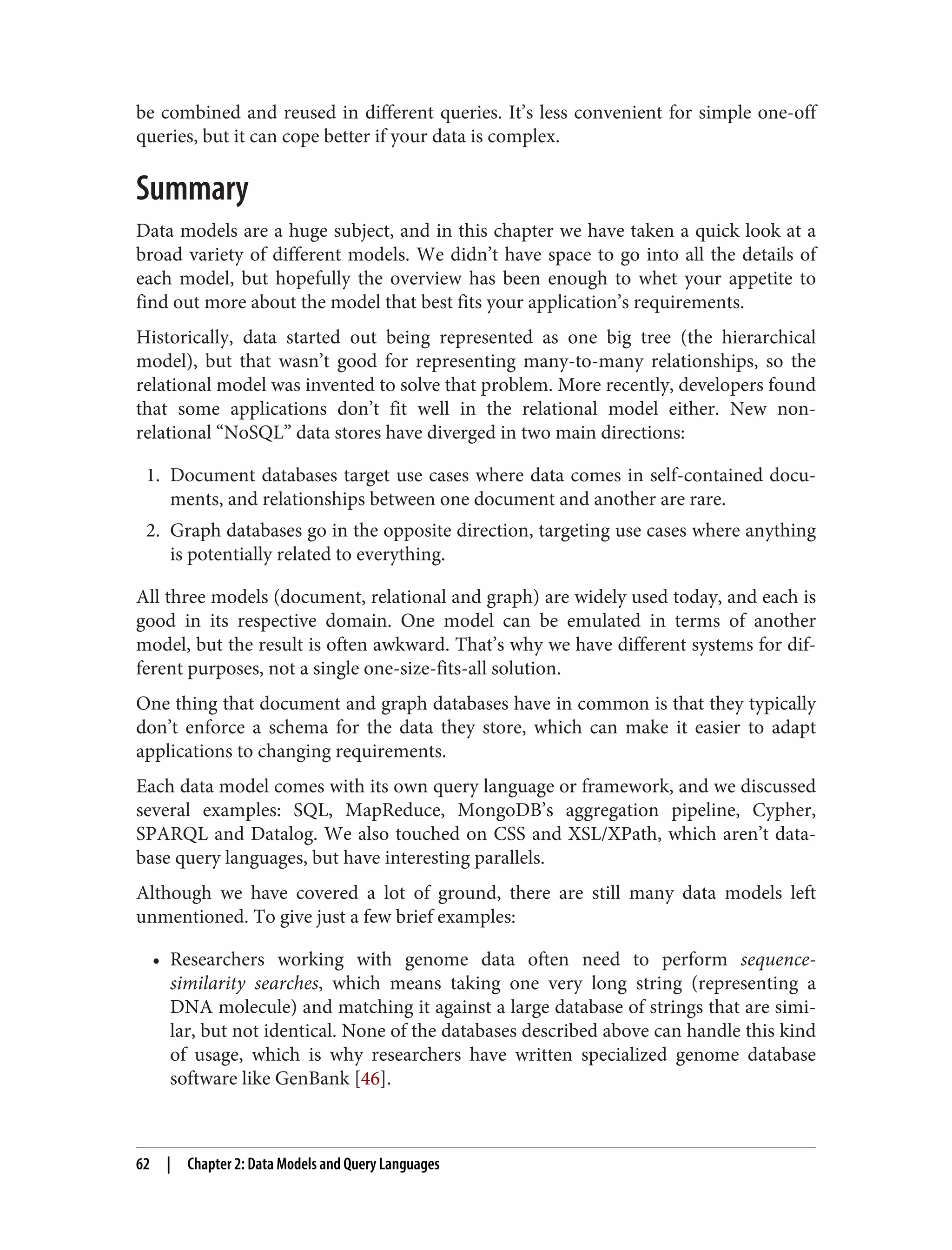 be combined and reused in different queries. It’s less convenient for simple one-off
queries, but it can cope better if your data is complex.
Summary
Data models are a huge subject, and in this chapter we have taken a quick look at a
broad variety of different models. We didn’t have space to go into all the details of
each model, but hopefully the overview has been enough to whet your appetite to
find out more about the model that best fits your application’s requirements.
Historically, data started out being represented as one big tree (the hierarchical
model), but that wasn’t good for representing many-to-many relationships, so the
relational model was invented to solve that problem. More recently, developers found
that some applications don’t fit well in the relational model either. New non-
relational “NoSQL” data stores have diverged in two main directions:
1. Document databases target use cases where data comes in self-contained docu‐
ments, and relationships between one document and another are rare.
2. Graph databases go in the opposite direction, targeting use cases where anything
is potentially related to everything.
All three models (document, relational and graph) are widely used today, and each is
good in its respective domain. One model can be emulated in terms of another
model, but the result is often awkward. That’s why we have different systems for dif‐
ferent purposes, not a single one-size-fits-all solution.
One thing that document and graph databases have in common is that they typically
don’t enforce a schema for the data they store, which can make it easier to adapt
applications to changing requirements.
Each data model comes with its own query language or framework, and we discussed
several examples: SQL, MapReduce, MongoDB’s aggregation pipeline, Cypher,
SPARQL and Datalog. We also touched on CSS and XSL/XPath, which aren’t data‐
base query languages, but have interesting parallels.
Although we have covered a lot of ground, there are still many data models left
unmentioned. To give just a few brief examples:
• Researchers working with genome data often need to perform sequence-
similarity searches, which means taking one very long string (representing a
DNA molecule) and matching it against a large database of strings that are simi‐
lar, but not identical. None of the databases described above can handle this kind
of usage, which is why researchers have written specialized genome database
software like GenBank [46].
62 | Chapter 2: Data Models and Query Languages
 