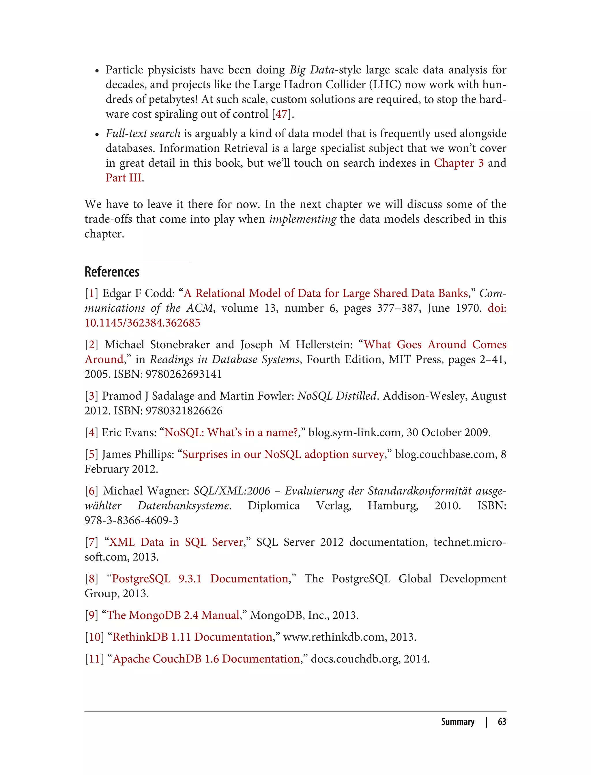 • Particle physicists have been doing Big Data-style large scale data analysis for
decades, and projects like the Large Hadron Collider (LHC) now work with hun‐
dreds of petabytes! At such scale, custom solutions are required, to stop the hard‐
ware cost spiraling out of control [47].
• Full-text search is arguably a kind of data model that is frequently used alongside
databases. Information Retrieval is a large specialist subject that we won’t cover
in great detail in this book, but we’ll touch on search indexes in Chapter 3 and
Part III.
We have to leave it there for now. In the next chapter we will discuss some of the
trade-offs that come into play when implementing the data models described in this
chapter.
References
[1] Edgar F Codd: “A Relational Model of Data for Large Shared Data Banks,” Com‐
munications of the ACM, volume 13, number 6, pages 377–387, June 1970. doi:
10.1145/362384.362685
[2] Michael Stonebraker and Joseph M Hellerstein: “What Goes Around Comes
Around,” in Readings in Database Systems, Fourth Edition, MIT Press, pages 2–41,
2005. ISBN: 9780262693141
[3] Pramod J Sadalage and Martin Fowler: NoSQL Distilled. Addison-Wesley, August
2012. ISBN: 9780321826626
[4] Eric Evans: “NoSQL: What’s in a name?,” blog.sym-link.com, 30 October 2009.
[5] James Phillips: “Surprises in our NoSQL adoption survey,” blog.couchbase.com, 8
February 2012.
[6] Michael Wagner: SQL/XML:2006 – Evaluierung der Standardkonformität ausge‐
wählter Datenbanksysteme. Diplomica Verlag, Hamburg, 2010. ISBN:
978-3-8366-4609-3
[7] “XML Data in SQL Server,” SQL Server 2012 documentation, technet.micro‐
soft.com, 2013.
[8] “PostgreSQL 9.3.1 Documentation,” The PostgreSQL Global Development
Group, 2013.
[9] “The MongoDB 2.4 Manual,” MongoDB, Inc., 2013.
[10] “RethinkDB 1.11 Documentation,” www.rethinkdb.com, 2013.
[11] “Apache CouchDB 1.6 Documentation,” docs.couchdb.org, 2014.
Summary | 63
 
