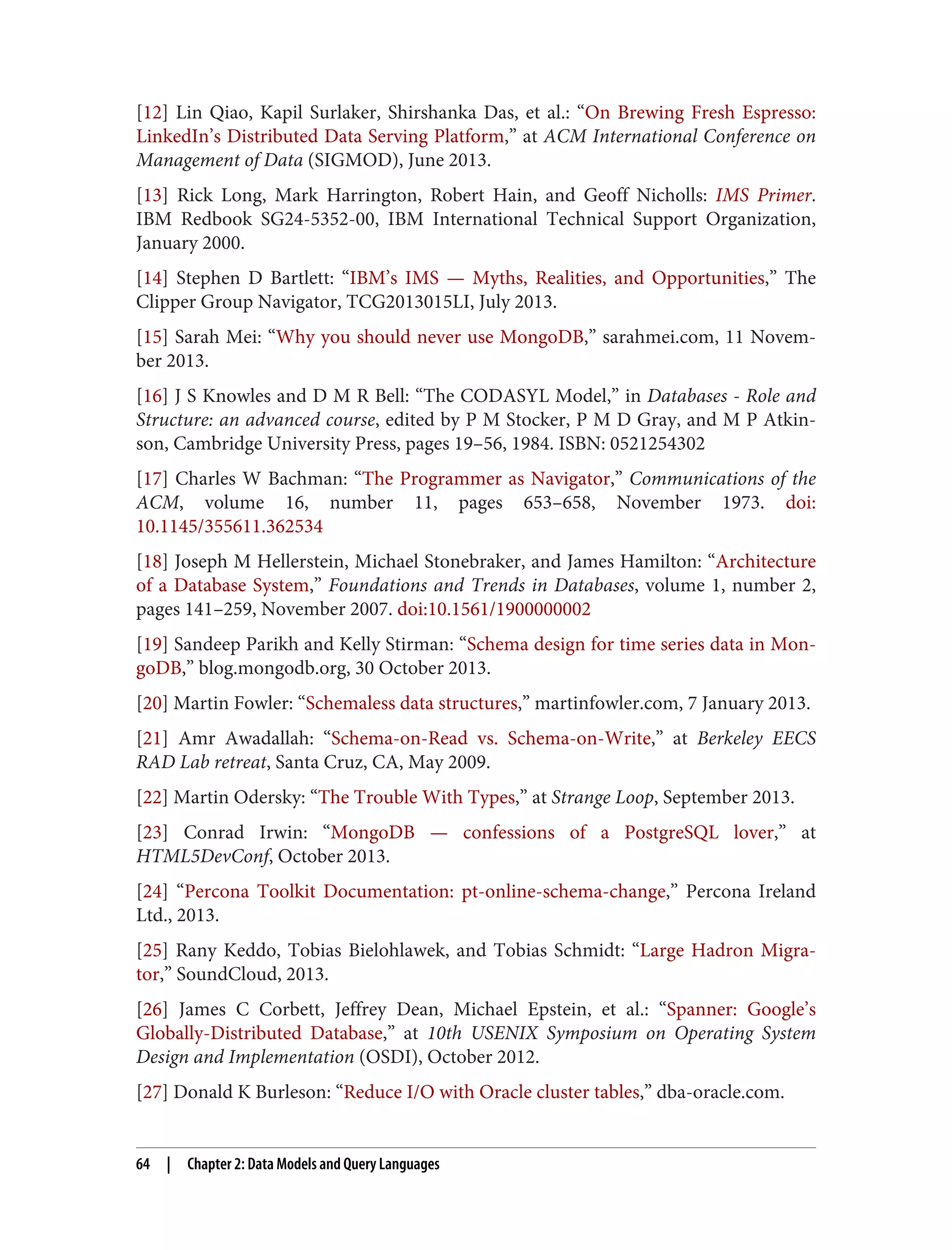 [12] Lin Qiao, Kapil Surlaker, Shirshanka Das, et al.: “On Brewing Fresh Espresso:
LinkedIn’s Distributed Data Serving Platform,” at ACM International Conference on
Management of Data (SIGMOD), June 2013.
[13] Rick Long, Mark Harrington, Robert Hain, and Geoff Nicholls: IMS Primer.
IBM Redbook SG24-5352-00, IBM International Technical Support Organization,
January 2000.
[14] Stephen D Bartlett: “IBM’s IMS — Myths, Realities, and Opportunities,” The
Clipper Group Navigator, TCG2013015LI, July 2013.
[15] Sarah Mei: “Why you should never use MongoDB,” sarahmei.com, 11 Novem‐
ber 2013.
[16] J S Knowles and D M R Bell: “The CODASYL Model,” in Databases - Role and
Structure: an advanced course, edited by P M Stocker, P M D Gray, and M P Atkin‐
son, Cambridge University Press, pages 19–56, 1984. ISBN: 0521254302
[17] Charles W Bachman: “The Programmer as Navigator,” Communications of the
ACM, volume 16, number 11, pages 653–658, November 1973. doi:
10.1145/355611.362534
[18] Joseph M Hellerstein, Michael Stonebraker, and James Hamilton: “Architecture
of a Database System,” Foundations and Trends in Databases, volume 1, number 2,
pages 141–259, November 2007. doi:10.1561/1900000002
[19] Sandeep Parikh and Kelly Stirman: “Schema design for time series data in Mon‐
goDB,” blog.mongodb.org, 30 October 2013.
[20] Martin Fowler: “Schemaless data structures,” martinfowler.com, 7 January 2013.
[21] Amr Awadallah: “Schema-on-Read vs. Schema-on-Write,” at Berkeley EECS
RAD Lab retreat, Santa Cruz, CA, May 2009.
[22] Martin Odersky: “The Trouble With Types,” at Strange Loop, September 2013.
[23] Conrad Irwin: “MongoDB — confessions of a PostgreSQL lover,” at
HTML5DevConf, October 2013.
[24] “Percona Toolkit Documentation: pt-online-schema-change,” Percona Ireland
Ltd., 2013.
[25] Rany Keddo, Tobias Bielohlawek, and Tobias Schmidt: “Large Hadron Migra‐
tor,” SoundCloud, 2013.
[26] James C Corbett, Jeffrey Dean, Michael Epstein, et al.: “Spanner: Google’s
Globally-Distributed Database,” at 10th USENIX Symposium on Operating System
Design and Implementation (OSDI), October 2012.
[27] Donald K Burleson: “Reduce I/O with Oracle cluster tables,” dba-oracle.com.
64 | Chapter 2: Data Models and Query Languages
 