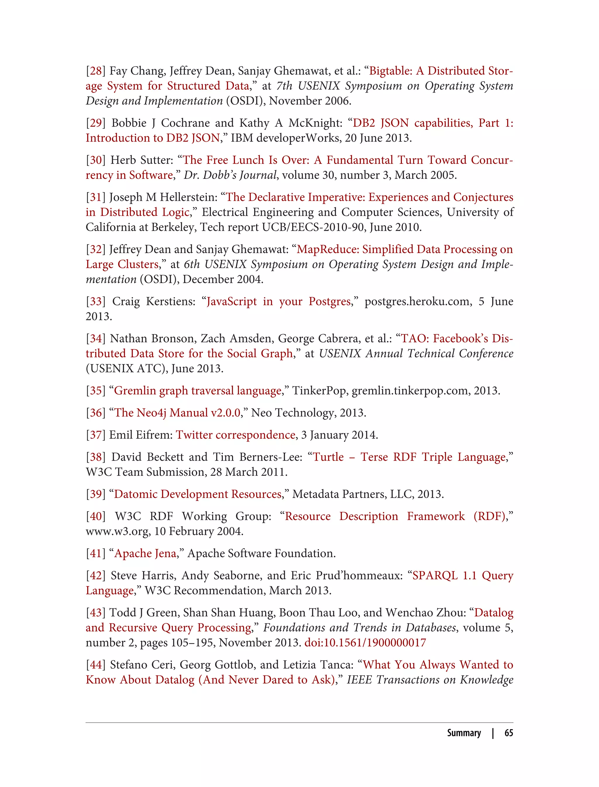 [28] Fay Chang, Jeffrey Dean, Sanjay Ghemawat, et al.: “Bigtable: A Distributed Stor‐
age System for Structured Data,” at 7th USENIX Symposium on Operating System
Design and Implementation (OSDI), November 2006.
[29] Bobbie J Cochrane and Kathy A McKnight: “DB2 JSON capabilities, Part 1:
Introduction to DB2 JSON,” IBM developerWorks, 20 June 2013.
[30] Herb Sutter: “The Free Lunch Is Over: A Fundamental Turn Toward Concur‐
rency in Software,” Dr. Dobb’s Journal, volume 30, number 3, March 2005.
[31] Joseph M Hellerstein: “The Declarative Imperative: Experiences and Conjectures
in Distributed Logic,” Electrical Engineering and Computer Sciences, University of
California at Berkeley, Tech report UCB/EECS-2010-90, June 2010.
[32] Jeffrey Dean and Sanjay Ghemawat: “MapReduce: Simplified Data Processing on
Large Clusters,” at 6th USENIX Symposium on Operating System Design and Imple‐
mentation (OSDI), December 2004.
[33] Craig Kerstiens: “JavaScript in your Postgres,” postgres.heroku.com, 5 June
2013.
[34] Nathan Bronson, Zach Amsden, George Cabrera, et al.: “TAO: Facebook’s Dis‐
tributed Data Store for the Social Graph,” at USENIX Annual Technical Conference
(USENIX ATC), June 2013.
[35] “Gremlin graph traversal language,” TinkerPop, gremlin.tinkerpop.com, 2013.
[36] “The Neo4j Manual v2.0.0,” Neo Technology, 2013.
[37] Emil Eifrem: Twitter correspondence, 3 January 2014.
[38] David Beckett and Tim Berners-Lee: “Turtle – Terse RDF Triple Language,”
W3C Team Submission, 28 March 2011.
[39] “Datomic Development Resources,” Metadata Partners, LLC, 2013.
[40] W3C RDF Working Group: “Resource Description Framework (RDF),”
www.w3.org, 10 February 2004.
[41] “Apache Jena,” Apache Software Foundation.
[42] Steve Harris, Andy Seaborne, and Eric Prud’hommeaux: “SPARQL 1.1 Query
Language,” W3C Recommendation, March 2013.
[43] Todd J Green, Shan Shan Huang, Boon Thau Loo, and Wenchao Zhou: “Datalog
and Recursive Query Processing,” Foundations and Trends in Databases, volume 5,
number 2, pages 105–195, November 2013. doi:10.1561/1900000017
[44] Stefano Ceri, Georg Gottlob, and Letizia Tanca: “What You Always Wanted to
Know About Datalog (And Never Dared to Ask),” IEEE Transactions on Knowledge
Summary | 65
 
