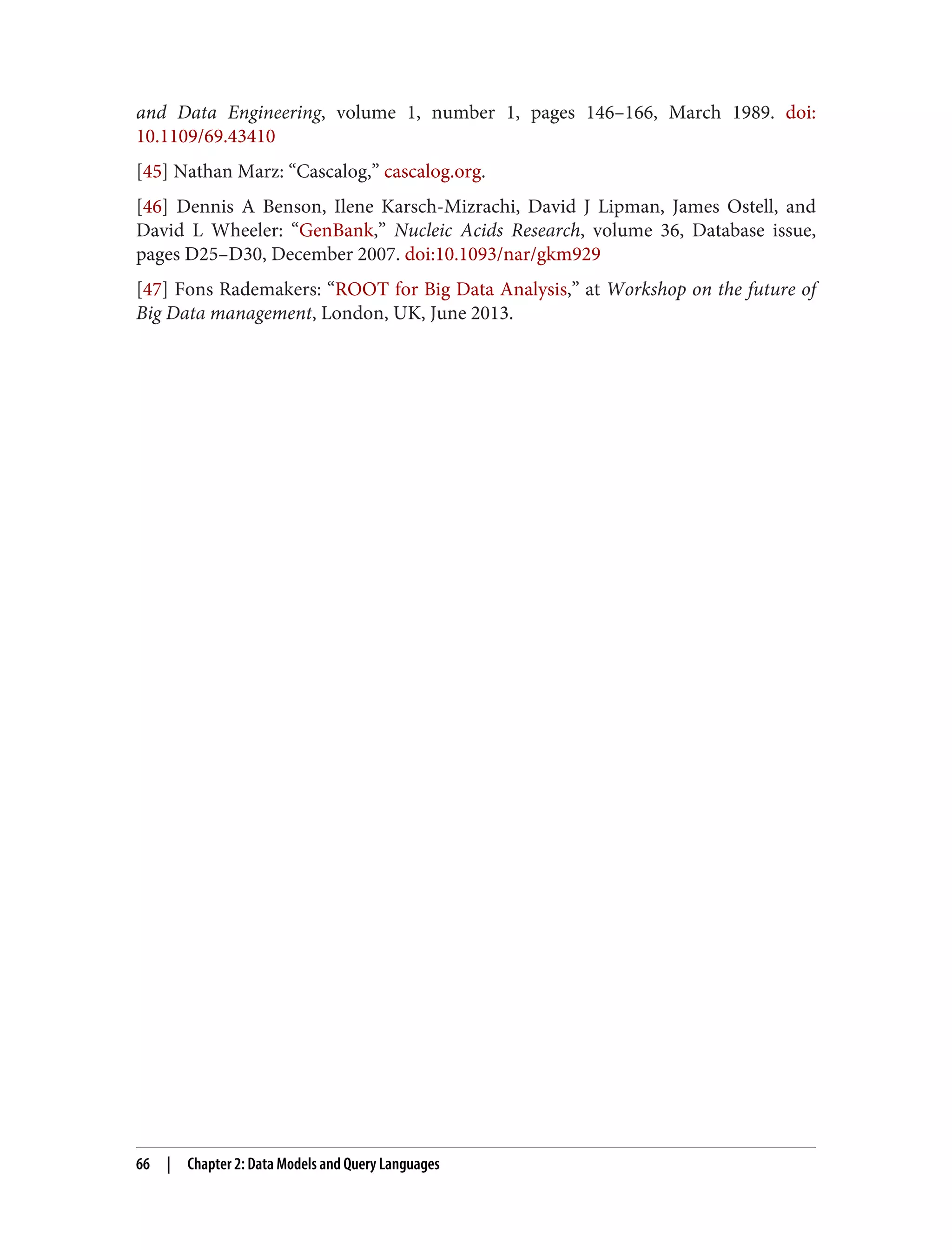 and Data Engineering, volume 1, number 1, pages 146–166, March 1989. doi:
10.1109/69.43410
[45] Nathan Marz: “Cascalog,” cascalog.org.
[46] Dennis A Benson, Ilene Karsch-Mizrachi, David J Lipman, James Ostell, and
David L Wheeler: “GenBank,” Nucleic Acids Research, volume 36, Database issue,
pages D25–D30, December 2007. doi:10.1093/nar/gkm929
[47] Fons Rademakers: “ROOT for Big Data Analysis,” at Workshop on the future of
Big Data management, London, UK, June 2013.
66 | Chapter 2: Data Models and Query Languages
 