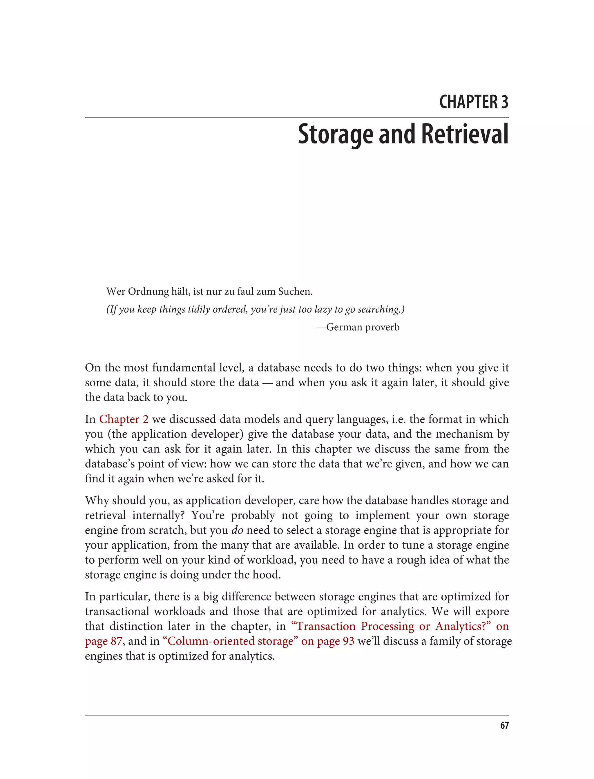 CHAPTER 3
Storage and Retrieval
Wer Ordnung hält, ist nur zu faul zum Suchen.
(If you keep things tidily ordered, you’re just too lazy to go searching.)
—German proverb
On the most fundamental level, a database needs to do two things: when you give it
some data, it should store the data — and when you ask it again later, it should give
the data back to you.
In Chapter 2 we discussed data models and query languages, i.e. the format in which
you (the application developer) give the database your data, and the mechanism by
which you can ask for it again later. In this chapter we discuss the same from the
database’s point of view: how we can store the data that we’re given, and how we can
find it again when we’re asked for it.
Why should you, as application developer, care how the database handles storage and
retrieval internally? You’re probably not going to implement your own storage
engine from scratch, but you do need to select a storage engine that is appropriate for
your application, from the many that are available. In order to tune a storage engine
to perform well on your kind of workload, you need to have a rough idea of what the
storage engine is doing under the hood.
In particular, there is a big difference between storage engines that are optimized for
transactional workloads and those that are optimized for analytics. We will expore
that distinction later in the chapter, in “Transaction Processing or Analytics?” on
page 87, and in “Column-oriented storage” on page 93 we’ll discuss a family of storage
engines that is optimized for analytics.
67
 