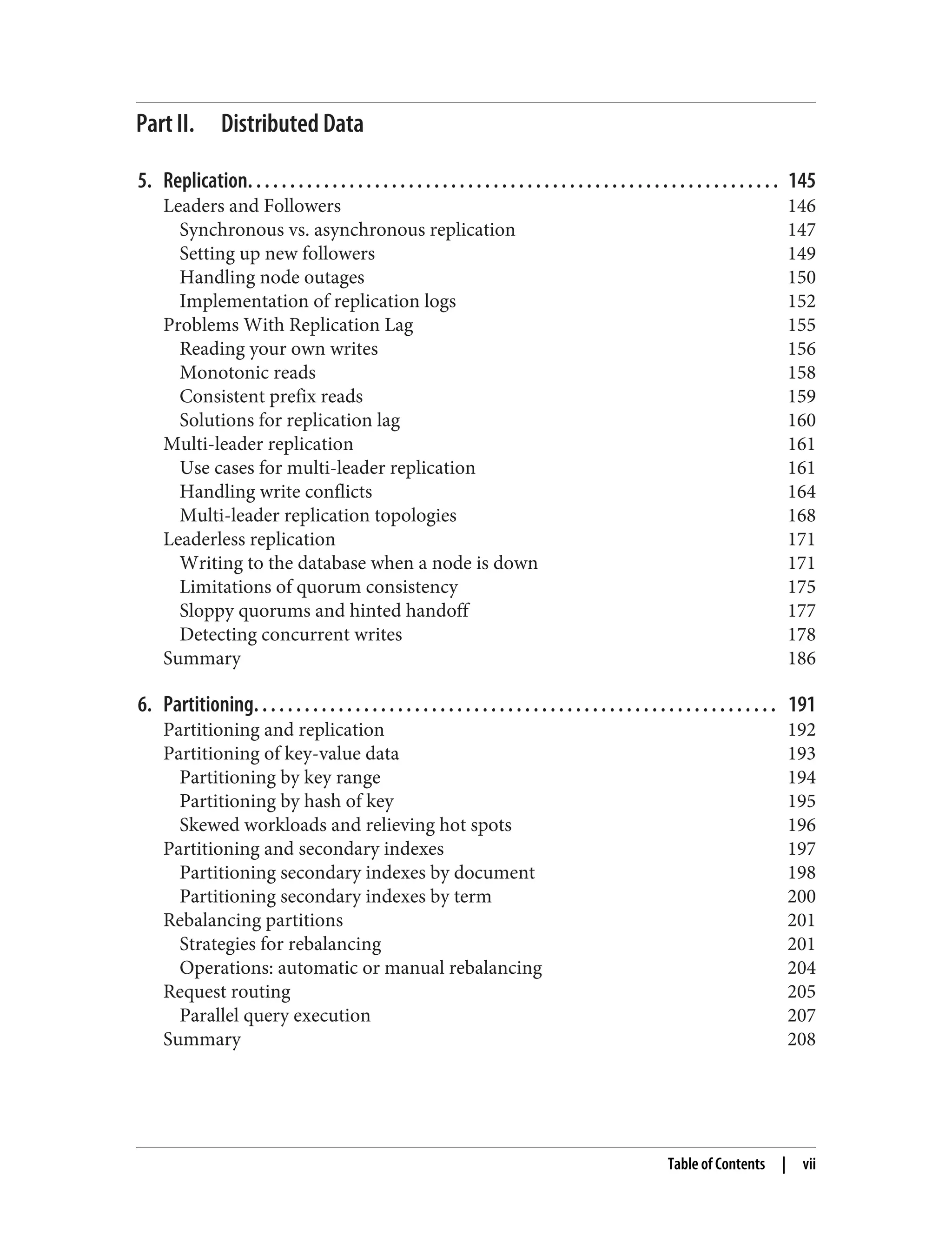 Part II. Distributed Data
5. Replication. . . . . . . . . . . . . . . . . . . . . . . . . . . . . . . . . . . . . . . . . . . . . . . . . . . . . . . . . . . . . . . 145
Leaders and Followers 146
Synchronous vs. asynchronous replication 147
Setting up new followers 149
Handling node outages 150
Implementation of replication logs 152
Problems With Replication Lag 155
Reading your own writes 156
Monotonic reads 158
Consistent prefix reads 159
Solutions for replication lag 160
Multi-leader replication 161
Use cases for multi-leader replication 161
Handling write conflicts 164
Multi-leader replication topologies 168
Leaderless replication 171
Writing to the database when a node is down 171
Limitations of quorum consistency 175
Sloppy quorums and hinted handoff 177
Detecting concurrent writes 178
Summary 186
6. Partitioning. . . . . . . . . . . . . . . . . . . . . . . . . . . . . . . . . . . . . . . . . . . . . . . . . . . . . . . . . . . . . . 191
Partitioning and replication 192
Partitioning of key-value data 193
Partitioning by key range 194
Partitioning by hash of key 195
Skewed workloads and relieving hot spots 196
Partitioning and secondary indexes 197
Partitioning secondary indexes by document 198
Partitioning secondary indexes by term 200
Rebalancing partitions 201
Strategies for rebalancing 201
Operations: automatic or manual rebalancing 204
Request routing 205
Parallel query execution 207
Summary 208
Table of Contents | vii
 