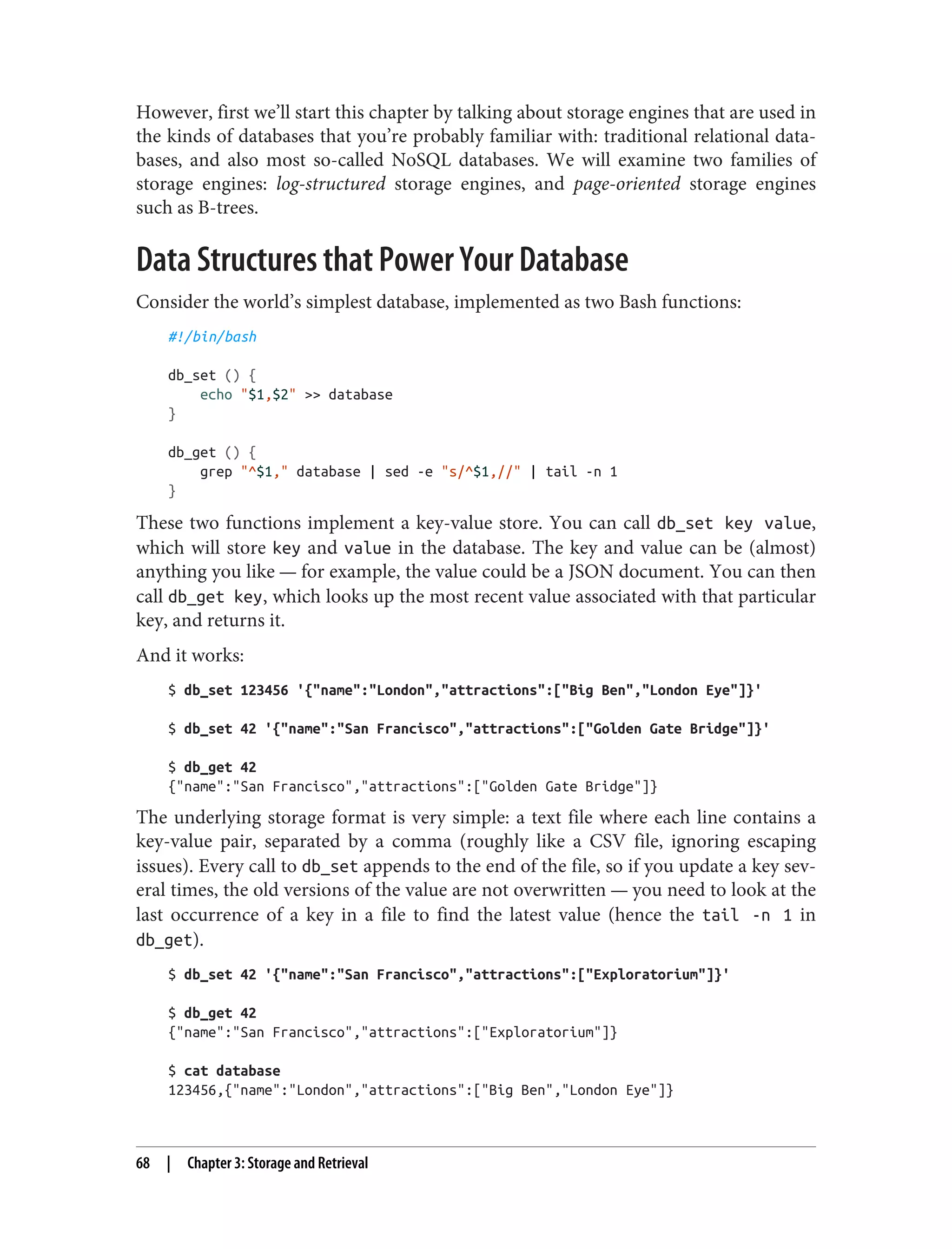 However, first we’ll start this chapter by talking about storage engines that are used in
the kinds of databases that you’re probably familiar with: traditional relational data‐
bases, and also most so-called NoSQL databases. We will examine two families of
storage engines: log-structured storage engines, and page-oriented storage engines
such as B-trees.
Data Structures that Power Your Database
Consider the world’s simplest database, implemented as two Bash functions:
#!/bin/bash
db_set () {
echo "$1,$2" >> database
}
db_get () {
grep "^$1," database | sed -e "s/^$1,//" | tail -n 1
}
These two functions implement a key-value store. You can call db_set key value,
which will store key and value in the database. The key and value can be (almost)
anything you like — for example, the value could be a JSON document. You can then
call db_get key, which looks up the most recent value associated with that particular
key, and returns it.
And it works:
$ db_set 123456 '{"name":"London","attractions":["Big Ben","London Eye"]}'
$ db_set 42 '{"name":"San Francisco","attractions":["Golden Gate Bridge"]}'
$ db_get 42
{"name":"San Francisco","attractions":["Golden Gate Bridge"]}
The underlying storage format is very simple: a text file where each line contains a
key-value pair, separated by a comma (roughly like a CSV file, ignoring escaping
issues). Every call to db_set appends to the end of the file, so if you update a key sev‐
eral times, the old versions of the value are not overwritten — you need to look at the
last occurrence of a key in a file to find the latest value (hence the tail -n 1 in
db_get).
$ db_set 42 '{"name":"San Francisco","attractions":["Exploratorium"]}'
$ db_get 42
{"name":"San Francisco","attractions":["Exploratorium"]}
$ cat database
123456,{"name":"London","attractions":["Big Ben","London Eye"]}
68 | Chapter 3: Storage and Retrieval
 